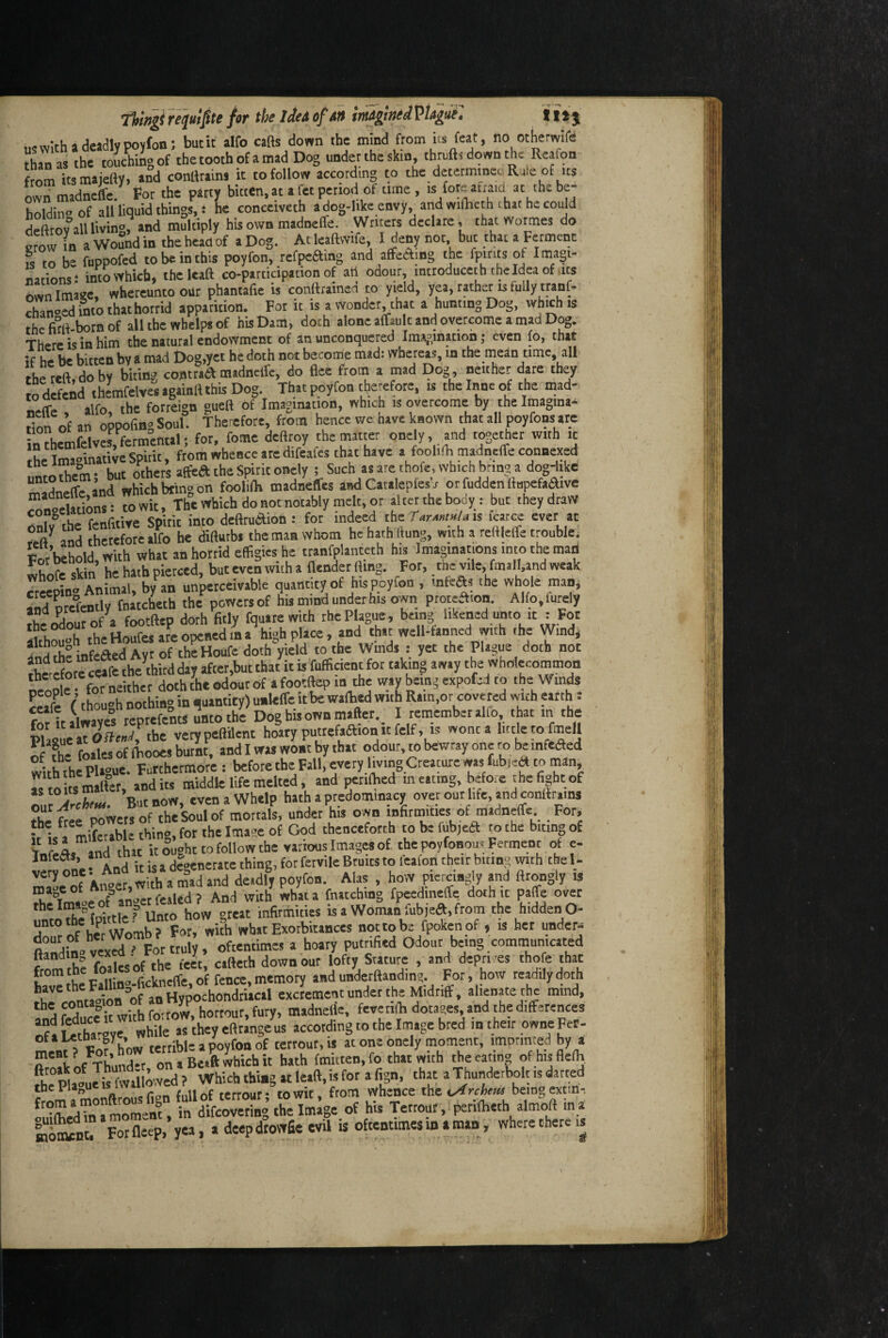 Tltmgifot imAgin^iVt^ui. I ijj M^vv^th a deadly Poyfoa; but it alfo cafts down the mind from its feat, no otherwife S as the toSJgof the tooth of a mad Dog under the skin, thrufts down the Reafon frnm its majeftY, and conttrains it to follow according to the determincu Rule of us own madncffc. For the party bitten, at a fct period of time , is fore atraid at the be¬ holding of all liquid things,: he conceiveth a dog-like envy, and wifheth that he could deftrovalUivin®, and multiply his own madnelTe. Writers declare, chat wormes do erow m a Wound in the head of aDog.^ Atleaftwife, I deny not, but that a Ferment is to be fuppofed to be in this poyfon, refpcftmg and affedfing the fpints of Imagi- nationst mto>yhicb, thclcaa co-participadon of art odour introducet h the Idea of ms Ln Image, whercunto our phantafie is conttramca to yield, yea, rather is fully tranf- Tanked into thathorrid apparition. For it is a wonder^that a hunting Dog, which is the fird-born of all the whelps of his Dam, doth alone afTault and overcome a mad Dog. There is in him the natural endowment of an unconquered Im\^,ination ,* even fo, that if he be bitten by a mad Dog,yet he doth not become mad: whereas, in the mean time, all the reft, do by biting contrad madneife, do flee from a mad Dog, neither dare they trdefend ihemfelves againft this Dog. That poyfon therefore, is the Inne of the mad- alfo the forreign gueft of Imagination, which is overcome by the Imagina- don o’f an oppofing Soul. Therefore, from hence we have known that all poyfons are inthemfdv«,fermenal; for. fome deflroy thsmatter onely, and tooechet with it Ihe Imaoinatiw Spirit, from whence are d.feafes that have a focUm cnadneffe connexed hut others affea the Spirit onely ; Such as are thofe, which bring a dog-like mldnefffand which king on foolilK madneffes and Catalepfesj or fudden rtu^fadive wntdMions: towit. The which do not notably melt, or altetthebooy: but they draw oX Che fenfitive Spirit into deftrudion : for indeed the is fcarce ever at «ft and therefore alfo he difturbi the man whom he hath Hung, with a reftlelTe trouble. Pm behold. With what an horrid effigies he ttanfplantech h« Imaginations into the man Ain he hath pierced, but even with a fiendet fling. For, me vile, fmall.and weak rrcelXta^U ^ -nperceivable quantity of his Poyfon , infea« the whole man. fi7nte°fentlv fnatcheth the powers of his mind under his own proteamn. Alfo.lutely ??.^orlXrof a fXftep doth fitly fquatewith the Plague, being likened unto it : For Xhou°h theHoXs ar'Lop^ r** Xh ml infeaed Ayr of the Houfe doth yield to the Wmds : yet the Plague doth not tSrec«fctheVirdd,yafter,butthat^ Ke^oWrve^ If ?he foiles of ibooes burnt, and I was wont by that odour, to bewray one ro be infcaed wUh^thlPlague. Futthermore : before the Fall, every living Creature was fubicrt to man, Ts to Us matter, and Us middle life melted, and perilbed m eating, before the fight of But now, even a Whelp hath a predomlnacy over out life, and conttr.ms X ftee powers of the Soul of mortals, under his own infirmities of madneffc For, • • \ mJffrahle thin<»,for tahe Image of God thenceforth to be fubjeft to the biting of tUX. nd “ »c iX'ug^^ varimis image, of the poyfonou, Ferment of e- InfeMs, ana ^ jl^nerate thing, for fcrvile Bruits to lealon their biting with the 1- of A^er witti a mad and deidly poyfon. Alas , hoW piercingly md ftrongly is L oFanCfealedf And with what a fnatching fpeedineffe doth it palfe over theltMopk » ft infirmities is a Woman fubjeft,from the hiddenO- rXof he WoX Fnt wKtt What Exorbitances nottobe fpokenpf , is her under. ft^^rliXXx^ ' For truly, oftentimes a hoary putrified Odour being communicated ftandm^ vex^ . r r cifteth down our lofty Stature , and dcpri es thofe that I™* p*f|l|nt fickneffe, of fence, memory and underftanding. For, how readily doth XtSX of Socho^ exeJement under the Midriff, alienate the mind. frSit with foirow, honour, fury, madnelle, fevenlh dotap, and the differences ofl Sar^ye while as they eftrange us according to the Image bred m their owne Fer- ofiutnaroy , jy., poyfon of terrout.is at one onely moment, imprinted by a fttoAot ThunX oniBeaftwhichit hath fmitten.fo that with theeatin» of hisfleflj fhe Pla° u Ju fvvaiftvved ? Which thing at lead, is for a fign, that a Thunderbolt is darted f r.monftrousfien fullof terrour; towit, from whence the beingextm, a moment, in difeoveting the Image of his Tetrour, periflieth almoft in a