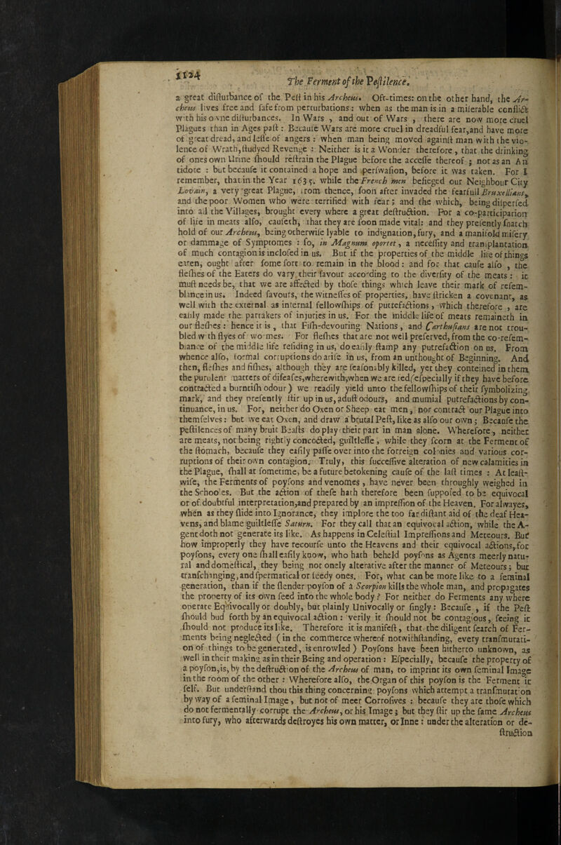 i 124 The Ferment of the Veflilence^ a great difturSance of the Pe{{ in his Archeu^» Oft-times: on the other hand, the Ar-' chem lives free and fafe from perturbations; when as the man is in a milerabJe ccnfii(5k with his o vnedihurbances. In Wars , and out of Wars , there are now more cruel Plagues than in Ages patt : Becaulc Wars are more cruel in dreadful fear,and have more of great dread, and lefl'e of angers: when man being moved againft man with the vio¬ lence of Wrath, tludyed Revenge 4 Neither is it a Wonder therefore, that the drinking of ones own Urine ftiould reftrain the Plague before the acceffe thereof j not as an An tidore ; butbecaufc it contained a hope and perfwafion, before it was taken. For 1 remember, thatin the Year 163^. while French men belieged our Neighbour City Lovain^ a very-great Plague, trom thence, foon after invaded the EruxellUns^ and the poor Women who were terrified with fear; and the which, being dilperfed into all the Villages, brought every where a great deftrudlion. For a co-participation of life in meats alfo, caufeih, that they are foon made vital; and they prefentlyfnatch hold of OUT Archeus^ being otherwile lyablc to indignation, fury, and a manifold mifery or dammage of Symptomes : fo, in Magnum oportet, a neceflity and traniplantatioa of much contagion is inclofed in us. But if the properties of the middle life of things eiren, ought after fomeforc to remain in the blood: and for that caufe alfo , the flelliesof the Eaters do vary their favour according to the diverfity of the meats : ic muft needs be, that we are affected by thofe things which leave their mark of refem- blinceinus. Indeed favours, the witneffes of properties, haveftricken a covenant, as well with the externah as internal fellowfhips of putrefadtions, Which therefore , are eahly made the partakers of injuries in us. For the middle life of meats remaineth in ourflelFes: hence it is, that Fifh-devouring Nations, znd C^rthufians are not trou¬ bled wdh flyes of wo mes. For flefhes that are not well preferved, from the co-refem- bianee of the middle fife refiding in us, doeaiily ftamp any putrefadion onus. From whence alfo, formal corruptions doarife in us, from an unthoughtof Beginning. And then, flefhes andfifhes, although they are fcafonsbly killed, yet they conteined in them the purulent natters of difeafes,whercwith’,whea we arc ted('efpecially if they have before contradeda burntifhodour) we readily yield unto the fellowfliips of their Tymbolizin» mark, and they nrefently ffir upinus,?dufl:odours, andmumial putrefadions by con¬ tinuance, in us. For, neither do Oxen or Sheep cat men, norcontrad our Plague into themfelves: but we eat Oxen, and draw a'brutal Pefl:, like as alfo our own; Becaofe the peftilencesof many bruit Beafls do play tdieirpart in man alone. Wherefore , neithec are meats, not being rightly conceded, guiltleffe, while they fcorn at the Ferment of the ftomach, becaufe they eifily paffe over into the forreign colonies and various cor¬ ruptions of their own contagion. Truly, this fuccelflve alteration of new calamities in the Plague, (hall at fometime, be a future betokening caufe of the laft times : At leafl- wife, the Ferments of poyfons and venomes , have never been throughly weighed ill theSrhoo’es. But the adion of thefe hath therefore been fuppofed to be equivocal or of doubtful interpretation,and prepared by an imprcffion of the Heaven. For alwayes, when as they Aide into Ignorance, they implore the too fardiflant aid of the deaf Hca- vens, and blame guiltleffe Saturn. For they call that an equivocal adion, while thcA- genc doth not generate its like. As happens in Celeftial Impreffions and Meteours. Buif how improperly they have recourfe unto the Heavens and their equivocal adions,^foi: poyfons, every one 111 all cafily know, who hath beheld poyfnns as Agents meerly natu¬ ral and domeflical, they being noronely alterative after the manner of Meteours; but cranfchinging,andAaermatical or leedy ones. For, what can be more like to a feminal generation, than if the flender poyfon of a 5’<ror/7/W kills the whole man, and propagates the property of its own feed into the whole body ? For neither do Ferments any where operate Equivocally or doubly, but plainly Univocally or fingly: Becaufe , if the Peft fhould bud forth by an equivocal adion : verily ic fhould not be contagious, feeing ic fhould not produce its like. Therefore itismanifeft, that the diligent fearch of Fer¬ ments being negleded (in the commerce whereof notwithftanding, every tranfmutati- onof things to be generated, isenrowled) Poyfons have Been hitherto unknown, as well in their making as in their Being and operation : Efpecially, becaufe the property of a poyfon,is, by the deftrudion of the Archeus of man, to imprint its own feminal Imao-e in the room of the other : Wherefore alfo, the Organ of this poyfon is the Ferment Ic felf. But unde’rfland thou this thing concerning poyfons which attempt a tranfmurac'on by way of a feminal Image, but not of meet Corrofives : becaufe they are thofe which do not fermentally'corrupt the or his Image; but theyftir \xn thet {amz Archeus into fury, who afterwards deftroyes his own matter, orinne; under the alteration or dc- ftrudioa