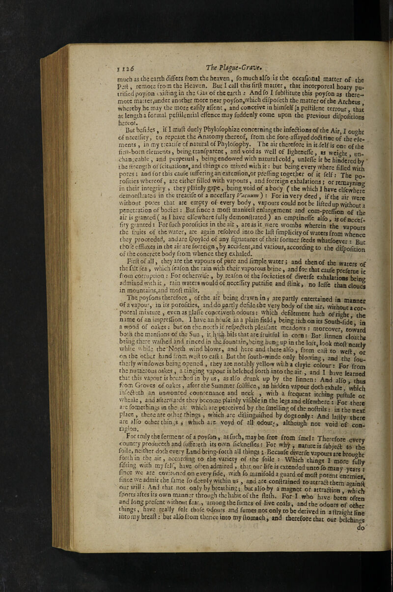 j t26 The TUgiie-Crave, much as the earth differs from the heaven, fo much alfo is the occafional matter of the Pelt, remote from the Heaven. But I call thisfirft matter, that incorporeal hoary pu- trificd poyfon cxitting in the Cias of the earth ; And fo I fubltitutc this poyfon as there- mote macter,under anorber more near poyfon,which difpofeth the matter of the Archeus whereby he may the more eaiily affenc, and conceive in himfelf |a peftilent terrour, that at length a formal peftilential effence may fuddenly come upon the previous difpolitions hereof. But befi Jes, if I muft duely Pbylofophize concerning the infedfions of the Air, I ou^hc of neceificy, to repeaefc the Anatomy thereof, from the fore-alTayed dodlrioe of the de¬ ments , in my trcatife of natural of Phylofophy. The air therefore in it fclf is one of the lird-born elements, being tranfparent, and void as well of lightnelTe, as weight im- chan. eab!c, and perpciual, being endowed with natural coldunlefle it be hindered by ’ the (i'-engih of Icicuations, and things CO mixed with it: but being every where filled with pores; and for this caufe luffering an extenfion,or prefiing together of it fclf: The po- rofities whereof, are cither filled with vapours, and forreign exhalations; or remayninc?' in their inregriry , they plainly gape, being void of a body (the which I have elfewhere demonttraced in the treatifeof a necefiary Vacuum ) : For in very deed , if the air were Vvichout pores that are empty of every body, vapours could not be lifted up without a penetration of bodies: Butfincea moft manifefi enlargement and com-preflion of the air is granted ( as I have elfewherc fully demonftrated ) an emptinefle alfo, isof aecef- liry granted; For fuch porofides in the ait, are as it were wombs wherein the vapours the fruits of the water, are again refolved into the laft fimplicicy of waters from whence they proceeded, and are fpoyled of any fi^natures of their former feeds whatfoever; But ihofe effluxes in thcairareforreign,by accident,and various, according to the difpoiition of the concrete body from whence they exhaled. Firff of all, they are the vapours of pure and fimple water; and then of the waters of the ftlt lea , which fcafon the rain with their vaporous brine, and for that caufe preferne it from corruption ; For ocherwife, by reafonof the focietiesof diverfc exhalations bein<^ admixed with it, rain waters would of necefflty putrifie and fiink, no leflc than clnnH* in mountains,and moll: mills. The poyfons therefore , of the air being drawn in r are partly entertained in mannec of a vapour, in its porolides, anddo partly defile the very body of the air, without a cor- ' poreal mixture , even as glaffe conceivetb odours: which defilement hath of right the name of an impreUion. I have an houfe in a plain field, being rich on its South-fidc in a wood of oakes; buton rhc.north-it refpeffeth pleafant meadows: moreover, toward both the manlions of the Sun , it hidibils that are fruitful in corn: But linnen cloath« being there waffled and rinced in ilie fountain,being hung up in the loft, look moft neatly whirc v\hi!e che'North wind blows, and here and there alfo, from eafi to weft or on the other hand from wc:lf to eaft : But the fouth-winde only blowing, and the fou- therly window'es being opened , they arc notably yellow with a clayie colour: For from the numerous oakes, a tinging vapour is belched forth into the air , and I have learned that this vapour is breathed in by us, as alfo drunk up by the linnen: And alfo thus from Groves of oakes, after the Summer folftice, an hidden vapour doth exhale, which inre6feth an unwonted countenance and neck , with a frequent itchin® puftule or wheale, and afterwards they become plainly vifiblein the legs and elfcvvhcre^ For there are fomethings m the ai: which are perceived by the fmelling of the noftrils: *in the next place, there are other things , which are difiinguiffled by dogs only; And lafily there are alfo other chin as , which aic voyd of all odour^^, alt&ugh not void of con ragion. For truly the ferment of a poyfon, asfuch, may be free from fmel: Therefore every country proauceth and fufferech its own fickneffes: For why , nature is fubje(5f to the foile, neither doth every Land bring-forth all things ;, .Becaufe diverfe vapours arc brought forth in the air, according to the variety of the foile : Which thin^^s I more fullv fifting with myfeir, have often admired , that our life is extended unto°fo many years • fince we ye environed on every fide, with fo manifold a guard of meft potent enemies' fince we admit the fame fo deeply within us, and arc conftrained to attraft them aoainft our will: And that not only by breathing; butalfoby a magnet of attraaion which fporcsaftesirsown manner throughthehabitofthe fleffl. For I who have been often and long prefent without feat., among the fumes of live coals, and the odours of other thing?, have really fek thofe odours and fumes not only to be derived in aftraightline ihtomybrcaft; but alfo from thence into my ftomich,'arid therefore that our bdehinos do