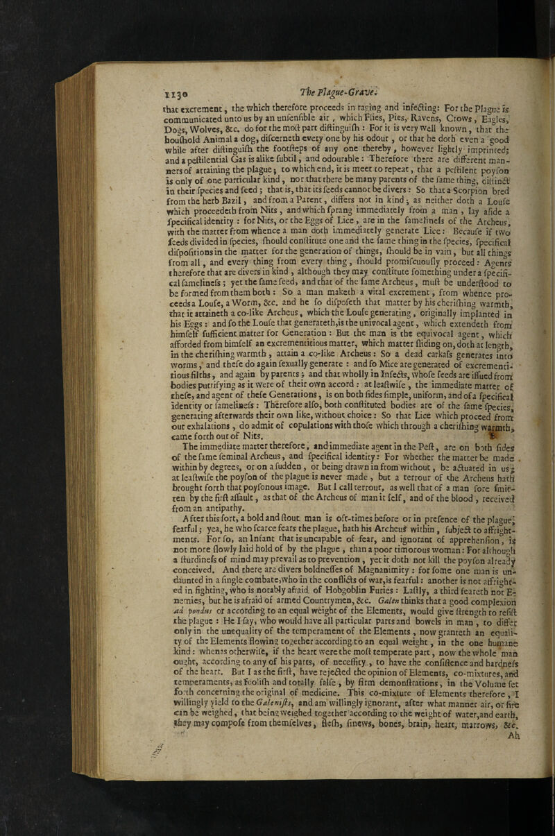 ihac excrement, the which therefore proceeds in racing and infeaing: For the Plague is communicated unco us by an unfenfible air , which Fiics, Pies, Ravens, Crows , Eagles, Doas, Wolves, &c. do for the mort part dittinguifh : For it isvcrywdl known, that the houlhold Animal a dog, difeerneth every one by his odour, or that he doth even a good while after diftinguilh the footfteps of any one thereby, however lightly imprinredj and a peftilential Gas is alike fubtil, and odourable: Therefore there are different man¬ ners of attaining the plague; to which end, it is meet to repeat, that a pclfilenc poyfon is only of one particular kind, nor that there be many parents of the fame thing, diainft in their fpecies and feed ; that is, that its feeds cannot be divers: So that a Scorpion bred from the herb Bazil, and from a Parent, differs not in kind j as neither doth a Loufc which proceedeth from Nits, and which fprang immediately from a man , lay afidc a fpecifical identity : for Nits, or the Eggs of Lice , are in the famelincls of the Archeus, with the matter from whence a man doth immediately generate Lice: Becaufe if two feeds divided in fpccies, fhould conllitucd one and the fame thing in the fpccics, fpecifical difpofitionsin the matter for the generation of things, fhould be in vain, but all things from all, and every thing from every thing, fhould promifcuoufly proceed .* Agents therefore that are divers in kind , although they may, conliitute fomething under a fpecifi¬ cal famelincfs; yet the fame feed, and that of the fame Archeus, muft be underftood to be formed from them both; So a man maketh a vital excrement, from whence pro- cccdsa Loufc, aWorm, See. and he fo difpofeth that matter by his chcrilhing warmth, that it attaincth a codike Archeus, which the Loufe generating, originally implanted in his Eggs: and fo the Loufe that generatethjis the univocal agent, which extendeth from hrmfelf fufficient matter for Generation : But the man is the equivocal agent, which afforded from himfelf an cxcrementitious matter, which matter Aiding on, doth at length in the cherifhing warmth, attain a co-like Archeus: So a dead carkafs generates fnco worms,* and thefe do again fexually generate : and fo Mice are generated of excrementi- lious filths, and again by parents; and that wholly in Infers, whofe feeds arc iffued front bodies putrifying as it were of their own accord ; at leaAwife , the immediate matter of thefe, and agent of thefe Generations, is on both fides fimplc, uniform, and of a fpecifical identity or lameliflefs: Therefore alfo, both conftituted bodies arc of the fame fpecies generating afterwards their ovvn like, without choice: So that Lice which proceed front our exhalations, do admit of copulations with thofe which through a cherifhing warmth» came forth out of Nits. % The immediate matter therefore, indimmediate agent in the Peft, are on both fides of the fame feminal Archeus, and fpecifical identity: For whether the matter be made within by degrees, oronafudden, or being drawn in from without, be actuated in us j at leaAwife the poyfon of the plague is never made , but a terrour of the Archeus hath brought forth that poyfonous image. But 1 call terrour, as well that of a man fore fmic- ten by the firA affault, as that of the Archeus of man it felf, and of the blood , received from an antipathy. Aftcrthis fort, a boIdandAout man is oft-times before or in prefence of the plague' fearful; yea, he who fcarce fears the plague, hath his Archeus'' within, fubje^ to affrighc- ments. Forfo, an Infant that is uncapablc of fear, and ignorant of apprehenfion, is not more Aowly laid hold of by the plague , than a poor timorous woman; For alchou^ti aAurdinefsof mind may prevail as to prevention, yet it doth not kill the poyfon already conceived. And there are divers boldneffes of Magnanimity ; for fome one man is un¬ daunted in a Angle combate,who in the confiidfs of war,is fearful; another is not arfri'^hf- ed in fighting, who is notably afraid of Hobgoblin Furies : LaAly, a third fearech no^ E- nemies, but he is afraid of armed Countrymen, &c. Galen thinks that a good complexion ad pondfis or according to an equal wdght of the Elements, would give Arcngth to refiA the plague : He I fay, who would have all particular parts and bowels in man, to differ only in the unequality of the temperament of the Elements now granteth an equali¬ ty of the Elements fiowin? together according to an equal weight, in the one humane kind: whenas otherwife, if the heart were the moA temperate part, now the whole man ought, according to any of his parts, of neceffty , to have the confiAence and hardnefs of the heart. But I as the firA, have rejedled the opinion of Elements, co-mixtures, and temreraments, as fcolifh and totally falfe , by firm demonArations, in the Volume fet forth concerning the original of medicine. This co-mixture of Elements therefore , I willingly yield to the and am willingly ignorant, after what manner air, or fire can be weighed, that being weighed together according to the weight of water,and earth, they may compofc from themfelvcs, fiefli, finevvs, bones, brain, heart, marrows»