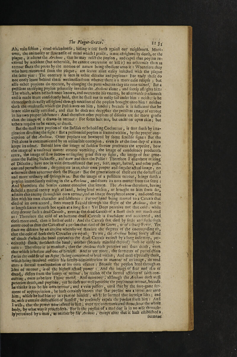 , The PUgui-Cravel _ ' „ . n 5,- Ah, vain fiction , cruel wickednefle , hififiog it felf forth againfl our neighbour?. More¬ over, the animoiity or ftoucnclfe of mind which 1 praife, is nor aftrightcd by death, or the plague, it adorns the Arc hem , that he may refift the poyfon,, and expel that poylon re¬ ceived by accident (but otherwife, he cannot overcome or kill it) no otherwife then as terrour (huts the pores by the motion of nature being obedient unto it: Wherefore they who have recovered from the plague,^ are fcarce alike eafily infedfed with the plague the fame year: The contrary is feenin other difeafes andpoyfonss For truly thefe do not onely leave behind them weaknelfes from whence there is a more eafie relapfc ; but alfo ocher poyfons do operate, by changing the parts wherein they are entertained. Bur a pcftilenc terrifying poyfon primarily invades the Archns alone , and forely affrights him; The which, when hdhach once known, and overcome his enemy, he afterwards prefumeth and is made more confidently bold, that he iBall npc fo eafiiy fail under him : neiibar is he ihenccfprth fo eafiiy affrighted through occafion of the poyfon brought unto him; neither «doth the wcakneffe which the Peft leaves on him , hinder; becaufe it is fufficienr that he is not alike eafiiy terrified, and that he doth not decypher the pcfiilent image of terrour in his own proper fubftance: And therefore other poyfons of difeafes are far more grofl's than the image of a drawn-in terrour; For fomc hurt nor, but under on open skin; bur 'others require to be eaten, or drunk. But the moll rare poyfon of the Bafilisk or beholding Cockatrice, is Cent forth by ima¬ gination dire£fing the fight: But a pcfiilencial poyfon is framed within, by the proper con¬ ception of thzArcbem. Other poyfons are bewrayed by fome fenfible figne; But the Peft alone is communicated by an unfenfible contagion, even fo as the foot-ftep of a man keeps its odour. Behold how the image of fudden forrow proftrates the anpetirc, hoWi the image of a naufeous matter creates vomiting, the image of condolency produceth tears, the image of flow forrow or lingring grief ftirsup fighs, the image of fear gene¬ rates the Falling SicknefTc, and now and then the Pallie: Therefore I clfewbere writing of Difeafes, have not in vain demonflrated that joy, fear, anger, hatred, and other pafii-. ons and perturbations , do generate in us, their own proper ar;Ld fingular actual image, no otherwife than as terrour doth the Plague; But the generations of thefe are the domeftical and more ordinary otf-fprings in us. But the image of a peftilenc terrour, brings forth a poyfoii immediately exifling in the t^rchetis, and draws its own matter from cne fjme ; And ^therefore the Senfes cannot conceive that image. The Archem therefore, having iieheld a mortal enemy nigh at hand, being bred within, or brought to him from far^ admits this enemy through his own terrour,ind an image decyphered anew, and confirms him with his own character and fubftance: P’or our hand being moved to a Carcafs that died of its own accord, foonwaxeeb Tacold through the flight of the Archem y that ic at length fcarce waxeth hoc again at a long fire : Yet Dogs perceive not that cold , while they devour fuch a dead Carcafs, even as the dead Carcaft of a Beaft doth not much cool ns; Therefore the cold of an humane dead .Carcafe is fraudulent and accidental , and., doth more cool, than ic hath of cold ; And the Carcafs that died by little and iitde doth more cool us than the Carcafs of a perfbn chat died of the Gowc, or of a (harp Fever. Bocewe difeem by an engine whereby we meafure the degrees of the cncomptlfing atr, that the cold of (both thefe CarcaffeS are eq-ral; To wit, the Archem being forely alfraid of death ('which the band applyedto the dead Carcafs extindf by a long infirmity, per- ceivech) flietb,'forfaketh the hand, neither (becaufe mindful thereof) dorb he eafiiy re¬ turn : Therefore ic is ttianWeft, thatcBc 'Archem dOth perceive and fliun death ,’ even, that which is before ai^ outof himfelf. Andas yet more, the ferments of pucrcfa£flon fas in the cold fit of an Ague) being conceived or bred within ^ And moft efpecially chofc, which being received within his famtly-adminiftradon in manner of an image, do tend unto a formal tranfmoCation of his own effence : Becaufe the poyfon bred through an Idea of terrour, is of the highett afttial power ; And the image of fear and alio of drcatl, differs from the togeof terrour , by reafon of the formal a6livityof faith con-s currit , even as before F have noted,. And moreover ; although the Archens 6oi\\ well perce’Wc death jand poyfohs, yet he doth not well perceive the poyfonous terrour, becaufe - bethinks it to be his own terrour, and a vainpalfion, until that by the fore-gone fer-, mcnt of appropriation, he hath certainly known that that poyfon was a forrekner unto him , which he had lain up in apartof himfelf, while he formed that forreign Idea; and fo, wch a certain deftruaiotiof himfelf, he prefentfy expels the poyfon from him ; And 1. wifli, that the power now inbred nr hjm, were nor communicated th roughout the whole body, by whac way it pfdct’edeth. For fo the poyfon of a naad dog is in no wife thr^gh- ly\crccived by a man, neither by Archtm , except after chat ic hath