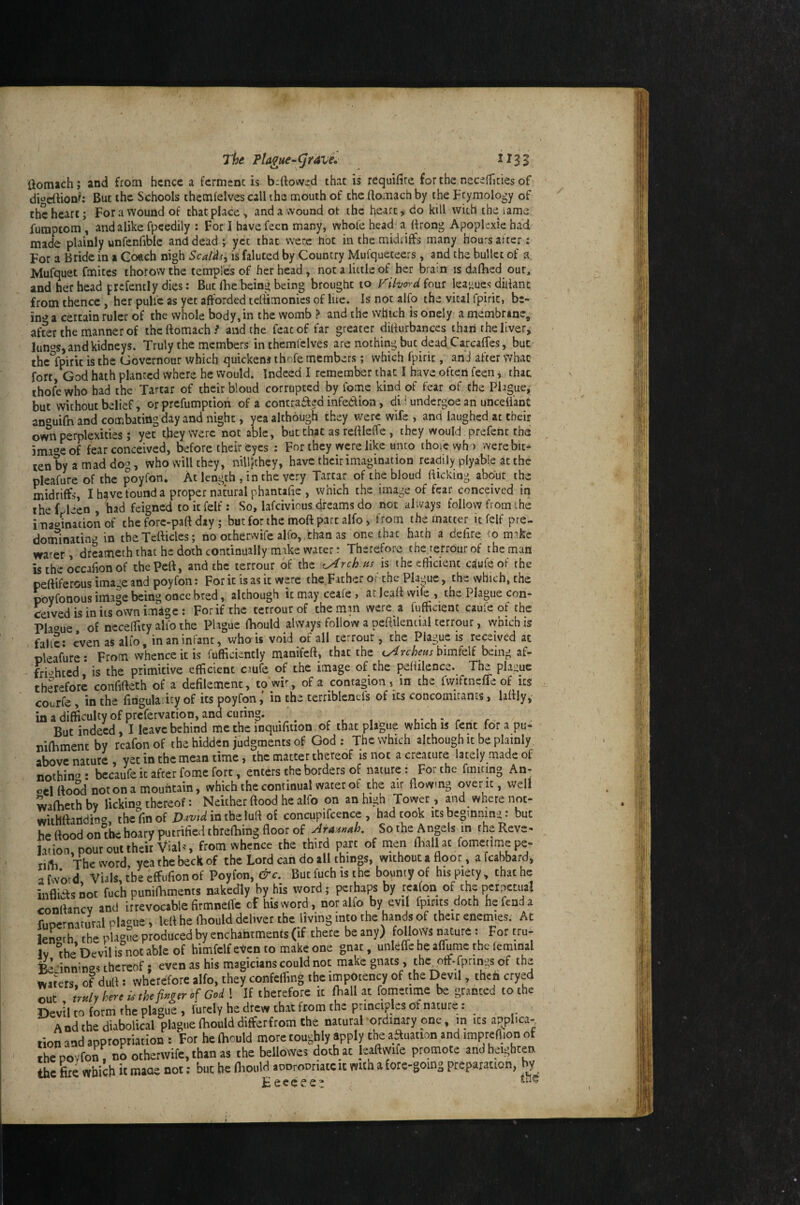 The ?lague~(Jravi* ^^33 ftomach; and from hence a fcrmenc is bdiovved thac is requifilre forthe necefTicies of di^eiVioni*: But the Schools themlelves call the mouth of the ftomach by the Ftymology of the heart; For a wound of that place, and a wound ot the heart ^ do kill with the lame fumpcom , and alike fpeediiy : For 1 have fecn many, whofe head a drong Apoplexie ha'd made plainly unfenfiblc and dead; yet thac were hoc in the midriffs many hours artcr: For a Bride in a Co«ch nigh ScaUs^ is faluted by Country Mufqueteers, and the bullet of a JMufquet fmites thorow the temples of her head , not a little of her brain is dafhed our, and her head prefently dies: But Ibe being being brought to Tihordiont leagues didant from thence, her pullc as yet afforded tedimonies of lire. Is not alfo the vital fpiric, be- in*» a certain ruler of the whole body, in the womb ? and the which is onely a membrine, after the manner of the ftomach / and the feat of far greater didurbances than the livery lun^s, and kidneys. Truly the members inthemfelves are nothing but dead Ca.rcaffes, but the°fpirit is the Governour which quickens ihofe members; which fpiric, and after what fort, God hath planted where he would. Indeed I remember that I have often feen; thac thofewho had the Tartar of their bloud corrupted by fome kind of fear of the Plague, but without belief, or prefumption of a contrafted infedion, di i undergoe an uncelfant anouifn and combating day and night, yea although they were wife , and laughed at their ow^i perplexities; yet they were not able, but that as reftleffe, they would prefenc the 5ma4of fear conceived, before their eyes ; For they were like unto thofewh ) were bit¬ ten by a mad dog, who will they, nillithey, have their imagination readily plyable at the pleafure of the poyfon. At length , in the very Tartar of the bloud flicking about the midriffs, I have found a proper natural phantafie , which the image of fear conceived in the Lleen , had feigned to it felf : So, lafcivious dreams do not always follow from ihe i na‘»ination of the forc-patt day; but for the moft part alfo, from the matter it felf pre¬ dominating in theTefticles; no ocherwife alfo, than as one thac hath a delire to make warer, drcamech that he doth continually mike water: Therefore tbererrourof the man is the occafion of thepeft, and the terrour of the ^rch.as is the efficient c^ufeof the peftiferous image and poyfon: For it is as it were the.Father Oi the Plague, th- which, the Wonous image being once bred, although it may ceafe, atleaftvvife , the Plague con¬ ceived is in its own imdge : For if the terrour of the man were a fufftcient caufc of the Pla‘»ue of ncceffity alio the Plague ftaould always follow a peffilential terrour, which is falfc: c*ven as alfo, in an infant, who is void of all terrour, the Plague is received at pleafure; From whence it is fufficiencly manifelf, that the ^y4rcheHs bimfelf being af- - fri'^hted is the primitive efficient ciuie of the image of the peffilence. The plague therefore confifteth of a defilement, to wis of a contagion , in the fwifcnefle of its courfe , in the finguladry of its poyfonin the terribleneis of ics concomitants, laftly, in a difficulty of prefervation, and curing. \ u-l- r But indeed I leave behind me the inquifition of that plague which is fent for a pu- niftiment by reafon of the hidden judgments of God: The which although it be plainly above nature, yet in the mean time, the matter thereof is not a creature lately made of nothino: bccaufe it after fome fort, enters the borders of nature: For the fmiting An- ocl flood not on a mountain, which the continual water of the air flowing over ic, well wafhethbv lickino thereof: Neither flood he alfo on an high Tower, and where noc- wUhftandin<^, the fin of in the luff of concupifcence , had took its bcginnintj: but he flood on^tbe hoary putrified threfhing floor of Ara^nnnh, So the Angels in theReve- lation. pout out their Vial=, from «hence the third part of men lhallat fometimepe- tifti The word vea the beck of the Lord can do all things, without a floor, a fcahbard, atvvo-d. Vials,theeffiifionof Poyfon, ^c. Butfuchisthe boumyof hispiety, thache inflias not fuch punifliments nakedly hy his word; perhaps by reafon of the P«J«uat conrtanev and irrevocable firmneffe cf his word, nor alfo by evil fpirits.doch he fend a r.mernitural pUue, lelt he (bould deliver the living into the hands of their enemies. At leS»t h the plagSe produced by enchantments (if there be any) follows nature: For tru¬ ly “the’Oevilisnotableof bimfelf even to make one gnat, unlelTe he aflume the (cminal fceinnines thereof: even as his magicians could not make gnats, theotf-fpringsof the wat'ets, of dull 1 wherefore alfo, they confelTing the impoiency of the Devil, theh cryed It tr«ly hre U thefwtr cf Cod ! If therefore It ftall at fometime be granted to the Devil to form the plague, futely he drew that from the principles of nature: ^ A nd the diabolical plague Ihould differ from the natural ordinary one, m its applicaj lion and appropriation : For he fhould more roughly apply the aftuation and impreflion of the povfon, no othenvife, than as the bellovves doth at Jeaftwife promote and heighten the &e which it maoe not: but be fliould aoorooriaceit with ifote-going preparation, by E e c c e £ *