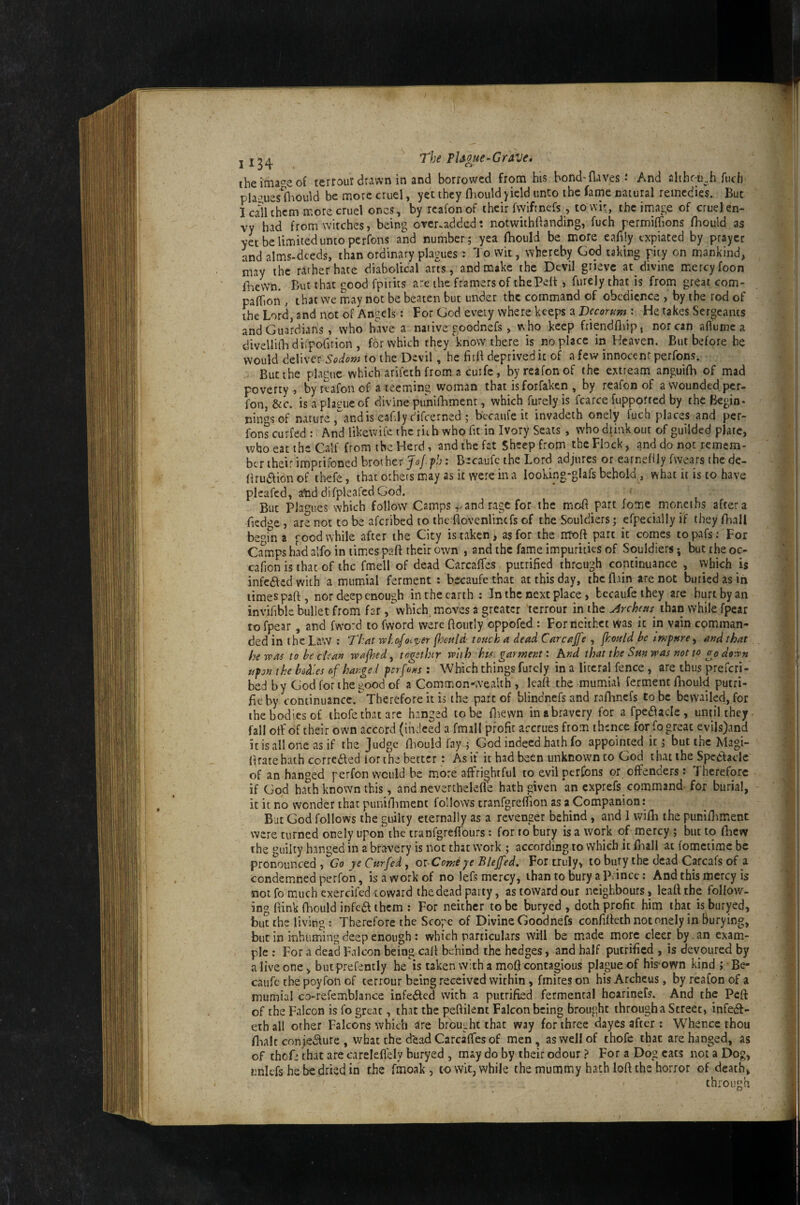 The Grave, theima^^eof terrour drawn in and borrowed from his hond-flaves: And alihc-i}..h fucfi pla*^ues flrould be more cruel, yet they fliould yield unto the fame natural remedies. But I call them more cruel ones, by rcafonof their fwiftnefs , tov\ir, the irnage of cruel en¬ vy had from witches, being orer.added: notwithftanding, fuch rermiflions fhould as yet be limited unto perfons and number; yea fhould be more eahly expiated by prayer and alms-deeds, than ordinary plagues : To wit, whereby God taking pity on mankind, may the rather hate diabolical arts, and make the Devil grieve at divine mercy foon iTeWn. But that good fpirits are the framers of thePelt, furely that is from great com- paflTion , that we m^ay not be beaten but under the command of obedience , by the rod of the Lord, and not of Angels; For God every where keeps a Decorum : He takes Sergeants and Guardians, who hWe a native goodnefs, who keep friendfliip, nor can aflume a divellifladirpofition , for which they'know there is noplace in Heaven. But before be would deliver Sodom to the Devil, he fitli deprived it of a few innocent perfons. But the plague which arifeth from a cuifc, byreafonof the extream anguifh of mad poverty, by rtafon of a teeming woman that isforfaken , by reafon of a wounded per- fon, &c. is a plague of divine punidamenr, which furely is fcarce fupported by the Begin¬ nings of nature,andis eahly c'ifcerned ; bccaufe it invadeth onely fuch places and per¬ fons curfed ; And likewit'e the rith who fit in Ivory Seats , who drink out of guilded plate, who eat the Calf from the Herd, and the fat Sheep from the Flock, and do not remem¬ ber their imprifoned brother Jo/p/j: Becaufe the Lord adjures or earnehly fwears the de- lirudiion of thefe, that others may as it were in a looking-glafs behold , what it is to have plcafcd, atid difpleafed God. But Plagues which follow Camps and rage for the moH part fome moneths aftera fied^’c, are not to be aferibed to the flovenlincfs of the Souldiers; efpeciallyif theyBiall beofn a f'ood while after the City is taken, as for the nToft part it comes topafs: For Ca^mps had alfo in times paft their own , and the fame impuriries of Souldiers j but the oc- cafion is that of the fmell of dead CarcalTes putrified through continuance , which is infedled with a mumial ferment : becaufe that at this day, the flun are not buried as in limes part, nor deep enough in the earth : In the next place, becaufeihey are hurt by an invifibk bullet from far, which, moves a greater terrour in the ^rcheus than while fpear to fpear, and fw‘o:d to fword were rtoutly oppofed ; For neithet was it in vain comman¬ ded in the Law : 'That wko/oi^er touch a dead Carcajfe , fhould be impure^ audthat heroas to be dean roafhed ^ togethtr with k is garment: hnd that the Sm was not to go doron upon the bodies of hange i perfons; Which things furely in a literal fence , are thus prefer!- bed by God for the good of a Common-wealth , Icart the mumial ferment lliould putri- rteby continuance. Therefore it is the part of blindnefsand raflincfs to be bewailed, for the bodies of ihofe that are hanged to be rtaewn inabravery for afpedlacle, until they, fall oil'of their own accord (indeed a fmall profit accrues from thence for fo great evils)and it is all one as if the Judge rt^ould fay ; God indeed hath fo appointed it; but the Magi- rtratehath corredled lor the better: As if it had been unknown to God that the Spcdlaclc of an hanged perfon would be more^affrightful to evil perfons or offenders: Therefore if God hath known this, and neverthelefle hath given an exprefs_command- for burial, it it no wonder that punirtiment follows tranfgrefTion as a Companion: But God follows the guilty eternally as a revenger behind, and 1 wifli the punirtiment were turned onely upon the tranfgreffours: for to bury is a work of mercy ; but to rtiew the guilty hanged in a bravery is not that work ; according to which it rtaall at fometime be pronounced , Go ye Curfed, oi-Comsye Bleffed» For truly, to bury the dead Carcafs of a condemned perfon, is a work of no lefs mercy, than to bury a Prince: And this mercy is not fo much exercifed toward the dead party, as toward our neighbours, learttbe follow¬ ing rtink fhould infedl them : For neither to be buryed , doth profit him that is buryed, but the living : Therefore the Scope of Divine Goodnefs confilleth not onely in burying, but in inhuming deep enough : which particulars will be made more deer by. an exam¬ ple ; For a dead Falcon being call behind the hedges, and half putrified , is devoured by a live one, butprefemly he is taken with a moQ contagious plague of his-own kind ; Be- caufc thepoyfon of terrour being received within, fmires on hisArcheus, by reafon of a mumial co-refemblance infeded with a putrified fermental hoarinefs. And the Peft of the Falcon is fo great, th.it the pertilent Falcon being brought through a Street, infedf- ethall other Falcons which are brought that way for three dayes after : Whence thou flialc conjedlure , what the d'ead Carcaffes of men, as well of thofe that are hanged, as of thcG that are careleflely buryed , may do by their odour} For a Dog cats not a nnicfs he be dried in the fmoak , to wit, while the mummy hath lort the horror of death, through