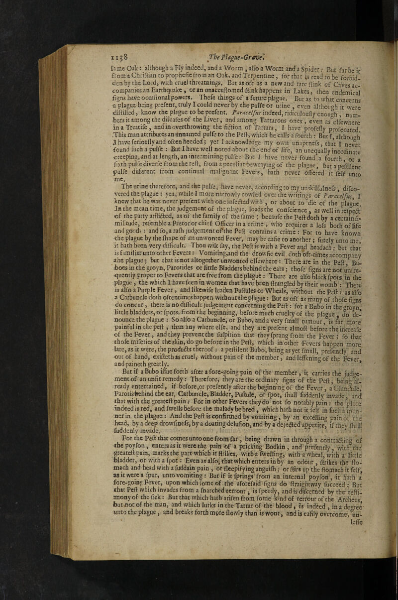 fame Oak : although a Ply indeed, and a Worm , alfo a Worm and a Spider: But far be ic from aChrirtian to propheficfrom an Oak, and Terpentine, for that jg read to be forbid¬ den by the Lord, with cruel threacnings. But as oft as a new and rare ftink of Caves ac¬ companies an Earthquake , or an unaccuftomed ftink happens in Lakes , then endemical iigns have occafional powers. Thefe things of a future plague. Bur as to what concerns a plague being prefent, truly I could never by the pulfe or urine , even although it were diftilled, know the plague to be prefent. indeed, ridiculoully enough , num- bers it among the diieales of the Liver, and among Tartarous ones, even as^elfewhere inaTreatife, and in overthrowing the fiaion of Tartars, I have profeOy profecuted .This man attributes an unnamed pulfe to the Pert, which he calls a fourth : But I, although J have ferioufly and often heeded; yet I acknowledge my own unaptnefs, tha\ i nev^t found fuch a pulfe : But I have well noted about the end of life, an unequally inordinate creeping, and at length, an intermitting pulfe: But I have never found a fourth, or a lixth pulfe diverfe from the reB, from a peculiar bewraying of the plague, but a pettilenc pulfe ditfercnc from continual mal'gnanc Fevers, hath never offered it felf unto me. The urine therefore, and the pulfe, have never, accordingto my unskilfulnefs, difeo- vered the plague : yea, while I more narrowly rovvled over che writings of Paracelfus I knew chat he vyas never prefent with one infeded with , or about to'die of the plague, Jn the mean time, the judgement of che plague, loads the confcicncc , as well in refpeft of the party atfliaed, as of the family of the fame : becaufe the Peft doth by a certain fi- militude, rcfemble a Pretoror chief Officer in a crime , who requires a lofs both of life andgond?: and fo, a rafh judgement oPthe Peft contains a crime: For to have known -the plague by the fliapc of an unwonted Fever, may be eafie to another; furely unto me, uc hath been very difficult. Thou wik fay, the PefHs with a Fever and headach; but that is f imiliar unto other Fevers; Vomiting,and the drowfie evil doth bfr-times accompany xhe plague; but that is not altogether unwonted elfewhere : There are in the Peft Bu- ' boes in the groyn, Parotides or little Bladders behind the ears; thofe figns are not unfre- quently proper to Fevers that are free from the plague: There are alfo black fpois in the plague , the which I have feen in women that have been ftrangled by their womb ; There is alfo a Purple Fever, and likewife leaden Puftules or Wheals, without thePefti as alfo a Carbuncle doth oftentimes happen without the plague: But as oft as many of thofe fions do concur, there is no difficult judgement concerning the Peft: for a Bnbo in the oroyn little bladders, or fpots, from the beginning, before much cruelty of the plague do de¬ nounce the plague ; So alfo a Carbuncle, or Bubo, and a very fmall tumour ,*is far more painful in the peB , than any where elfe, and they are prefent almoft before theincrcafe of the Fever, and they prevent the fufpition that they fprang from the Fever; fo that thofe miferiesof the skin, do go before in the Peft, which in other Fevers happen more late, as ic were, the produds thereof; a peftilent Bubo, being as yet fmall, prefencly' and out of hand, exiftech as cruel, without pain of the member, and leffenins of th- Fevpr and painech greatly. But if a Bubo iflue forth after a fore-going pain of the member, it carries the judge¬ ment of an unfit remedy: Therefore, they are the ordinary figns of the Peft, beint’al¬ ready entertained, if beforc,or prefently after the beginning of the Fever, a Glandule, Parotisfeehind the car. Carbuncle, Bladder, Puftulc, or fpor, fhall fuddenly invade, and that with the greateft pain; For in other Fevers they do not fo notably pain: the rlice indeed is red, and fwells before the malady be bred, which hath not it felf in fuch a m tiT- nerin the plague: And the Peft is confirmed by vomiting, by an excelling pain of th^ head, by a deep drowfinefs, by a doating delufion, and by a dejeaed appetite^ if they Iball fuddenly invade. * ‘ ^ ^ ' For the Peft that comes unto one from far, being drawn in through a contraain^» of thepoyfon, enters as ic were the pain of a pricking Bodkin, and prefently, with'^the greateft pain, marks the part which it ftrikes, with a fwelling, with a wheal, with a little bladder, or with a (pot: Even as alfo, that which enters in by an odour, ftrikes the fto- mach and head with a fuddain pain , or fleepifying anguifh; or ftirs up the ftomach it fdf, as It were a fpur, unco vomiting; But if it fprings from aminternal poyfon , ic hath a fore-going Fever, upon which fome of chic aforefaid figns do ftraightway fuccced : But that Peft which invades from a fnarched cerrour j is fpeedy, and is difeerned by the- tetti- mony of the Tick: But that which hath arifen from fome kind of ferrour of che Archeus’ but not of the man, and which lurks in the Tartar of the blood, is indeed , in a de^’tee imto the plague, and breaks forth more flowly than is wont, and is eafily overcome-, ^un- leffe