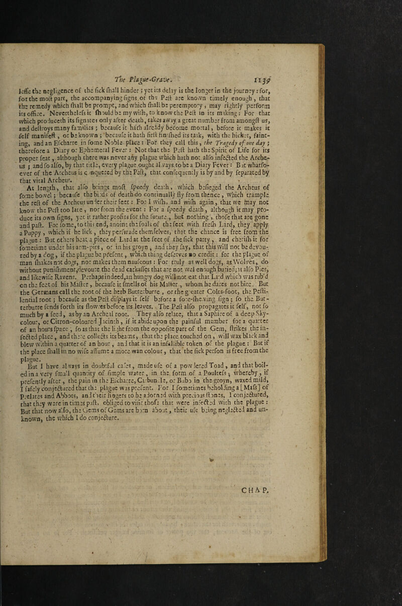 7l}e PUgue^GraVe. iij/ liffe the negligence of the fick Qiall hinder; yet its delay is the longer in the journey; for, for the moil part, the accompanying figns. of th^ Peif arc kno.vn timely enough, that the remedy which (liall be prompt, and which ftaall be peremptory , may rightly perform itsoffice. Nevcrthelefsic fhauld be my vvilh, to know the Pert in its miking: For that which produceth its fignatei only after death, takes away a great number from amongft us, and dertroys many families; becaufeic bath already become mortal, before it makes it .fcif manifeft , or be known j becaufe it hath firrtfinirtied its task, with the hicket, faint¬ ing, and an Efcharrc in fome Noble pike: For they call this, the Tragedy ef otie day ; therefore a Diary or Ephemeral Fever; Not that the Pell hath the Spirit of Life for its proper feat, although there was never any plague which hath not alfo infedled the Arcbc- us ; and fo alfo, by that title, every plague ought aLvays to be a Diary Fever: Bjtwhatfp- ever of the Arcbeus is c mquered by the Pert, that confcqucntly is by and by feparated by that vital Archeur. At length, that alfo brings moft fpcedy death, which befieged the Archeus of fomebovvelj becaufc the birds of death do continually fly from thence, Which trample the reft of the Archeus under their feet; Forlwifh, and wifla again, that we may not know the Pert too late , nor from the event : Fora fpeedy death, although k may pro¬ duce its own figns, yet it rather profits for the future , but nothingthofe that are gone and part. For fome, to this end, anoint the foals of the feet with freOi Lard, they apply a Puppy, which it he lick , they perfwade thenafelves, that the chance is free from the plague : But others beat a piece of Lard at the feet of thefick party and cheriiB it for iometime under his arm*pits, or in his groyn , and they fay, that this will not bedevoii- redbyadog, if the plague be pfefent, which thing deferves ao credit: for the plague of man flaakes not dogs, nor makes them naufeous: For truly as well dogs, as Wolves, do without puniflnmentjdevoure the dead carkafl'^s that are not wel enough bujied;as alfo Piesi and likewife Ravens, perhaps in deed,an hungry dog will not eat that La'd which was rub’d onthefeetof hisMaftcr, becaufeitfmellsof his Marter, whomhedarcs notbite. But the Germans call the root of the herb Butterburre , ortheg eater Colcs-foot, thePerti- lentialrooc; becaufe as the Pert difplays it fclf before a fore-lTne.ving fign; fo theBut- terburre fends forth its flowres before us leaves., The Pert alfo propagates it fclf, not fo much by a feed, ashy an Archeal root. They alfo relate, that a Siphirc of a deep Sky- colour, or Citron-coloured Jicinrh, if it abide upon the painful member fora quarter of an hours fpacc , fo as that the light from the oppofite part of the Gem, flrikes thein- fcdled place, and there collcdb its beams, that the place touched on, will wax black and blew within a quarter of an hour, an J that it is an infallible token the plague: But if the place flaallin no wife afl'ume a more wan colour, thac*the lickperfon is free from the plague. But I have alvays in doubtful cafes, madeufe of a powiered Toad, and that boil¬ ed in a very fmall quantity of fimple water, in the form of a Pouiccfs • whereby, if prefently after, the pain in the Eicbarre, Carbun.le, or Bub^ in 'the groyn, waxed mild, I fafely conjedured that tha plague was prefenc. For I fometimes beholJing a [Mafs] of Prelates and Abbots, anineir fingers to be adorned with precious (iDnes, 1 conjedlured, that they were in times part, obliged to vific thof: that vvere infefted with the plague: But that now alfo, the Gems of Gems arc burn about, their ufc being negledlei and un¬ known, the which Ido conjecture.