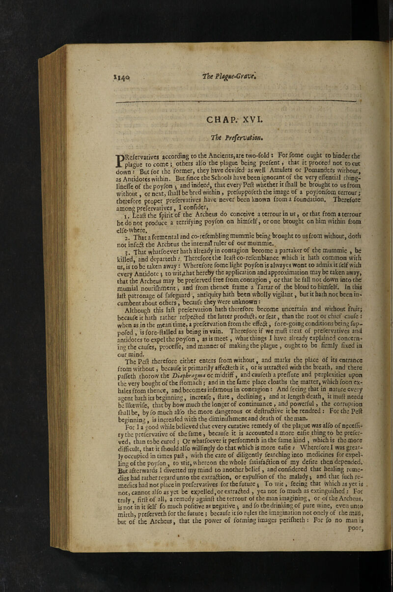 Ji4o. the PUgue-Crtve, CHAP. XVI. >w The PreferVatm, PRefervatives according to the Ancients, are two-fold : For fome ought to hinder the pla^^ue to come; others alfo the plague being prefent, that ic proceed not to cue down ? But for the former, they have devifed as well Amulets or Pomanders without, as Antidotes within. But fince the Schools have been ignorant of the very eflential thing- lineffe of the poyfon •, and indeed> that every Peft whether it {Rail be brought to us from without, or next, fhall be bred within, prefuppofeth the image of a poyionfom terrour; therefore proper prefervaiives have never been known from a foundation. Therefore among prefervatives, I confider, ' 1. Leaft the fpirit of the Archeus do conceive a terrour in us, or that from a terrour he do not produce a terrifying poyfon on himfelf, or one brought on him within from clfe* where. 2. That a fermental and co-rcfembling mummie beih^ brought to us from without, doth not inkSt the Archeus the internal ruler of our mummie.. 5. That whatfoever hath already in contagion become a partaker of the mummie , be killed, and dtpartethTherefore the leaft co-refemblance which ic hath common with us, is to be taken away: Wherefore fome light poyfon is alvvayes wont to admix it felf with every Antidote; to wit,that hereby the application and approximation may be taken away, that the Archeus may be preferved free from contagion, or that he fall not down into the mumial nourilhment, and from thence frame a Tartar of the bloud to himfelf. In this laft patronage of fafeguard , antiquity hath been wholly vigilant, but it hath not been in* cumbent about otbers, becaufe they Were unknown: Although this laft prefervation hath therefore become uncertain and without fruit; becaufc ic hath rather refpeded thclatter produdf, orfeac, than the root or chief caufe: when as in the mean time, a prefervation from the effeiSf, fore-going conditions being fup- pofed , is fore-ftalled as being in vain. Therefore if we muft treat of prefervatives and antidotes to expel the poyfon , as is meet, what things I have already explained concern¬ ing the caufes, proceffe, and manner of making the plague , ought to be firmly fixed in ^^ThePeft therefore either enters from without, and marks the place of its entrance from without, becaufe ic primarily affcaeth it, oris attraaed with the breath, and there paffeth thorow the DUfhragmA or midriff, and caufeih a preffute and perplexities upon the very bought of the ftomach; and in the fame place deaths the matter, which foon ex¬ hales from thence, and becomes infamous in contagion: And feeing that in nature every agent bath its beginning, incrcafe, ftatc, declining, and at length death, ic muft needs belikewife, that by how much the longer of continuance, and powerful, the corruption fhallbe, by fo much alfo the more dangerous ot deftrudive ic be rendred : For the Peft beginning, is increafed with the diminiftiment and death of the man. For 1 a'’good while believed that every curative remedy of the plague was alfo of n?ccfh- ty the prefervative of the fame, becaufe it is accounted a more eafie thing to be prefer¬ ved, than to be cured ; Or whatfoever it performeth in the fame kind , which is the more difficult, that it fhould alfo willingly do that which is more eafie: Wherefore I was great- ly occupied in times part, with the care of diligently fearching into medicines forexpet- lin« of the poyfon, to wit, whereon the whole fatisfa£fion of my defire then depended. But afterwards I diverted my mind to another belief, and confidered that healing reme¬ dies had rather regard unto the extra6lion, or expulfion of the malady; and that fuch re¬ medies had not place in prefervatives for the future • To wit, feeing that which as yet is not, cannot alfo as yet be expelled,or extradled , yea not fo much as excinguifhed : For truly , firft of all, a remedy againrt the terrour of the man irnagining, or of the Archeus, is not in it felf fo much pofitive as ioegative; and fo the drinking of pure wine, even unto mirth, preferveth for the future; becaufe itfo rules the imagination not onely of the mJK, but of the Archeus, that the power of forming images perifheth : For fo no man is poor,