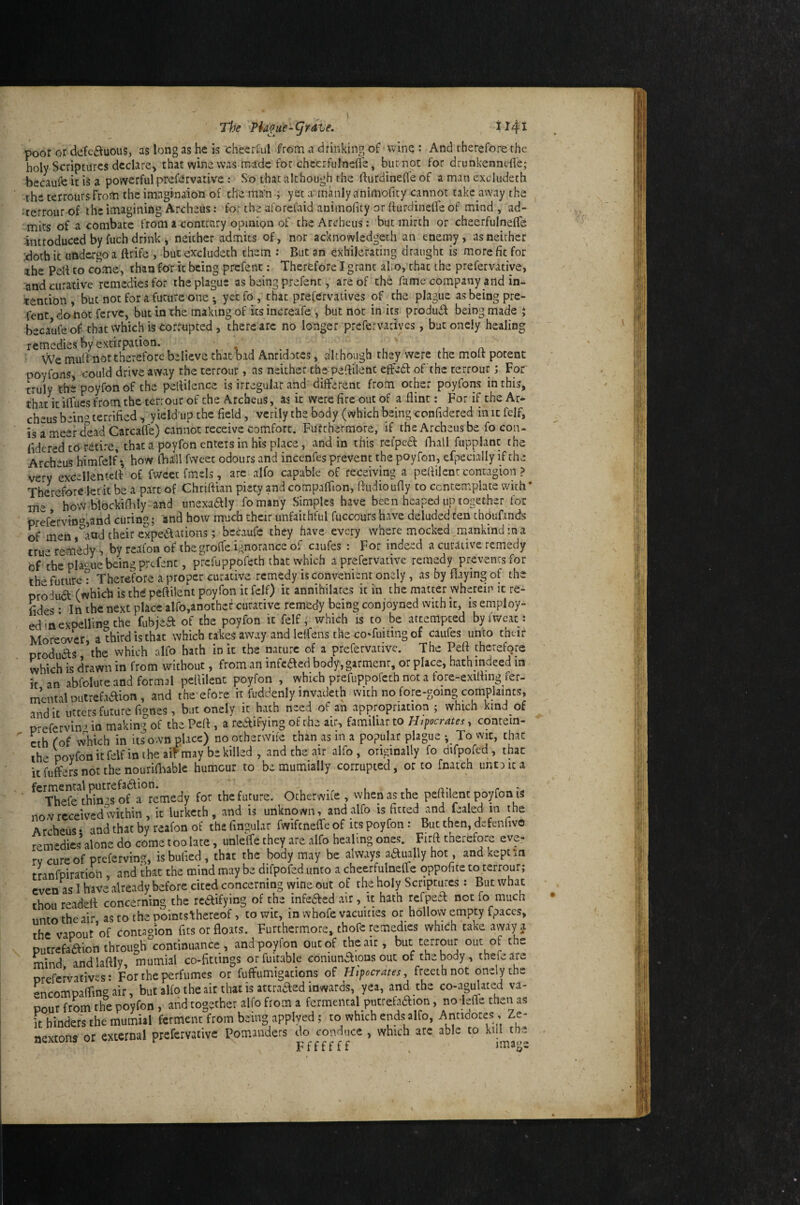 The Phoue- (j rdve. i 141 poor or defc£tuous, as long as he is cheerrul from a drinking of-wine : And therefore the holy Scriptures declare, that wine was made for chcerfulnefle, but not for drunkennefl'e; becaufe it is a powerful prefervative: So that although the fturdineffe of a man excluderh WCV V4a V l cy, the cerroursFrom the imagbaion of the ms'n ; yet a' manly animofity cannot take away the LXlw * fcvi * «^ * •' ^ *• * O •• • 1 * •rerrour of the imagining Archeus: for the aforefaid animofity or ffurdineffe of mind , ad- ■ICUUUI W* liiv, -- - : , ■/ , . , , C i rr mics of a combatc from a contrary opmipii of the Archeus; but mirth or cheerfulnefle introduced by fuch drink , neither admits of, nor acknowledgeth an enemy, as neither doth it undergo a ftrife , but excludeth them : But an exhilefating draught is more fit for «he Pett to come, thanfo'r it being prefent; Therefore I grant alo, that the prefervatiye, :and curative remedies for the plague as being prefent, are of the fame company and in¬ tention, but not for a future one ; yetfo, chat prefervatives of the plague as being pre¬ fent donoifervc, but in the making of its increafe , but not in its produfl being made j becaufe of that which is Corrupted, there arc no longer prefervadyes, but oncly healing remedies by extirpation. , n We mulfmot therefore believe that bid Antidotes, although they were the molt potent poyfons, could drive away the terrour, as neither che-peftilent effedt of the rerrour; For' truly the poyfon of the peltileiice is irregular and different from other poyfons in this, that it ilTues from the terrour of the Archeus, as it were fire out of a flint: For if the Ar¬ cheus being terrified , yield up the field, verily the body (which being confidered in it fclf, is a meet dead Carcafle) cannot receive comfort. Fufehermore, if the Archeus be fo con- fldered tO retire, that a poyfon enters in his place, and in this rel'ped fhall fupplant the Archeus himfelf *, how iball fweet odours and incenfes prevent the poyfon, efpecially if the very excellentcd of fweet fmels, arc alfo capable of receiving a peflilent contagion > Therefore let it be a part of Chriftiaii piety and compafflon, fludioufly to contemplate vvich* me howiblockiflily and unexaaiy fomtny Simples have been heaped up together for prefervin^^^and curing; and how much their unfaithful fuccours have deluded ten thbufinds of men ,^aad their cxped^acions; becaufe they have every where mocked,mankind in a tru-remedy 5 by reafon of the groffe ignorance of caufes : For indeed a curative remedy of the pla<:ue being prefent, prefuppofech that which a prefervative remedy prevents for thefuturcT Therefore a proper curative remedy is convenient onely, as by flaying of the produa (which is thtf peflilent poyfon it felf) it annihilates it in the matter wherein it re- fides: In the next place alfo,anothcf curative remedy being conjoyned with it, is employ¬ ed in exoelling the fubjea of the poyfon it felf; which is to be attempted byfweic: Moreover, a third is that which takes away and letfens the coTuiting of caufes unto their products the which alfo hath in it the nature of a prefervative. The Peft therefore which is drawn in from without, from an infeaed body, garmenr, or place, hath indeed in it an abfolute and formal peflilent poyfon , which prefuppofeth not a fore-exifling fer- mental Dutrefaaion , and the efore it fuddenly mvadeth with no fore-going complaints, and it utters future fignes, but oncly it hath need of an appropriation ; which kind of p-efervin ’ in making of the Pcfl, a reaifying of the air, familiar to Htpocrates, contein- ’ cth fof which in its own place) no other wife than as in a popular plague To vvic, that the poyfon it felf in the air may be killed , and the air alfo, originally fo difpofed, tbac it fufcrs not the nouriflaablc humour to be mumially corrupted, or to fnatch untaica ■ Fo^ the future. Otherwife , when as the peflilent poyfon is received within, it lurketh, and is unknown, and alfo is fitted and fealed m the no^v rcceivcu wiiuiii ^ it ^ ^ ^ • r n l j c r ^ Archeus* and that by reafon of the Angular fwiftneffe of its poyfon: But then, defenfivo remedies alone do come too late, unleffe they are alfo healing ones. Firft therefore eve- rv cure of preferving, isbulied , that the body may be always aaually hot, and kept an tranfpiration and that the mind may be difpofed unto a cheerfulnefle oppofite to rerrour; even as I have already before cited concerning wine out of the holy Scriptures : But what thou readefl concerning the rcdVifying of the infefted air, it hath refpea not fo much unto the air, as to the points'thereof, towic, in whofe vacuities or hollovy empty fpaces, the vapout of contagion fits or floats. Furthermore, thofc remedies which take avvap putrefaaion through continuance, and poyfon out of the air, hut terrour out of the mind andlaftly, mumial co-fittings orfuitable comunaious out of the body , thefeare prefervatives: For the perfumes or fuffumigations of Hipocrates, freethnot onelythe Lcompaflingair, but alfo the ait that is attraaed inwards, yea, and the co-agu!ated va¬ pour from the poyfon , andtogether alfo from a fermental putrefaaion, no-leffe then as it hinders the mumial ferment from being applyed; to which ends alfo, Amiaotes , Ze- nextons or external prefervative Pomanders do conduce , which arc, able to kill the ncxiuus r Fffffff image