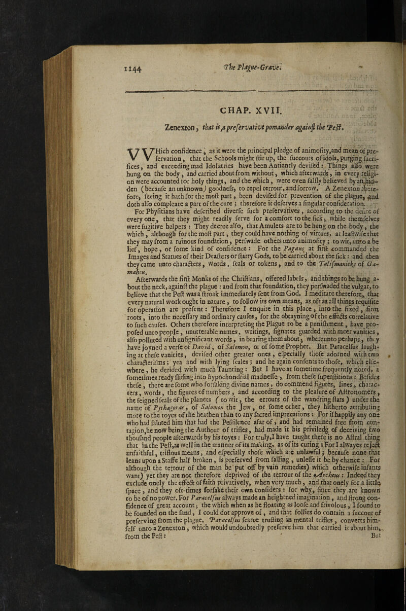 The PJ/tgue~ Grave} • .. ■ '^ —- • ' ' - . - CHAP. XVII. Zenexcon, that Is^a prefervativt pmander again^ the ^eH» T 7 T THich confidence I as it were the principal pledge of animoficy,and mean of pre- V V fervacion, that the Schools might fiir up* the fuccours of idols, purgii^ facri- lices, and exceeding mad Idolatries have been Anticntly devifed.: Things alfo. were hung on the body, and carried about from without, which afterwards, in every religi¬ on were accounted for holy things, and the which, were even falfly believed by aa^hid- den (becaufe an unknown j goodnefs, to repel terrour, andforrovv. A Zenexton i^erc- fore, feeing it hath for the moft part, been devifed for prevention of the plague, ^nd doth alfo compleate a part of the cure j therefore it deferves a lingular confiderarion. For Phyfitians have deferibed diverfe fuch prefervatives, according to the defire of everyone, that they might readily ferve for a comfort to the lick, while themfelves were fugitive helpers ; They decree alfo, that Amulets areto be hung on the body, the which , although for the moft part, they could have nothing of virtues, at leaftvvifc that they may from a ruinous foundation, perfwadc others unto animolity j to wit, unto a be lief, hope, or fome kind of confidence: For the Pagans^ at firft commanded the Images and Statues of their Deafters or ftarry Gods, to be carried about the lick: and then they came unto characters, vVords. feals or tokens, and to the Tailfmanickj oi Ga- mah‘u. Afterwards the firft Monks of the Chriftians, offered labels, and things to be hung a* bout the neck, againft the plague : and from that foundation, they perfwaded the vulgar, to believe that the Peft wasa ftroak immediately fent from God. I meditate therefore, that every natural work ought in nature, to follow its own means, as oft as all things requifice for operation arc prefent: Therefore I enquire in this place , into the fixed, firm ' roots, into the necelfary and ordinary caufes, for the obtayning of the eflFe(^s correlative to fuch caufes. Others therefore interpreting the Plague to be a punilhment, have pro- pofed unto people, unutterable names, writings, fignaccs guarded with meet vanities, alfo polluted with unfignificant words, in bearing them about • whereunto perhaps, they have joyned a verfc of , o{ Salomon^ or of fome Prophet. But Paracelfus laugh¬ ing at thefe vanities, devifed other greater ones, erpccially iliofc adorned with two charaiSlerirms; yea and with lying feales j and he again confents to thofc, which elfe- where, he derided with much Taunting : But I have at fometime frequently noted, a fometimes ready Hiding into hypochondrial madnefle , from thefe fuperftitions: Befides thefe* there are fome who forfaking divine names, do commend figures, lines, charac¬ ters, words, the figures of numbers, and according to the pleafureof Aftronomers, the feigned feals of the planets ( to wit, the errours of the wandring ftars ) under the name of Pphaioras, of Salomon the Jew, or fome other, they hitherto attributing more to the toyes of the heathen than to any facred imprecations: For if happily any one who had faluted him that had the Peftilence afar of* and had remained free from con¬ tagion,he now being the Authour of trifles, had made it his priviledg of deceiving two thoufand people afterwards by his toyes: For truly>I have taught there is no Aftral thing that in the Peft,afi well in the manner of its making, as of its curing tPorlalwayes reje^S unfaithful, triflousmeans, and efpecially thofe which arc unlawful; becaufe none that leans upon aStaflFe half broken, is preferved from falling , unleffe it be by chance : For although the terrour of the man be put off by vain remedies) which otfaerwife infants want) yet they are not therefore deprived of the terrour of the ; Indeed they exclude onely the effetft: of faith privativciy, when very much, and that onely for a little fpace, and they oft-times forfakc their ownconfiders; for whj[, fince they are known to be of no power. For Paracelfta always made an heightned imagination, and ftrong con¬ fidence of great account ^ the which when as he floating as loofe and frivolous, I found to be founded on the fand, I could dot approve of, and that follies do contain a fuccour of preferving from the plague. Paracelfus trufiing in rnental trifles, converts bim-^ felf unto a Zenexcon, which would undoubtedly preferve him that carried it about him*. from the Peft z ' But