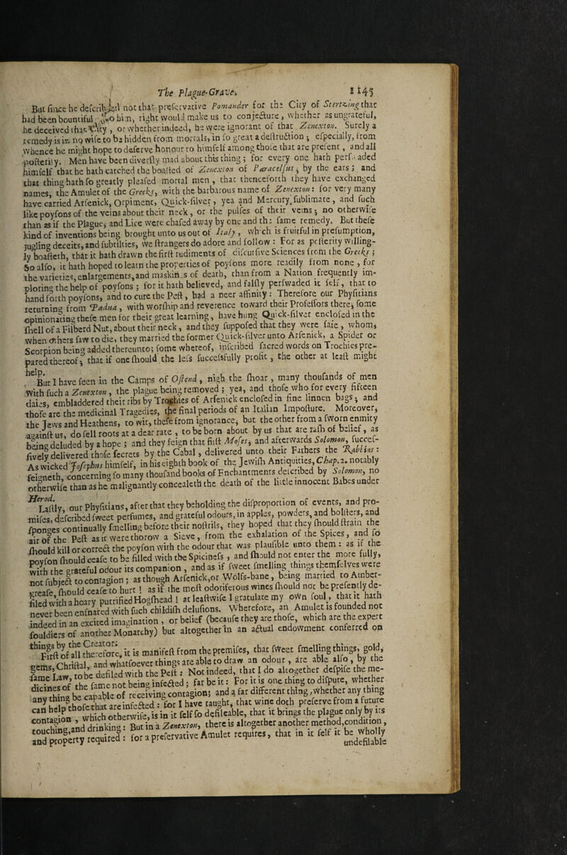 The pla^ue^Gravei ' I H5 Buc fiiue he defcribii'^ noctbat preservative Pomander for tht City of 5fm-e/»^thac bad been bountiful ri^ht woul4 make us to conjeaurc , wh^her ss ungracetul, he deceived thacTOy , or whether indeed, be were ignorant ot that Zcmxton._ Surely a remedy is iv. nq wife to be hidden from morcals» in fo great a dedru(5tion efpecially, trom whence he rni^^hc hope codaferve honour to himfclf among thole that are prclenc, and all pofteri'y. Men have been diverfly mad about this thing; for every one hath perf.^aded himfelf chat he bath catched the baalied of Zcncxion of Paracelfus^ by the ears; and that thing hath fo greatly pleafed mortal men, that thencelorth they have exchanged names the Amulet of the with the barbarous name of Zenexton t for very many have carried Arfenick, Otpiment, Quick-filver, yea and Mercury^fublimate, and fuch like poyfons of the veins about their neck, or the pulfes of their veins j no othcrvvile ihan as if the Plague, and Lice were chafed away by one and th; fame remedy. But tbefe kind of inventions being brought unto us out of lul), wh ch is fruitful in prefumption, moling deceits,and fubiilties, vve ftratigersdo adore and follow : For as pcderity vviUmg, ly boafteth, that it hath drawn chefirrt rudiments of difeurhve Sciences from the Greeks i Soalfo. ithaihhopedtoleaintheprorertiesof poyfons more readily from none , for ihevaricdes,enlaroements,anamaskin..sof death, thanfrom a Nation frequently im- Dlorino the help of poyfons; for it hath believed, andfalHy perfwaded it felf, that to Lnd forth poyfons, and to cure the Peft, had a neer affinity: Therefore our Pbyntiails leturnin^ iiom^adua, with worfhip and reverence to ward their Profeffors therei fomc opinionaangtbefe men for their great learning, havehuno ^uck-filver enclofedmthc {hellofaFirberdNut,abouttbeirneck, and they fuppofed that they were fate, whom* when dihers faw to die, they married the former (^nck-blver unto Arfenick, a Spider or Scorpion being added thereunto; fome whereof, infenbed (acred words on Trochies pre. pared thereof 5 that if onefhould the lels fuccefsfuUy profit, the other at Icatf might ‘‘''Llhavefeenin the Camps oiOfle.i, nish the thoar, many thoufands of men With fuch a , the plague being removed ; yea, and thofe who for every fifteeri Lies, cmbladderedtheitrfcbyTroifhiesof Arfenick encored m fine imnen bags, and thofc are the medicinal Tragedies, t^e final periods of an Italian Impollure Moreover, the Tews and Heathens, to wit, thefc from ignorance, but the other from a fvvorn enmity a»ainftus, do fell roots at a dear rate , to be born about by us that areralTi of bJief, as baLe dekded by a hope ; and they feign that fiiH and aftervvards Solomon, fuccef- f.ve“y delivered thofe fecrets by the Cabal, delivered unto their Fathers the As wLked Joftthus himfelf, in his eighth book of the Jewifii Antiquities, notably ftbneth concerning fo many thoufand books of Enchantments delcnbed by no oLerwife than as he malignantly concealeth the death of the hide innocent Babes under ^Lafilv ourPhyfiiuns,aftctthatthcybehOldingthedifproporiian of events, and pro- roifes,Lfcribedfweet perfumes, and grateful odours in apples powders, and boWers, and Zonocs continually fiiiellidg before their noHrils, they hoped that they (hould ftra n the an Of the Peft as it were thorovv a Sieve, from the exhalation of the Spues, »,»‘1 Jo ftioiild kill or correft the poyfon with the odour that was plaufible unto them: as it the- Dovfon ftiould ceafe to be filled with the Spicihefs, and (hould not enter the more fully, with the orateful odour its companion, and as if fweet fmelling things themfelvcsivere ZfubieS to contagion; as though Arfenick,or Wolfs-bane, being married toAinber- oreafe ftiOuld ceafe to hurt 1 as if the mett odoriferous wines ftiould not be prefemly de- fiSwithahoary putrifiedHogfhead 1 atleaftwife I gratulacemy oWn foul_, never been enfnLcd With fuch childilh delufions. Wherefore, an Amulet is founded not kdeedinLeUed imagination, or belief (becaufe they are thofc, which are the eyert fouldiers of another Monarchy) but akogethertn an aaual endowment conferred on *^*fe*ft of all therefore, it is manifeft from theptemifes, thac fWeet fmelHng things, gold, and whatfoevet thing? are able to draw an odour, are able alfo, by the gemsjChrlft , , r, . • l . Notindeed, that I do altogether defpife the mc- farae Law, ^ infeaed; far be it: For it is one thing to difpute, whether dicines of the rpcpfvino contagion; and a far different thing ,vvhether any thing any thing capable o rcce.v^ ^ ““r^o on °which otherwife, is in it felf fo delileable, that it brings the plague only by its conta^^ion j j-«b.-no • -Rut in a Zenexton, there is altogether another method,condition, ,=,.Sc„ .u. 1.1.1=111.^