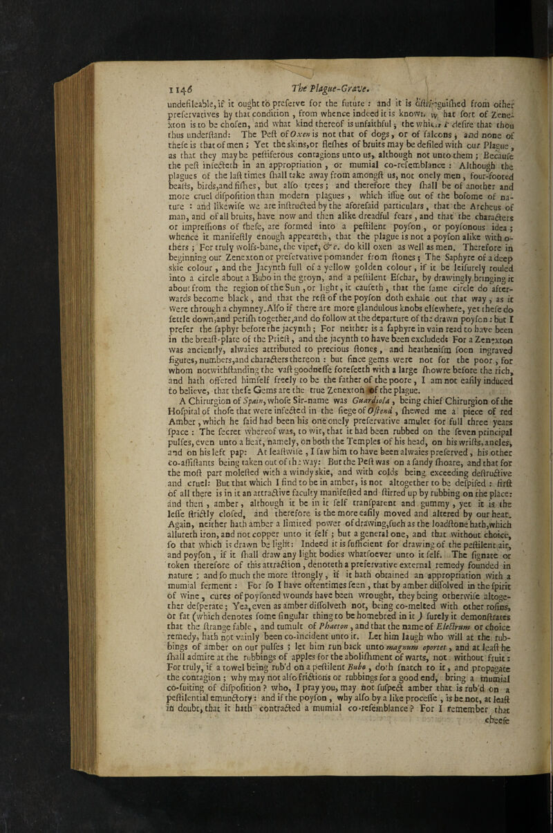 11^6 Th^ PUgue-CrATJe, undefileable,if it ought to preferve for the future ; and it is oteiguiihed from other prcfervadves by that condition , from whence indeed it is knowi. vy hat fort of Zene- xcon isto be chofen, and what kind thereof is unfaithful j the whicu-vdefire that thou thus underftand: The Peft oiOxen'is not that of dogs, or of falcons ^ and none of thefeis thatofmenj Yet theskins,or flefhes of bruits may be defiled with ourPIaone, as that they maybe pcfiiferous contagions unto us, although not unco them; Becaufe the peft infedleth in an appropriation , or mumial co-refetnblance : Although the plagues of the laft times (halltake away fromamongft us, not onely men, four-footed beads, birds,andfirbes, but alfo trees; and therefore they fhall be of another and more cruel difpofition than modern plagues , which ilfue out of the bofome of na¬ ture : and likewife we are infirudfed by the aforefaid particulars, that the Archeus of man, and of all bruits, have now and then alike dreadful fears, and that the charadfers or imprefiions of (hefe, are formed into a peftilenc poyfon, or poyfonous idea; whence it manifeftly enough appeareth, that the plague is not a poyfon alike witho- thers ; For truly wolfs-bane, the viper, &c. do kill oxen as well as men. Therefore in beginning our Zenexton or prefervative pomander from ftones; The Saphyre of adeep skic colour, and the Jacynth full of a yellow golden colour, if it be Icifurely rouled into a circle about a Bubo in the groyn, and a peftilent Efchar, by drawingly bringing it about from the region of the Sun , or light, it caufeth, that the fame circle do after¬ wards become black, and that the reft of the poyfon doth exhale out that way , as it Were through a chymney.Alfo if there are more glandulous knobs elfewhere, yet thefe do fettle downjand perilh together,and do follow at the departure of the drawn poyfon: but I prefer the fapbyr before the jacynth; For neither is a faphyre in vain read to have been in the breaft-plate of the Prieft, and the jacynth to have been excludedc For a Zcn?xtoii was anciently, alwaies attributed to precious ftones, and heathenifm focn ingraved figures, numbers,and cbaradlers thereon : but fince gems were not for the poor, for whom notwithftanding the vaft goodneffe forefeeth with a large fhowre before the rich, and hath offered himfelf freely to be the father of the poore, I am not eafily induced to believe, that thefe Gems arc the true Zenexroh mi the plague. A Chirurgion of Spawy whofe Sir-name was Gftardio/a , being chief Chirurgion of the Hofpiralof thofe that were infedied in the 0fiend y (hewed me a piece of red Amber, which he faidhad been his one onely prefervacive amulet for full three years fpace : The fecret whereof was, to wit, that it had been rubbed on the feven principal pulfes, even unto a heat, namely, on both the Temples of his head, on bis wrifts, ancles, and on his left pap: At leaftwil’e , I faw him to have been alwaies preferved, his other co-aftiftancs being taken out of ih: way; ButthePeftwas on a Tandy (hoare, andthatfor the moft part molefted with a windyskie, and With colds being exceeding deftrudfive and cruel: But that which I find to be in amber, is not altogether to be defpifed : firft of all there is in it an actradlivc faculty manifefted and (hrred up by rubbing on the place; dnd then , amber, although it be in it felf tranfparent and.gummy , yet it is the leffe ttridfly clofed, and therefore is the more eafily moved and altered by our heat. Again, neither bach amber a limited power of drawing,fueh as the loadftone hath,which allureth iron, and not copper unto it felf ; but a general one, and that without choice, fo that which is drawn i3e light: Indeed it is fufficient for drawing of the peftilent air, and poyfon, if it fhall draw any light bodies whaefoever unto it felf. The fignate or token therefore of this attradtion, denoteth a prefervative external remedy founded in nature ; and fo much the more ftrongly, if it bath obtained an appropriation with a mumial ferment: For fo I have oftentimes feen , that by amber diffolved in thefpirit of wine, cures of poyfoned wounds have been wrought, they being othervvife altoge¬ ther defperate; Yea, even as amber diffolveth nor, being co-melted with other rofins, or fat (which denotes fome fingular thing to be homebred in it) furclyit demonftrates that the ftrange fable, and tumult oi Phaeton yZndibz.ti\izmmQ.oi EleBrum or choice remedy, hath not vainly been co-incident unto it. Let him laugh who will at the rub¬ bings of amber on our pulfes ; let him run back unto magnum oportet, and at leaft he fhall admire at the rubbings of apples for the abolifhment of warts, not without fruit; For truly, if a towel being rub’d oh a peftilent Bah , doth fnacch to it, and propagate the contagion; why may not alfo fridfioris or rubbings for a good end, bring a tnumial co-fuiting of difpofition ? who, I pray you, may hot fufpedt amber that is rub’d on a peftilential emundfory: and if the poyfon , why alfo by a like proceffe , is he not, at leaft la doubt, that it hath contradfed a mumial co*refembIance ? For I remember that cheefe