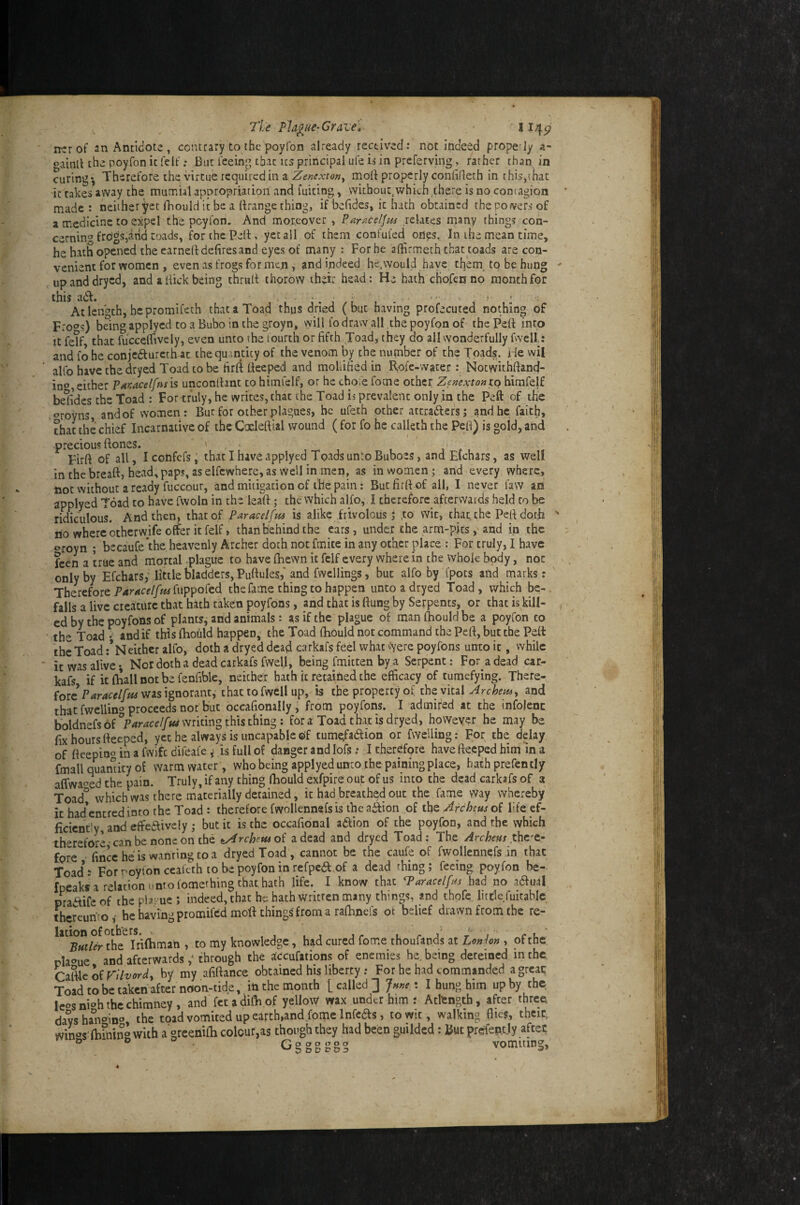 7t€ Plague-Grane» * 1 ncrof an Antidote, contrary to the poyfon already received: not indeed propedy a- oainll thepoyfonicleif; But Teeing’that us principal ufe is in prcferving, rather than in curing*, Therefore the virtue required in a ZijwirA-ftfw, moft properly coniifleth in this,chat ittakesaway the muT.iaUppropriation and fuiting, vvichout^which^there is no contagion made : neither yet Ihould it be a Brange thing, if behdes, it hath obtained the po fvers of a medicine to expel the poyfon. And moreover > ParacelJ^ts relates many things con¬ cerning freSgs,arid toads, for the Pelt, yet all of them confufed oiips. In, ihe mean time, he hath opened the earned dehres and eyes of many : For he affirmeth that toads are con¬ venient for women , even as frogs for men , and indeed hc.would have them, to be hung upanddryed, and a hick being thrult thorovv their bead: He hath cHofenno month for this add. • ■ . ■ < At length, he proraifeth that a Toad thus dried (but having profecuted nothing of Free's) being applyed to a Bubo in the groyn, will lo draw all the poyfon of the Peft into It fetf that fiicceirively, even unto the fourth or fifth Toad, they do all wonderfully fwell: and fo he conjcdiurcth-at the qu antity of the venom by the number of the Toads. He wil alfo have thedryed Toad to be firft Beeped and mollified in Role-water : Notwithfiand- ino either PaKacelfnsis unconlhnt to himfelf, or he chofe fome other Zemxtontq himfelf besides the Toad : For truly, he writes, that the Toad is prevalent only in the Peft of the croyns, andof women: But for other plagues, be ufeth other attradiers; and he faith, that the chief Incarnative of the Caeleftial wound ( for fo he calleth the Pefi) is gold, and •precious ftones. ' Firft of all, I confefs, that I have applyed Toads unto Buboes, and Elchars, as well in the breaft, head, paps, as elfcwhere, as vvell in men, as in women; and every where, not without a ready fuccour, and mitigation of I'he pain: But firft of all, I never law an applyed Toad to have fwoln in the leaft; the which alfo, I therefore afterwards held to be ridiculous. And then, that of Paracelfus is alike Frivolous j ,to wit, that the Peft doth 110 where otherwife offer it felf, than behind the ears, under the arm-pits, and in the oroyn ; becauCe’thc heavenly Archer doth not finite in any other place : For truly, I have feen a true and mortal plague to have fhewn it felf every where in the whole body, not only by Efcharsf little bladders, Puftules,' and fwcllings, but alfo by fpots and marks : Therefore fuppofed the fame thing to happen unto a dryed Toad , which be- . falls a live cieicurc that hath taken poyfons, and that is flung by Serpents, or that is kill¬ ed by the poyfons of plants, arid animals: as if the plague of man fhould be a poyfon to the Toad •' and if this fhould happen,^ the Toad fhould not command the Peft, but the Pdt the Toad :*Neither alfo, doth a dryed dead carkafs feel what vyere poyfons unto it, while it was alive*. Nor doth a dead carkafs fvvel.l, being fmitten by a Serpent; For^adead car¬ kafs if it fhall not be fenfible, neichet hath it retairied the efficacy of tumefying. There¬ fore’was ignorant, that to fwell up, is the property of the vital and that fwellino proceeds not but occafionally, from poyfons. I admired at the infolenc ho{dnds6i°ParacelfMmitm^thistKm^; for a Toad that is dryed, however be may be fix hours fteeped, yet he always is uncapableof cum^aHion or fwelling: For the delay of fteepio® in a fwife difeafeis full of danger and lofs ,* I cherdfore have fteeped him in a fmall quantity of warm water, who being applyed umo the paining place, bath prefently affwac’ed the pain. Truly, if any thing fhould exfpireout of us into the dead carkafs of a Toad° which was there materially detained, it had breathed out the fame way whereby it had'cncred into the Toad : therefore fwollennefs is the a^ion of the Zreheus of life ef¬ ficiently, and eft'edlively ,* but it is the occafional adiion of the poyfon, and the which therefore-can be none on the t^rchetuoi a dead and dryed Toad: The Archers fore finccheis wanringtoa dryed Toad, cannot be the caufe of fwollennefsin that Toad’: For noyfon cealcth to be poyfon in refpea of a dead thing; feeing poyfon be- fppaks a relation unto lomething that hath life. I know that P^aracelfns had no adiual pradife of the plague ; indeed, that he hath written many things, and thofe, little fuitablc thcreun'rof he having promifed moft things from a raftinefs of belief drawn from the re- the^Iftfhmari , to my knowledge, had cured fome thoufands at Lonhn , of the rla<»ue and afterwards through the accufations of enemies he, being dereined in the, Caftkofr/7^/or^> by my afiftance obtained his liberty .* For he had commanded a great Toad to be taken after noon-dde, in the month [called] Jnne-, I hung him up by the Icosnkh the chimney, and fet a difh.of yellow wax under him : Atkngth, after three davshaVmo, the toad vomited up earth,and fome Infcas, town, walking flies, theic, win'^s fbking with a greenifh colour,as though they had been guilded: But prefently aftec o o vomiting. o o o a o o