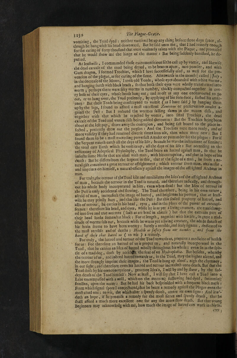 115® vomitin'», the Toad dyed : neither vomited he up any thing before three days fpace, al¬ though he hung with his head downward. But he faid unto me, that 1 had remedy enough- for the curing of forty thoufand that were violently taken with the Plague, and promifed that he woufd fhew me the hinge of the matter: But being fuddenly baniiBed, he de- ^^^Adeaftwife, I commanded thefe excremenntious filths caft up by vomit, and likevvife ^ thedeadcarcafeof the toad being dryed, to be beaten apart, into powder, and with Gum dragon, I formed Trochies, which I have fuccefiefully ufed, as well for the pre¬ vention of the plague, as for curing of the fame. Afterwards in the month [ called ] Jnly , in thedecreafeof the Moon, I took old Toads, whole eyes abounded with white Worms, and hanging forth with black heads, fo that both their eyes were wholly transformed into worm ; ^perhaps there were fifty worms in number, thickly compaaed together in eve¬ ry hokof their eyes, whofe heads hung out; and as oft as any one endeavoured to go out, or to hang over, the Toad prefently, by applying of his fore-foot, forbad his utter¬ ance: But thefe Toads being conftrayned to vomit f as I have faid j by hanging them up by the legs, I found to afford a mod excellent Zenexton or prefervative^ amulet a- «»ainftthe Peft : But I reduced the wormes falling down in the waxen difh, and tooether with that which he rejeaed by vomit, into fmal Trochies, the dead canrafe of the Toad and waxen difii being added thereunto : But rhe Trochies being born about at the left pap, drave away the contagion , and being faft bound to the place in- feaed , prefently drew out the poyfon ; And the Trochies were more ready, and of more validity i£ they had returned diverfc times into ufe, than when more new: But- I found them to be a moft exceeding povvcrfull Amulet or pomander fdr the plague : For if the Serpent eateth earth all the days of his life, becaufe he was the infirument of finning; the toad eats Earth which he vomits up, all the days of his life: But according to the teftimony of Adeptical Phylofophy , the Toad bears an hatred againft man, fo that he infeas fome Herbs that are ufual with man , with his corruption , and that in hope of his death; But he differs from the ferpent in this, ihatatthc fight of a man, he from a na¬ tural oife conceives a great terrour or affrightment; which terrour from man, attains for , and imprints on himfelf, a natural efficacy againft the images of the affrighted Archeus in For truly,the terrour of thcToad kils and annihilates the Idea’s of the affrighted Archeus ©f man , becaufe the terrour in the Toad is natural, and therefore radically, and through¬ out his whole body incorporated in him, even when dead: but the Idea of terrour in the Peft is only accidental and flowing. The Toad therefore, being in his own nature - afraid of man, incre:afeth the image of hatred , and heightens his powers, that at leaft- wife he may privily hurt, and that like the Peft: But this fealed property of hatred, and alfo of terrour, he carries in his head , eyes , and in the place of the power of concupi- fcence: therefore his head, and eyes, while he is as yet a living creature, aretranfehaug- ed into live and true wormes ( fuch as are bred in cheefe ) but that the extream part of their head looks fomewhat black : For at length, together with his life, fo great a mul¬ titude of worms falsout, becaufe while he was as yet a living creature, the whole fheath of his brain feems to have beenworrny; Surely a terrible,and fealy fignate , dedicated to the moft terrible and of deaths j Health or fafety from oar enemies , and from the hand of thofe that hated #« ( to wit ) a remedy. For truly, the hatred and terrour of the Toad towards us, prepares a medicine of health forus: For therefore an hatred of us is proper to , and naturally incorporated in the Toad, that he carries an Idea of hatred wholly throughout his whole; even fo as the fpir- tle of a mad dog, doth by accidat Hydrofiotihia, Butbefides, whereby the terrour of us, and inbred hatred towards us, in the Toad, may the higher afeend, and the more ftrongly imprint their images, the Toad is hung up aloof, nigh the chymney, in our fi^bt; and therefore even his hatred and terrour increafeth unto death. But that the Toad doth by his ownconcepcions, generate Idea’s, I will by and by lEevv, by the fud- dendeathof the Toad himfelf; Nowatleaft, I will fay that I have caft a toad into Lake encompafled with a wall, which on the morning following had dyed, fwimming fwollen, upon the water: But he had his back befprinkled with a frequent black mark ; From which fignal fpotsi conjedluredjthac he bears a remedy againft the Plague even the moft cruel one 5 to wit, the which after a fpeedy death, utters its own figns: And itad- deth an hope , if he promife a remedy for the moft fierce and fpeedy death, that he fball afford a much more excellent one for any the more flow de^tb. But that young Beginners may acknowledg with me, how much the image of hatred can work in this fe-