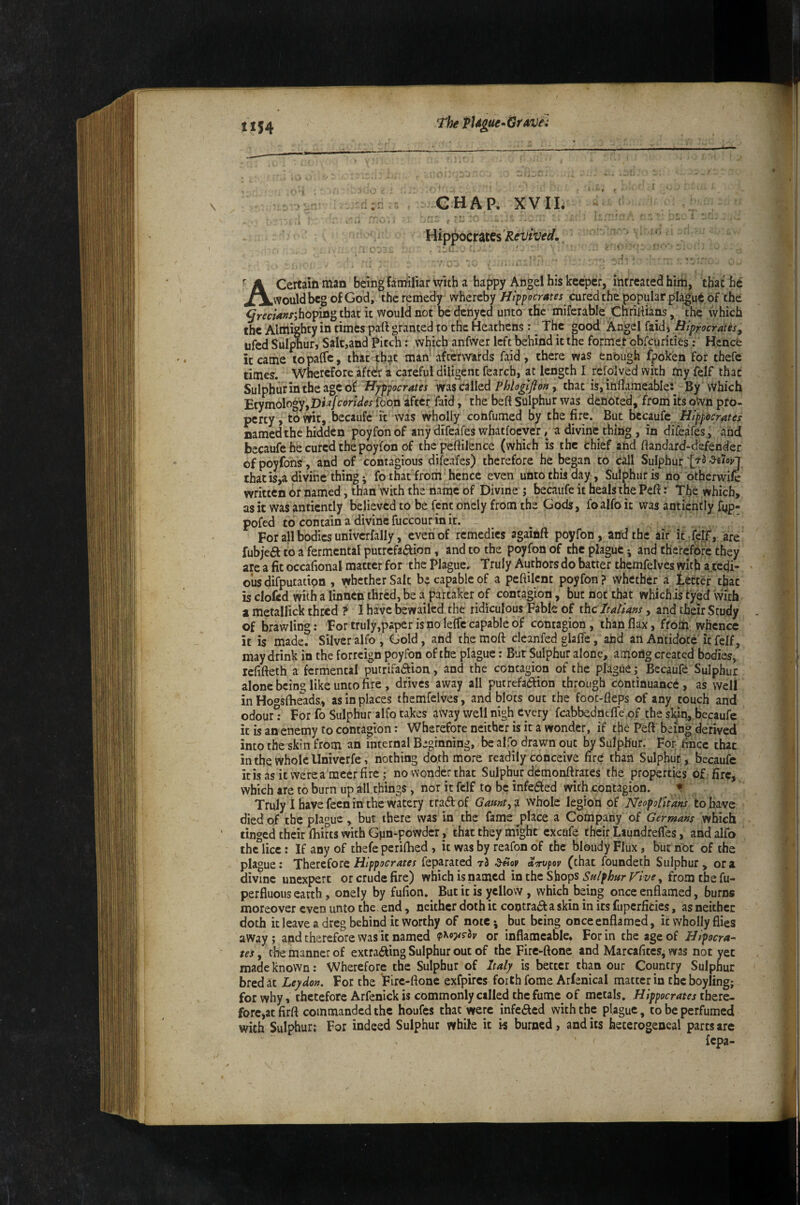 The Ptdgue^iSravei c CHAP. XVII. Hippocrates 7- , I A Certaiftman being faniiliar with a happy Angel his keeper, intreated him, that he J^Would beg of God, the remedy whereby Hippocrates cured the popular pla|;'ue of the hoping that it would not be denyed unto the miferable Cnriiiians, the which the Almighty in timfcs pall granted to the Heathens: ^ The good Angel faidi Hiprocrates, ufed Sulphur, Salt,and Pitch: which anfwer left behind it the formet obfeurities: Hence it came topalfe, that that man' atewards faid, there was enough Ipoken for thefe times. Wherefore aftdr z careful diligent fearch, at length I rcfolved with my felf that Sulphurintheagcof Hyppocrates was called Phloglfiofj, that is, inflameable:^ By vVhich Etymology,D<^/conV« foon after faid, the beft Sulphur was denoted, from its oVvn pro¬ perty, to wit, becaufc it was wholly confumed by the fire. But htauiz Hippocrates named the hidden poyfonof any difeafes whatfoever, a divine thing , in difeafes , and becaufehecuredthepoyfon of thc peftilence (which is the chief and ftandard^defender of poyfons , and of contagious difeafes) therefore he began to call Sulphur that is,a divine thing; fo that from hence even unto this day, Sulphur is no otherwife written or named, than with the name of Divine j becaufe it heals the Peft: The which, as it was anticntly believed to be fent oncly from the Gods, foalfo it was antierifly fyp- pofed to contain a divine fuccour in it. For all bodies univcrfally, even of remedies againft poyfon, and the air it fetf, are fubjefl to a fermental putrefaction , and to the poyfon of the plague; and therefore they are a fit occafional matter for the Plague. Truly Authors do batter themfelves with a tedi¬ ous difputatipn , \yhetherSalt be capable of a peftilent poyfon? whether a letter that is clofed with a linnen thred, be a partaker of contagion, but not that which is tyed vvith 1 metallick thred f 1 have bewailed the ridiculous Fable of ihcltallam, and their Study of brawling: For truly,paper is no lefle capable of contagion, than flax, ffom; whence it is made7 Silver alfo , Gold, and the moft cleanfed glafie, and an Antidote it felf, may drink in the forreign poyfon of the plague: But Sulphur alone, among created bodies, lefifteth a fermental putrifaCfion, and the contagion of the plague j Becaufe Sulphur alone being like unto fire , drives away all putrefaction through continuance, as well in Hoosflieads, as in places themfelves, and blots out the fooc-fleps of any touch and odourl For fo Sulphur alfo takes away well nigh every fcabbedncfle,of the sl^in, becaufe it is an enemy to contagion: Wherefore neither is it a wonder, if the Peft being derived into the skin from an internal Beginning, be alfo drawn out by Sulphur. For fince that in the whole Univerfe, nothing doth more readily conceive fire than Sulphur , becaufe it is as it were ameer fire; no wonder that Sulphur demonftrates the properties of. fire, which are to burn up all things, nor it felf to be infeCled withjcontagion. ♦ Truly I have fecn in the watery traClof Gamt^z whole legion of Neopoiit'ahs to have died of the plague > but there was in the fame place a Company of Germans which tinged their fhirts with Gpn-powder j that they might cxcufe their Laundrefles, and alfo the lice: If any of thefe periftied , it was by reafon of the bloiidy Flux, but not of the plague: Therefore feparated t3 aTrvpov (that foundeth Sulphur, ora divine unexpert or crude fire) which is named in the Shops Sn/phar p^lve, from the fu- perfluous earth, onely by fufion.^ But it is yellow , which being onceenflamed, burns moreover even unto the end, neither doth it contract a skin in its fupcrficies, as neither doth it leave a dreg behind it worthy of note*, but being onceenflamed, it wholly flies away ; and therefore was it named or inflameable* For in the age of Hipocra¬ tes , the manner of extracting Sulphur out of the Firc-ftone and Marcafites, was not yet made known: Wherefore the Sulphur of Italy is better than our Coptry Sulphur bred at Leydon, For the Firc-ftone exfpircs forth fome Arfenical matter in thcboyling; for why, therefore Arfenick is commonly called the fume of metals. Hippocrates forc,atfirft commanded the houfes that were infeacd with the plague, to be perfumed with Sulphur: For indeed Sulphur while it is burned, and its hecerogeneal parts are {epa-