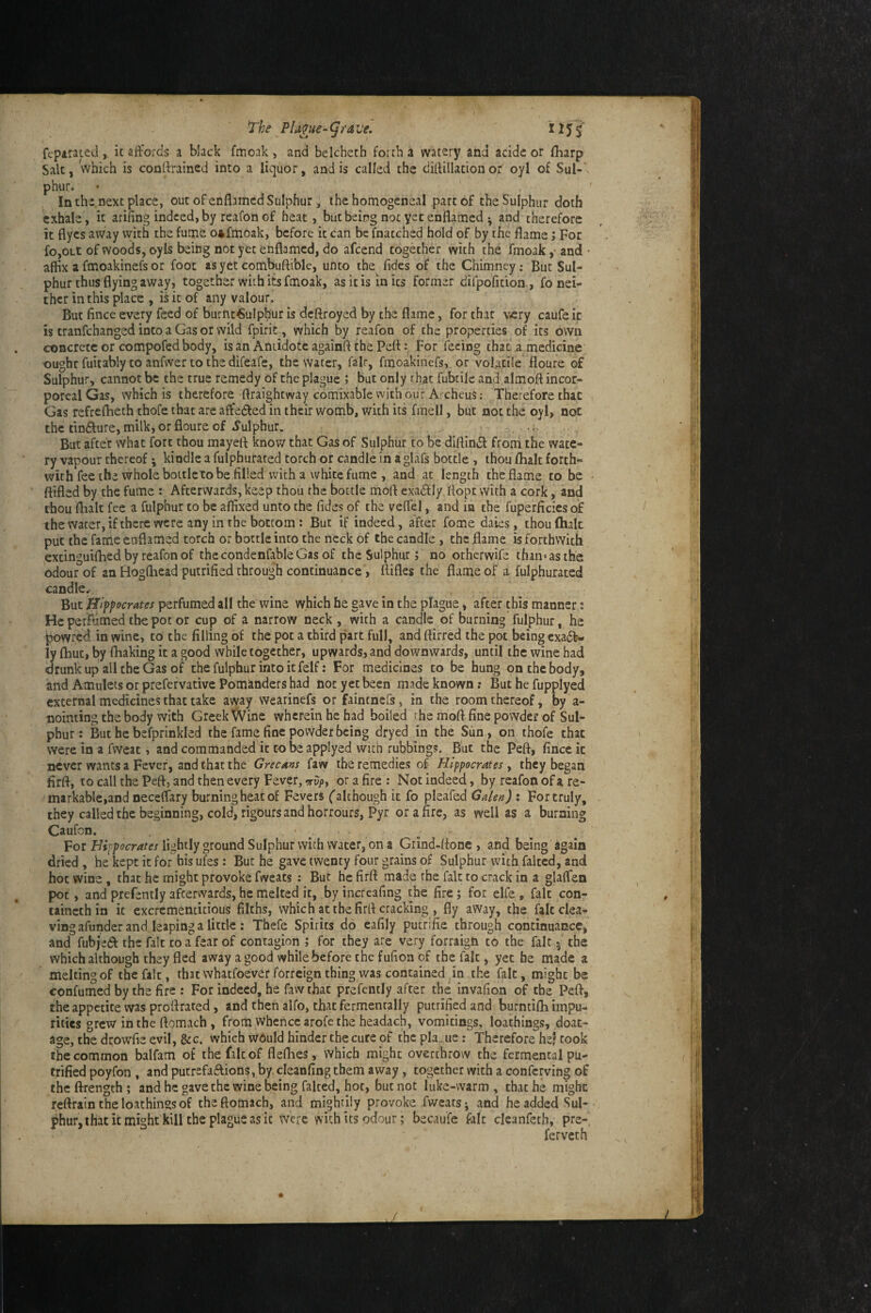 fcpitated , ic affords a black fmoak , and belcheth forth a watery and acidc or ffiarp Salt, which is contfrained into a liquor, and is called the didillation or' oyl of Sul-' phur» • , ' In the next place, out of enflamcd Sulphur, the homogeneal part of the Sulphur doth exhale, it arifing indeed, by reafon of heat, but being not yet enflatned ^ and therefore it flyes away with the furne o»fmoak, before it can be fnatched hold of by the flame; For fo,out of woods, oy Is being not yet enflamed, do afeend together with the fmoak ,• and- affix a fmoakinefs or foot as yet combuftible, unto ihe^ fides of the Chimney; But Sul¬ phur thus flying away, together with its fmoak, as it is in its former difpofition, fo nei¬ ther in this place , iHt of any valour. But fince every feed of burnt6ulphur is deftroyed by the flame, for that viery caufe it is tranfehanged into a Gas or wild fpirit , which by reafon of the properties of its own concrete or compofed body, is an Antidote againft the PeflFor feeing that a medicine oughrfuitably toanfvvertothedifeafe, the water, fair, fmoakinefs,, or volatile floure of Sulphur, cannot be the true remedy of the plague ; but only rhat fubtile and almoft incor¬ poreal Gas, which is therefore ftraightway comixable with our Ai cheus: Therefore that Gas refreflieth thofe that are affedled in their womb, with its fmell, but not the oyl, not the tindfure, milk, or floure of .Sulphur. o, But after what fort thou mayefl know that Gas of Sulphur to be dIftin»Sl from the wate¬ ry vapour thereof; kindle a fulphufated torch or candle in a glafs bottle , thou flialt forth¬ with fee the whole bottle to be filled with a white fume , and at length the flame to be ftifled by the fume : Afterwards, keep thou the bottle mofl exadfly flopc with a cork, and thou flialt fee a fulphur to be affixed unto the fides of the veffel, and in the fuperficies of the water, if there were any in the bottom: But if indeed, after fome dales, thou (halt put the fame enflamed torch or bottle into the neck of the candle , the flame is forthwith extinguifhed by reafon of thecondenfableGas of the Sulphur; no otherwife than* as the odour of an Hogfliead putrified through continuance > flifles the flame of a fulphurated candle.-. But Jffiff aerates perfumed all the wine which he gave in the plague, after this manner; He perfumed the pot or cup of a narrow neck , with a candle of burning fulphur, he powred in wine, to the filling of the pot a third part full, and ftirred the pot being exadb- ly fliut, by fhaking it a good while together, upwards, and downwards, until the wine had (drunk up all the Gas of the fulphur into it felf: For medicines to be hung on the body, and Amulets or prefervative Pomanders had not yet been made known; But he fupplyed external medicines that take away wearinefs or faintnefs, in the room thereof, by a- noiming the body with Greek Wine wherein he had boiled the mofl fine powder of Sul¬ phur: But he befprinkled the fame fine powder being dryed in the Sun, oa thofe that were in a fweat, and commanded it to be applyed witla rubbings. But the Pefl, firiceic never wants a Fever, and that the Grecans faw the remedies of Hlff aerates , they began firft, to call the Pefl, and then every Fever, or a fire : Not indeed, by rcafo^i of a re¬ markable,and neceflary burning heat of Fevers ('although it fo pleafed Galen) : For truly, they called the beginning, cold, rigours and honours, Pyr or a fire, as well as a burning Caufon. For lightly ground Sulphur with water, on a Grind-flonc , and being again dried , he kept it for his ufes : But he gave twenty four grains of Sulphur with faked, and hot wine , that he might provoke fweats : But he firft made the fait to crack in a glaffen pot, and prefently afterwards, he melted it, by increafing the fire; for elfe , fait con- taincth in it excrementitious filths, which at the firft cracking , fly away, the fait clea¬ ving afunder and leaping a little ; Thefe Spirits do eafily putrifie through continuance, and fubjeeff the fait to a fear of contagion ; for they are very forraigft to the fait •, the which although they fled away a good while before the fufioa of the fait, yet he made a melting of the fait, that whatfoever forreign thing was contained in the fait, might be confumed by the fire ; For indeed, he faw that prefently after the invafion of the Peft, the appetite was proftrated, and then alfo, that fermenrally putrified and burntifli impu¬ rities grew inthe flomach , from whence arofe the headach, vomitings, loathings, doat- age, the dcowfie evil, &c. which would hinder the cure of the pla ue: Therefore he? took the common balfam of the faltof flefhes, which might overthrow the fermental pu¬ trified poyfon , and putrefa£lions, by cleanfing them away, together with a conferving of theftrength; and he gave the wine being faked, hot, but not luke-warm , that he might reftrain the loathings of theftomach, and mighfliy provoke fweats; and headded Sul- phur, that it might kill the plague as it were with its odour; becaufe fait cicanfeth, pre- ferveth