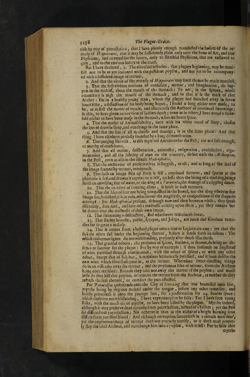 niQi by wiy oi proteftatlon, that I have plainly enough manifeftcd th* bafom of the re-' medy of Hippocrates, that it may be fufficiently plain only unto the Sons of Art, and true phyfidans, and covered for the future, only to (loathful Phyficians, that arc enflaved to gain , and to the envious haters of the truth. But I have declared, r. The aforefaid hillories, that plagues beginning, may be mani- feft not to be as yet feafoned with the peftilent poyfon, and not yet to be accompany- ed with a fufficient image Of lerrour, 2. And that the virtue of the remedy oi Hippocrates may from theflee be made manifeft, 3. That thefirft violent motions of confufion, terrour, and imagination , do hap¬ pen in the midriff, about the mouth of the ftomach ; To witin the Spleen, whofe emunftory is nigh the mouth of the rtomach , and fo that it is the mark of that Archer; For in a healthy young man, whom th^ plague had fnatched away in feven hours time, adiffe^ionof his body being begun , I found a long efeharnovv made, to be, as at firft the mover of vomit, and afterwards the Authour of continual fwoonings; fo alfo, to have given an occifion of fudden death; even as in others,! have noted a three¬ fold efehat to hive been mac^e in the ftomach,‘n fixtt cn hours (pace. 4. That the mafter of Animal fubtilcy, hath with hi* white wand of fleep, chofen the Inn of drowfie fleep,and watchings in the fame place. 5. And that the feat of all midncfle and doacage, is in the fame place : And that, thing I have elfwhere profefly founded by a long demonftration. 6. That purging likewifc, as alfo my rrhed Antidotes for the Peft, are not fafe enough, or worthy of confidence, 7. And that all rcafon, deliberation, animofity, refignation, confolation, argu¬ mentation, and all the fubcilty of man on the contrary, do but wafh the in the Peft, even as alfo in the difeafe Hydrophobia. 8. That the endeavour of prefervatives isfluggilli, as oft, and as long as ‘ the fcalof the image framed by terrour, remayneth. 9. That fuch an image ftirs up from it felf , continual forrovys, and fpurm at the phantafic it felf,and dravves it captive to it felf, no IclTe than the biting of a mad dog,brings forth an unwilling fear of water,or the fting of a TarantHU,xhz doatage of a tripping dance, 10. That the comfort of fweating alone , is loofe in fuch terrours. 11. That the Idea of fear not being vanquished in the bowel, nor the dreg wherein that image rits,banifticd,ii is in vaia,whatfoever the magifirals, or compofitions of the (hops do attempt : Hyd^cphobUl jptiCons, although nowand then between while, theyfpeak difcreetly, fore-feel, and fore-tcl a madneffe coming upon them , yet they cannot but be driven into the madnefle of their own image. i’2. That fwimming is deftruftive, <nd whatfoever reftraineth fwcar. 13. That Barley broaths, puKes, f/rupes, and Juleps, arc loofe and frivolous reme¬ dies for fo gfcat a malady. 14. That it comes from a baftard plague untoa true or Legitimate one; yet that the fick do often fail under the beginning thereof, before it fends forth its tokens : The which traiterous fignes do notwithftanding, prcfently after death iCfue forth. 15. That grateful odours, the perfumes of fpices, feathers, or flioocs,do bring no de¬ fence or fuccour for the plague : For by way of example ; if thou feafoneft an hogftiead of wine putrified through conti,nuance, with the odour of fpices, or with any other odour, except that of Sulphur, it remaines fcrmentally putrified, and it foon defiles the new wine which-thou (halt pour in, as the former. Wherefore fvveec-fmelling things do in no wife take away the terrour, and the poyfonous Idea of terrour, from the Archeus being once terrified ; B ecaufs they take not away the matter of the poyfon; . and much lefle'do they kill that poyfon, or remove the terrour from the Archeus, as neither do they refrefli the feat thereof / or comfort the part affedVed. For cpmmiends unto the City oiStertK^wg that was bountiful unto him, myrrbe being by degrees melted under the tongue , before any other remedies; and boldly promifeth it unto the younger fort, for a prcfcrvaiion for 24. hourcs fpacc: which dodf fine notwithftanding, I have experienced to be falfe: For I hav'c fCcfi youfig folks, with the much ufe of oiyrrhc, to have been killed by the plague. Myrihe indeed, although it may preferve dead carcafes from putrefadfion, inftcad of a balfarri • yet the Peft far differs from putrefadlion; No otherwife than as the efeharof abright burning iron differs from putrified blood : And although corruption fucceedeth in a carcafs now dead, yet the poyfonous image of terrour doth not properly pucrify, as it doth moft proper¬ ly flay the vital Archeus, and cranchangc him into a poyfon , with it felf; For he bids that myrrbe