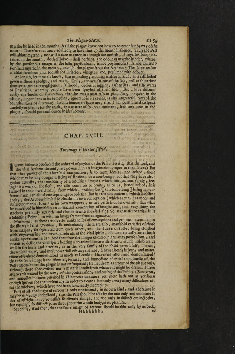 The Plague^CfAVel il myrrhc be held in the mouth: As if the plague knew not how to to enter but by way of the mouth; Therefore far more advifedly to have (hut up the mouth in filence. Truly the Peft will abhor myrrhe, nor will it dare to enter in through the noftriis » if myrrhe being de¬ tained in the mouth, doth dilfolve : (hall perhaps, the odour of myrrhe hinder^ where¬ by the poyfonous image is thelefle poyfonfom, is not poyfonfom ? Is nor hurtful ? For lhall myrrhe in the mouth , repulfe the plague from the Archeus ? The fame reafori is alike frivolous and fooliftifor Triacle j vinegar, &c. perfunicd with odours. At length, let mortals know, that in healing, nothing is alike hurtful, as a r'a(h belief given without a pledge, and truth. Truly, the accufations of the bek, will at fdmetime ^bunder againrt the negligence, falfliood, decietful juggles, ra^neffes , and falfe wares of PbyficiaDS, whereby people have been fpoyled of their life.! ^ But I have-discern¬ ed by the books o( ParacelfttSj that he was a man rafhin promifingj unexpert^ in the plague, unconflant in its remedies, ignorant in itscaufes, as alfo ungrateful toward the; bountiful City of Lethis honpurers fpare nie , that I am j:6nftrained to fpeaJk candidly or plainly for the truth, in a matter of fp great moment * lead any one in^th^ plague , fliould put confidence in his fuc<;ours* . ' . , ‘ ■ ' CHAP. XVIII. Theimtge of temur fifted. :t 'fiOliei 1:: X'jH 'tr'j ,-j [tr^n ,( ^ • ♦ * • r -f y . I!-' ■U ] ^ (>j C Ifl- 2' f'f -' ■■ 'o . 'n 3d! fil M . i tJ;' nij bni:. j ^ ' ■' * , lopiv 'i ■; I Have hitherto produced the unheard of poyfon of the Peft: To wit,; that the fonl, and the vital Archeus thereof, arc powerful in an imagination proper to themfelyps;? But that that power of theaforefaid imagination, is to form Idea’s; not indeed, ^hofe whichmaybeany longer a Being of Reafon, or a non-being; but that they have alto: eether aaually', the true Entity of afubfifting image * which iiriaginatipn furely, fee- fnoitisa wotkof theflefh, and alfo common to bruits, as to us; hence indeedit is fralned in the outward man, from which , nothing but Q this fomething J being far^dif- ferent from a (piritual conception,proccedah: But for the obtainment of which fubfifting entity the Archeus himfclf fo deaths his Owh conception ( which as yet, is a meet and abftraaed mental Idea J inhis own wrappery , or in a particle of his own air, that what he conceived in himfclf by an abftraaed conception of imagination, that very thing the Archeus prcfently arraieth and cloatbeth with the vital air; So as that afterwards j it is a fubfiftirig Being, to wit, an image framed from imagination. ^ Moreover, as there are diverfe unlikenefles of conceptions and paflions, according to the liberty of that Protheusfo undoubtedly there are alfo, manifold varieties of thofc fame images, far fepe rated from each other, and the Ideas of ihcfc, being cloathed with engraven in, and having made ufe of the vital fpirits, do diametrically,utter forth unlike Gyrations in us: And therefore the images of ierrour .are very poyfonfom , and potent wdefile the vital fpirit bearing a co-refcmblancc With to which m habites a$ well in the heart and arteries, as in the very family of the folid parts it felf; To wit i the which ima^^e, and moft powerfull efficacy thereof, I have already before, and many rimes elfcvfrhcre demorittrated as much aS I could j I havefaid alfo , and demonftrated* that the fame image is the cfleotial, formal, and immediate eflential thinglincflc of the Peft • Becaufe that the plague is not unfrequently framed,from a terrour of the plague only,: although there fore-exifted not a material caufc frorh whence it rni’ghc be drawn. I have afterwards treated by the way, of the prefervation, andcuringoftbePeftby a ZeneXton, and remedies in times paft wfed in Hifocrates his time: yet there hath not as yet been enough fpoken for the prefent age,in order to a cure: For truly, very many difficulties of¬ fer the mWes; which have not been fufficientlyclcered up. VifftofalKthcimaoe of terrour is only one indeed , m its own kind, and therefore ic mav be difficulty underftood; that the Peft ffiould be able by the one only and qmformc I- de/ofaffri-htrnent, to atflia fo diverfe things, and not only indiftina emunaories, but equally ^fodiftina parts throughout the whole body,at Its plcafure. . , . Lcoridly And then, that the fame image of terrour Ihouldbeable only by «s beck, ^ Hbhhhhh2 to