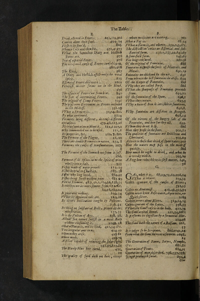 The'Tabkv \ F.. F. 4^4’24 ibid. Vrl'^jk^alloroed In Fevers Caniioh ahoHt their food. Flejh to be fhun d. ■ whence Cold and then hot. 4-71,41973 vrhat the Sqnochus Diary and H^^tick Fever are. ^78 Seat of a p ttrid Fever. 97^ *jrhe o.ccajional ,cmfe of Fevers trvefolJ.pyg^ 980,986 The Care, , ^87 Diary and ]rltS.lLk ajfeSFoneiy the vital Spirit. 97s EJfeUce of Fevers dlfcoverelOoz Feverijh muter fivims not in the Blood. The ejfence of Fevers'hot from heat. '94^ The feat of intermitting Fevers. 948 The original of fanip-Fevers, ^.0^6 Thepoy fonotis Excrement in Fevers included in the Midriff. 33 ^>25 IT^hat a Ferment is, 31 j24> &c,. By what continued. 11 24 Ferments being different j do caufe different operations. ' 479,481X1 yi2(5 No tranf mutation without it. 111,1 207,2 why commanded not to be ufed. 111, i Its properties^ See, 112,5, &c. The Ferment of the Flagne, 11, 22 There are double Ferments in nature. ,112, 8 Ferments the caufes of tranfmutation, 20j\ The Ferment of the Stomach not from it felf. ibid. Ferment of ih: Spleen turns the Spirit of wine wholly hitoa Salt. ' ^ Fifhes made of water proved, , '1X3,29 Fi(hes helpful to Chadiitj, C67, 38 Fifhes why long lived. 684,93 Fifhes bring forth without pai/i* <^83)9y Fire no Element, 48;9,30,i,t34,24,I38>35 It receives not its nourijhment from the tyfir, 84,1 <^,134124 It generates nothing. 109, 3 4 yF'hat its'appointed ends are. 1-^9» 26 Its divers Inclinations taught by Fofitions, 136,31 Its being no fubjlanttal Body » proved-by de- monjtration, ^ 3 7» 3 3 It IS tfe ffulcan of Apty. . 1^38, 3 8. ASluat fire cannot fubfifh in a mix;t Body wnhdHt confumlng it. X'.Q49>, x^ what a Flatus is-, and its kynd, 421,34- Crc. Tdvo irregular ones in us. 424* 50 Hhence they arife. 425 61 where made. 4?^*78 A Flint '^capable of retaining the foUr lfght. r^i nV » , / ' i47)95>MT?5$ The Bloody Flux how * cured, 47 3» The quality of food doth not hurt ^ exceft where medicines are wanting, -702 what a Fog is» 68,24 F'F'hat a Form is, and whence. I Jo,2,3,C^c. The diftinilion *tWixt an Effentlal, and fub-» flantial form. 130,7,133,22,143,67 A four-fold form. 143,67 Fox lungs cenf tired. Z60,38 Of the original of Fountains, Fountains diffenfe the feeds of Minerals and Metals. * ^ 690,19 Fountains not thickned by the air. 59I From whence the befl fountains do afife. 694 Of the Keeper of Fountains, ibid VKhy they are called (harp. ibid FT hat the fharpnefs of Fountains proceeds from. 693,22 Of the fountains of the Spaw. 65^6,1 VFhat they contain. 697,5 FFhy a i/e in of Iron is invijib/e in fountains, . <598,8. FFhy fountains art diffiTent m firength, 698,14 Of the virtues of the hungry fait of the Fointains^ and how far they ail, 699. FFhomthey do not h Ip, ibid How they profit inthefione: 700,12 The qualities ef fountains ari Relolleous and Cherlonial. 701,19 Advice to thof f that drinkjof Spaw waters.yoz How the waters may fafs to the midriff quickjy. ibid How much he ought to drtnk,^^ and what he $s to take With it, 703,10 A Frog how reducible to its firfi matter., '' 56 G. GAs, what it is. 69,29,71,10,106,14 KFhat it retains. IOp,34 Galen ignorant of the caufes of Ulcers j, * Qfftznno Anatomift. 423,45,303,3 x Gaion never knew Rofe-water^Aquavita^nor ' ^ickrfilver. io8| Ga lens errors about Ulcers, 319,14,1 y Galen Ignorant of the Latex. 3 3 FFhat the G.auFs ufe ls in the bo^y. 427,74 The (faul a vital Bowel, 211,34,X^ l It performs its digeftion by a ferment A Bias, 314,46 The, Caul hath the nature of a Balfam. 216, it is taken fo in Scripture, ibiii04i,24 F^om what the Gaul tepewes aferment. 1048, - . *4 The Generation of Fauns^ Satyrs^ Nymphs^ &c. _ 681,8 c generation of Trouts. 684,91 Generation of manjieferiked, 73,^1*73 7,758, ^ingerproducethfweat, - \ Clas