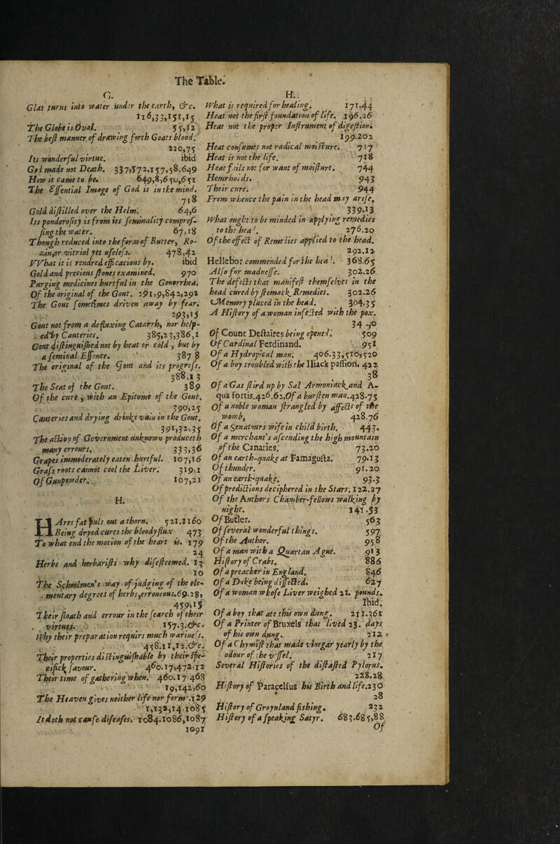 G. . ^ . . . GUsfurm Into voat'er md^r the earthy fvhat is required for healing, ^ f 71)44 116,55,151,15 Heat not thefirjl foundation of life, 1^6,26 The Globe is dval, 5^,12 Beat not the froptr Jnfirument of digejilonl The bejl manner,of drOTPing forth Coats blood, f Ipp.202 22 0yq% '^ Beat confumh not radical mol fture, , 717 Its Tvonderful virtue: ibid Beat is not the life. ^ *^ 718 Goi made not Death, 337,5^.157,58,649 Heat fails not for want of mol [lure I ^ 744 Bow It Came to be» ®49,^)^5^»^5i Bemrhoids» . ?43 ^ ^ffential Image of God is tn the mind. Their cure: • ^ 944 , 718 From whence the pain in the headway arife^ Gold dijlilled over the Helm'. ponderofty is from its feminality compref» IFhat aught to be minded In applying remedies fingthe water, 67,18 ,tothhea\ 276.20 Though reduced into the form of Buttery Ko~ OftheejfeB of Remedies dfflied to the head, zanyor vitriolpt ufelefs. , 478,42 ■ ^ • 292.I2 F'Fhat it is rendred efficacious by» ibid Hellebor commended for ihe hea U 3 68.65 Gold and precious Jlones examined, gyo Alfo for madnejfe, 302.26 Purging medicines hurtful in the Gonorrhea, The defeBs that mahlfefi themfelves in the Of the original of the Gout, 291,9,842,2^2 head cured by fiomack. Remedies, 3 02.26 The Gout fome^mes driven away by fear» C^emory placed in the head. ^ 3o4*3S *93)^5 B Hijlory of awoman infbBed With the pox. Gout not from a de fluxing Catarrhy nor help- ^ 34 4® . edify Cauteries, 385,23,386,1 Of Count Dcftairesbeing opened'» 509 Coutdifituguipiednotbyheatcr cdldybut by Of Cardinal VQld'inznd, .\ .95^j a feminal Effience» ' 3878 Of a Hydroplcal man. ^ 466.33,510,*520 The oritetnal af the ^out and its troq^refs. Of a boy troubled with the^^\x3:c)i.^z^\o\i%  388.13 . - . . 38 The Seat oj the Gout. 389 OfaGasfiirdup bySalArmomack^and h’- Of the cure i^bith an Epitome of the Gout, qua fortis.426.62.0/’4 bur fen man.^z^.q^ 3po‘,2 5 of a noble woman frangUdby affieBt of the^ Cauteries and drying drinl^s vain in the Gout, womb, 428.76 391^32,35 Of asenatours rbifein child birth. 443. The aSCo’f of Government unknown produceth Of a merchant's afcending the high mountain ^ many err ours» 333,3^ .pf the 73»^° Grapes immoderately eaten hurtful. 107,16 Offu earth-quake at Fimipsi\3, 19''^^ Grafs roots cannot cool the LiVer: of Gunpowder; 319)1 107,11 H. nil Ight, 521.1160 Butler. Of thunder. 91.20 Ofanearth-^quake. ^ 93*3 Of prediBions deciphered in the Stars. 122.27 Of the Authors Chamber-fellows walking by 141-53 565 59J 958 913 886 ' $46 627 H Ares fat ^uls out a thorn; Being dryed cures the hloodyflux 473 Offeveral wonderful things. To what end the motion of the heart is» iqg Of the Author. , 34 Of a man with a Quartan Ague. Herbs and herbdrlfls why dlfe/leemed, 13 By (lory of Crabs, ' 10 Of a preacher in England. fhe S<;hoQlmen*s way • of judging of the ele- Of a Duke being d iffiiBed, ^ A merit ary degrees of herbs yerfoneous.69.2iy Of a wornan whofe Liver weighed li. pounds» 459,15 \ /Ibid, Their path and crrour in the fearch of their Of a bqy that ate this owh'dtt^g,. 2| 1.361' vlrtueJ. Of a Printer of'Amy.th that lived li days . iphy their preparation requirs much warinefs. of his own dung. ,'/ [ , , 212. . ; v458.il,r2.c7'c. Of aChymiJl that made vinegar yearly by the Their properties diBlngulfhable by their ffe- odour of t,he v^Jfelf ^ 2I7 cipk favour. • 4^0.17,472)12 Several Hijlofies of the difiafied Pylorus» Their time of gathering whdn.' 4^0.17 468 . , ^ 22'8,28, ' / • 19,142,60 Biffiory of Viizcdius his Birth and life. The Heaveng'lues neither life nor form^y 29 , ^ 28 I,13a,l4\Vo85 Bipry of Groynland fishing» ,232 ItdotbniUeaufe difeafes: 1084.1686,1087 Bijiory of afpeakjng Satyr. 683.685,8^ lopl Of \