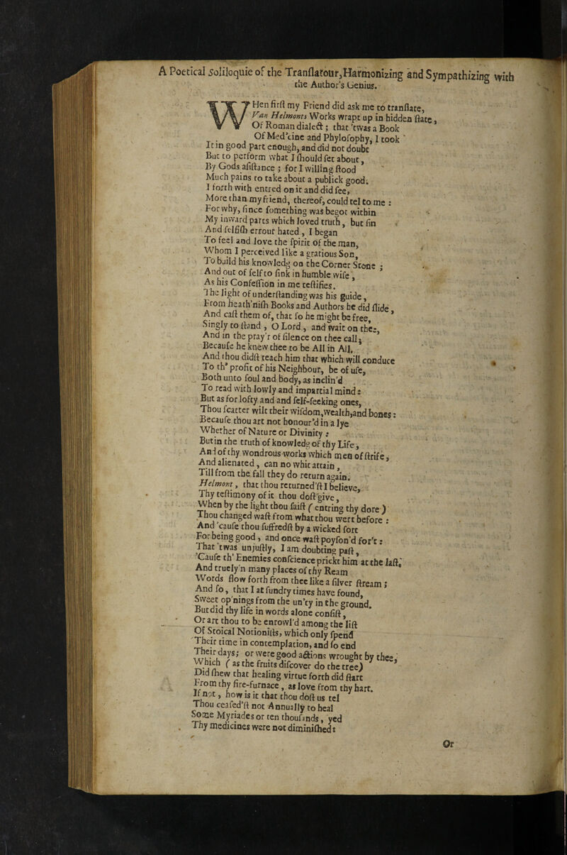 A Poetical 5oli]oquie of the Tranflatour^HatmonUing and Sympathizine vw’tb ^ die Author’s benius. ° ' Hen firrt my Friend did ask me c6 tranflate, Fa>iHelmoms Works wrapt up in hidden ftatc Of Roman dialed; that’twas a Book OfMed’cincandPhylofophy, Itook ' It in good part enough, and did not doubt But to perform what J (hould fet about By Gods afilbnee ; for I willing flood Much pains to take about a publick good; 1 forth with entred on it and did fee. More than my friend, thereof, could tel to me : For why, flnee fomething was begot within My inward parts which loved truth, but fin And fcIBQi errour hated , I began To feel and love the fpirit of the man, ^ > Whom I perceived like a gracious Son, TobuiIdhisknowledgoocheCornets’ccme- And out of felf to fink in humble wife As his Confeffidn in me ceftifies. * 1 he light of underftanding was his guide, From heath’iiifh Books and Authors he did Aide - - And cafl them of, that fo he might be free * Singly to fland , O Lord, and wait on thce And in the pray’r of filence on thee call • * Becaufe he knew thee to be Ail in All, * And thou didft teach him that which will conduce « To th profit of his Neighbour, be of ufe, * Both unto foul and body, as inclin’d . . . To read with lowly and impartial mind: i But as for lofty and and fcif-feeking ones, Thou fcattcr wilt their wifdom,wcalth,and bones; Becaufe thou art not honour’d in a lye Whether of Nature or Divinity .* Butin the truth of knowledg of thy Life, Anjof thy wondrous works\vhich men of ftrife. And alienated, can no whit attain, Till from the fall they do return again, •' , that thou rcturncd’ft I believe Thy teflimony of it thou doft give, * ' when by che light thou faift (-entri^ thy dore ) Thou changed waft from what thou wen before : And caufe thou fufFredfl by a wicked fort For being good, and once waft poyfon’d for’:; . ' ... That twas unjuftly, I am doubting part, Caufe th Enemies confcience prickc him at the lafl, ( And truclyn many places of thy Ream ^ Words flow forth from thee like a filver ftream; And fo, that I at fundry times have found. Sweet op’nings from the un’ey in the grqund But did thy life in words alone confift^ Or art thou to be enrowl’d among the lift Of Stoical Notionifls, which only fpeiid - Their time in contemplation, and fo end u J*' wrought by thee. Whi^ f as the fruits difeover do the tree) ' • Did fliew that healing virtue forth did ftart From thy firc-furnace, as love from thy hart. B njt, how is it that thou doft us tel ' ' Thou ceafed’ft not Annually to heal ^me Myriades or ten thoufmds, yed Thy medicines were not diminifhed: Or \ , ^