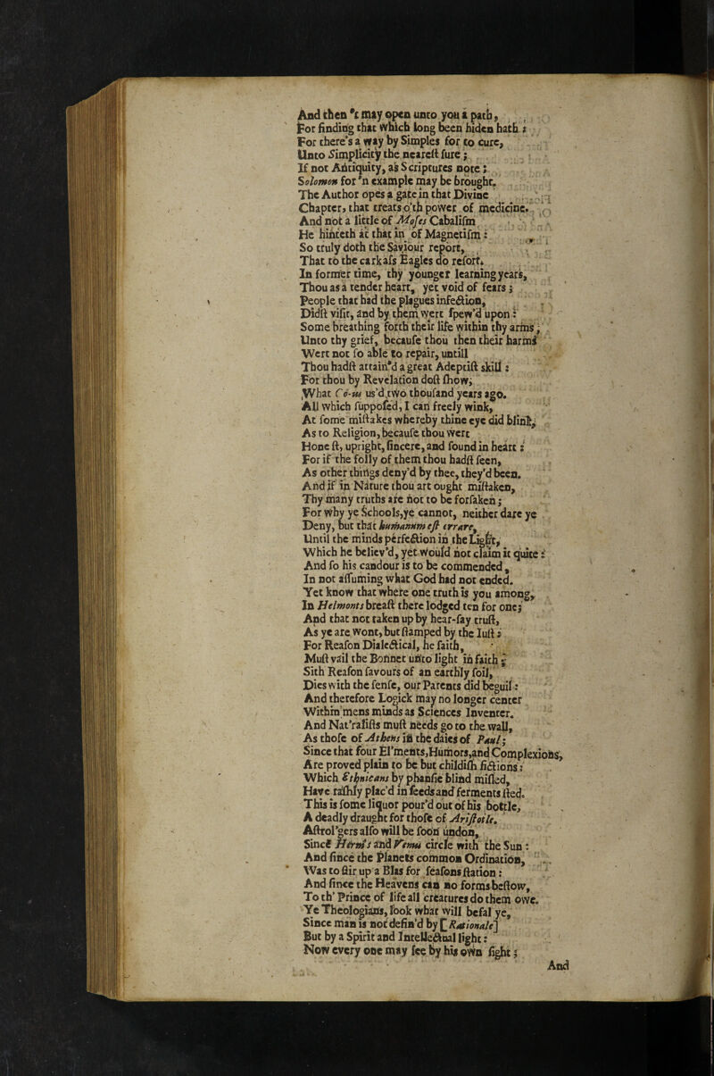 tor Boding that which bug been biden hath i For there’s a way by Simples for to cure. Unto .Simplicity the neareB fure; ^ > If not ABtiquity, ak S cripturcs note; / Solomon for *n example may be brought. . The Author opes a gate jn that Divine .; Chapter, that treats.o’th power of medicine.. And not a little of Mofes Cabalifm, He hihtcth at that in of Magnctifni: ,, ^ So truly doth the Sayibur report, /  That to thc carkafs Eagles dp refbrr* In former time, thy younger learning years. Thou as a tender heart, yet void of fears 5 people that had the plagues infedion, Didft vifit, and by tneni,vyert fpew’d upon: Some breathing forth their life within thy arms ^ Unto thy grief, becaufe thoii then their harmi Wert not fo able to repair, untill Thou hadft atrain*d a great Adeptift skill: For thou by Revelation doft fliowi ,What C6-tu us’d,two tboufand years ago. All which fuppolcd, I cari freely wink. At feme mirtakes whereby thine eye did bjihk^ As to Religion, becaufe thou vvert Hone ft, upright, (incere, and found in heirt; For if the folly of.them thou hadft fecn. As other things deny’d by thee, they’d been. And if in Nature thou art ought miftakcn. Thy many truths arc hot to be forfakch; For whv ye Schools,ye cannot, neither dare ye Deny, but that humanHm efi trrare^ Until the minds pcrfc^on in the Lig^,' Which he believ’d, yet Would hot claim it quite And fo his candour is to be commended , In not sjffuming what God had not ended. Yet know that where one truth is you among,, In Belmonts brcaft there lodged ten for one; And that not taken up by hear-fay truft, As ye are wont, but ftamped by the lutt i For Reafon Dialectical, he faith, Muft vail the Bohnet uhto light in faith % Sith Reafon favours of an earthly foil, Dies with the fenfe, our Parents did feguil: And therefore Logick may no longer center Within’mens minds as Sciences Inventcr. And Nat’ralifts muft needs go to the wall. As thofc oi Athens ih thcdaiesof Pnul; Since that four El’mehts,Humors,and Complex Are proved plain to be but childifti fictions i Which Sthnieans by pbanfie blind milled. Have ra!lhly plac’d in feeds and ferments tted. This is fomc liquor pour’d out of his bottle, A deadly draught for thofe of Arifioile, ' Aftrol’oers alfo will be footi undoh, Sinci H&tn t ahd i^enni circle with the Sun; And fince the Planets common Ordination, Was toflir up a Bias for feafonsftation: And fince the Heavens can ho forms beftow. To th’ Prince of life all creatures do them owe. Ye Theologians, fook what will befal ye. Since man is nof defined h) ^Rationale'] But by a Spirit and Intelle^nal light: Now every one may fee by hij own fight J