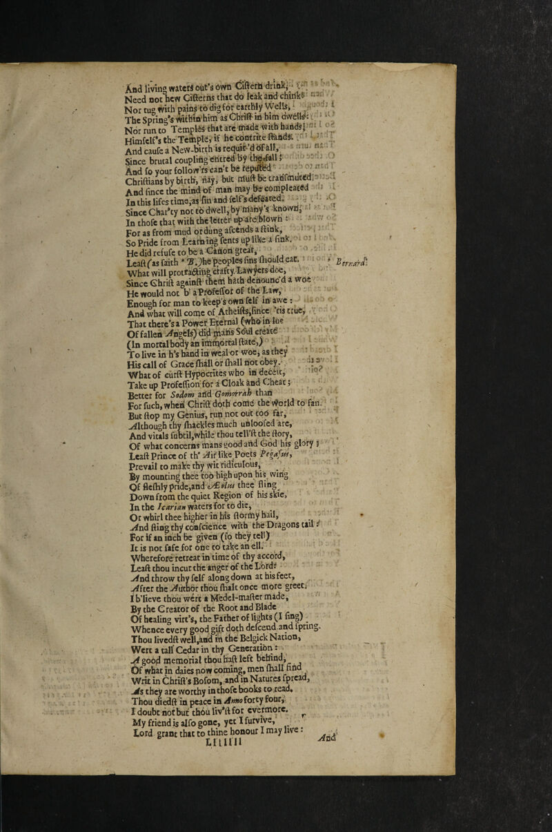 Leaft fas faith * ^ Jhe'peoples fins (liould eaC. i m c What will prothftib^crafty.Law^rs doe,' SinceGhrift againft'them hathdchouncd a wne ; He would not tf aPfdfeffbr of f he law; ■ Enough for man to keep’s own felf in avyc: ^ -y And what will come of AtheiftSifincci - as true, v. That there’s a Power Epemal (whomftje Of fallen vfhgds) did^ahs S^ul create ^ ; V i (In mortal body an ithtriorcalftate,)^ v ^ To live in h‘s hand in wcal or woe, as they ^ t^ ^ j His call of Grace (hall or (hall not obey,- / - ^ iJ ^ 1 What of ciirft Hypocrites who in deceit, ' ; ' Take up Prbfeftion'for a Cloak and Cheat; , ^ ^ 'j- ;Bettcr for Sodom arid Gomojrrah than v . ..* For fuch, whcii Cliriff doth come the vforld to fan:;; * But ftop my Geniui, run not out toO far; • ' ‘ Although thy (hackles much uhloofed arc, * - - And vitals fubtil,while thou tell’ft the ftory, , bf what concerns mans good and God his glory 5 ^ Lcall Prince of th‘if hke Poets fehd^tk; \ J . ' Prevail to make thy wit ridiculous,; ’ ■, ‘ By mounting thee top high upon hi sowing , ; '' Of fleflaly pride,and thee fling_^ * ‘ ^ ^ Down from the quiet Region; of hisskic, ■ . In thewaters for to die, ‘ ^ j / i Or whirl thee higher in his flormy hail, ^ j- .^nd fting thy confcience with the Dragons tail * t * For if an inch be given (fo they tel!) ; _ •' Itis notfafc.for one to takeaheli: ^ _ V^herefbreTetreat in time of thy accord; - Lead thou incut the’angef of the Tbrd? ^ - u^nd throw thy fclf along down at his feet, ^ -4ftcr the .i^iithor thoii (haltonce more greeCo; J Ih’Iieve thou weft a Medel-maftcr made, By the Creator of the Root and Blade Of healing virt’s, the Father of lights (I ling) ^ ' W^hence every good gift doth dcfcend.and ipring= Thou livedft well,ind in the Belgick Nation, Wert a tall Cedar in thy Generatmti ji goop memorial thou haft left behind j Of what jn daies now coming, men lhall s Writ in Chrift’s Bofom, .and in Natures fpread, jds theV arc worthy in thofe books to read. Thou diedft in peace in Amo forty four; ^ ' 1 doubt hot but th6uUv*ll for evermore. ^ My friend is alfo gone, yet I furvlve, > lord- grant that to thine honour I may live j tiiiin