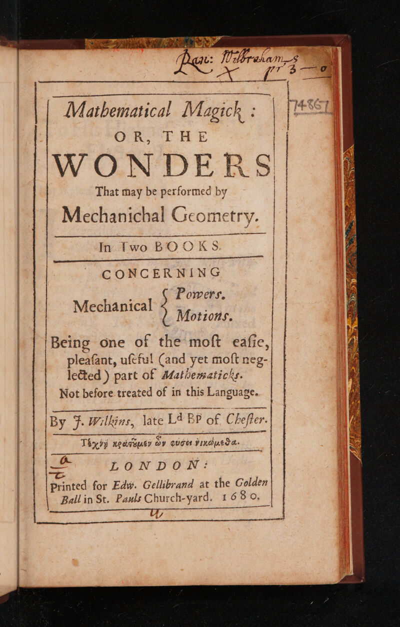 | Mathematical Magick ORS THE WONDERS! | : | That may be performed by of Mechanichal Geometry. hie tao BIO OK &amp; CONCERNING a, Powers, Mechanical ; ae | Motions. Being one of the moft eafie, pleafant, ufeful Cand yet moft neg- lected ) part of Mathematichs. Not before treated of in this Language. SESE SOT Te Ao aE EOL By 7: Wilkins, \ate Ads BP of Chefter. Thyvy neeitausy Oy ay quae Viedoades a LONDON: ~“c printed for Edw. Gellibrand at the Golden Ballin St. Pauls Church-yard. 16 8 On