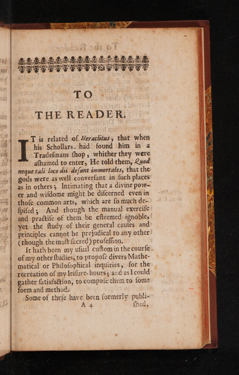 Sei a rate le / ieee ms Ae ae A 4 . tan ry ie ye Viskis er i| £EMPS Sth OsshOS Sas ‘| Seeee ye SSE PLTT ERTS TO THE READER. 14 T is related of. Herachtus, that when | his: Schollars.had’ found him in a y | -Fradefmans fhop , whither they were ia | ' afhamed to enter, He told them, vod | neque tali loco dit defunt immortales, that the |} gods were aswell converfant in fuch places | asin others; Intimating that a divine pow- | ec and wifdome might be difcerned even in | thofe common arts, which are fo much de- w'| fpifed; And though the manual exercife: . ] or and prattife of them be efteemed ignobles yet the ftudy. of their general caules and principles cannot be prejudical to any other (though the mott fecred.) profeffion. Irhath been my ufual cuftomin the courfe } of my other ftudies, to propotfe divers Mathe- | matical’ or Philofophical inquiries, for the | recreation of my leifure- hours; and asi could | gather fatisfattion, to compole them to fome ,°]) form and method. Some of thefe have been formerly publi- A 4 fred,