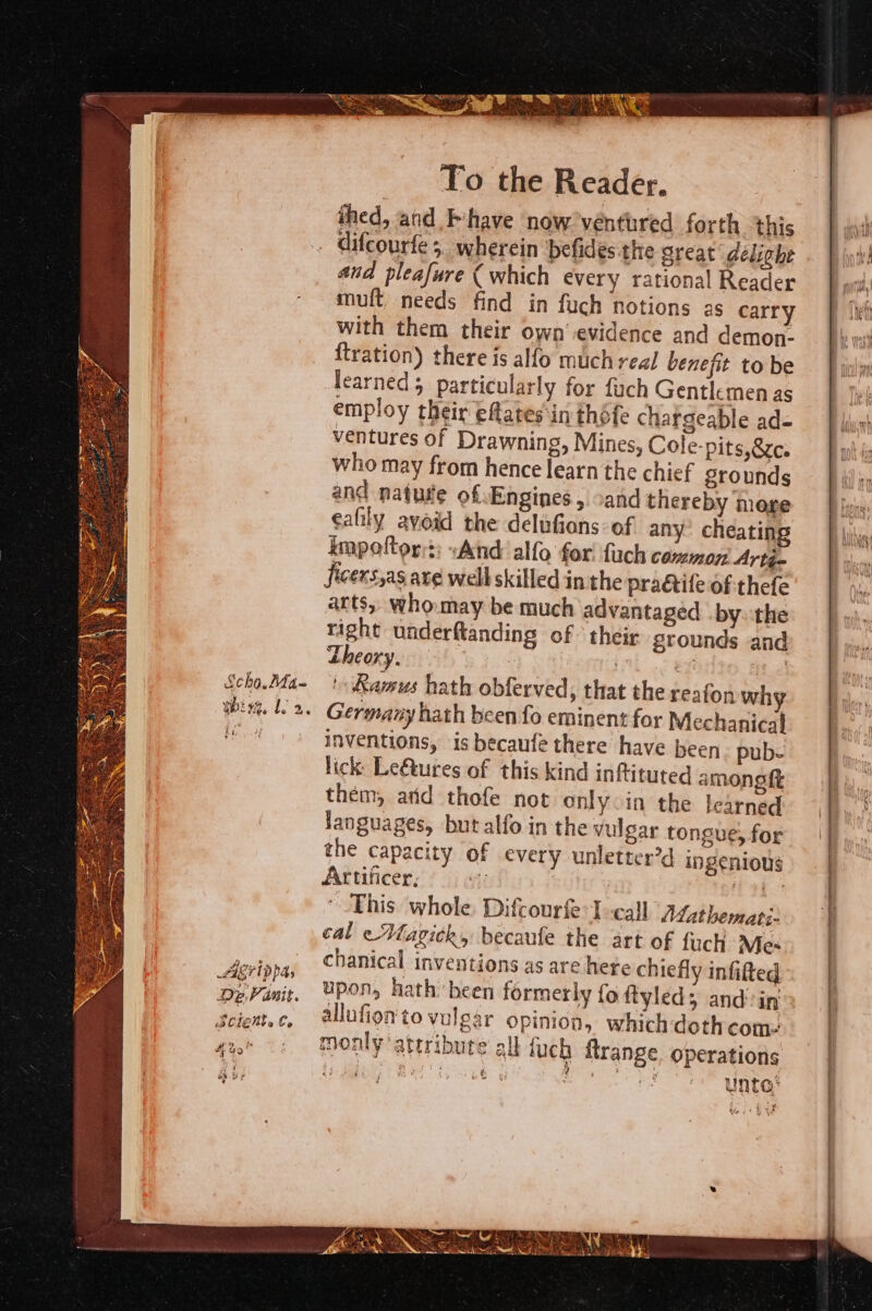 me KE ia CP CO ee Sees At : SS ite, mA ane : hd STN Sean MNT Feith). bis, Ml it ae &gt; To the Reader. ihed, and have now. ventured forth this difcourfe 5. wherein befides:the great delight aud pleafure (which every rational Reader mult needs find in fuch notions as carry with them their own’ evidence and demon- ftration) there is alfo much real benefit to be earned particularly for fuch Gentlemen as employ their effates‘in théfe chargeable ad- ventures of Drawning, Mines, Cole- pits,eze. who may from hence learn the chief grounds and natutte of. Engines , cand thereby more eafily avoid the delufions: of any’ cheating impoftor:: «And alfo for! fuch common Artj- ficers,as axe well skilled in the pradctife of:thefe arts, who.may be much advantaged by.-the right underftanding of their. grounds and Lheoxyen is * | ee | ' Kamus hath obferved, that the reafon why Germany hath been fo eminent for Mechanical inventions, is becaufe there have been pub lick: Le@ures of this kind inftituted amongft them, arid thofe not only in the learned Janguages, but alfo in the vulgar tongue, for the capacity of every unletter’d ingenious Attificer, ii Li) This whole. Difcourfe-T--call Mathemati- cal e Magick, becaufe the art of fuch Mes chanical inventions as are hete chiefly infifted upon, hath been formerly fo ftyleds and in allufien to vulgar opinion, which doth com monly attribute all fuch ftrange, operations bh, Poa gy vs unto’