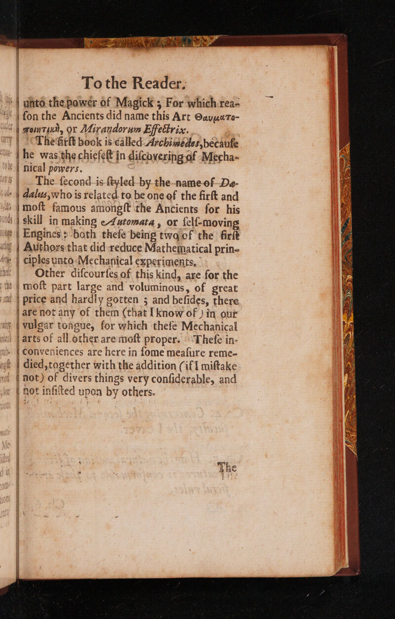 | To the Reader. S| unto. the power of Magick; For which rea- ‘| fon the Ancients did name this Art @avuete- “lt gomtixit, or Mirandorum Effettrix. ny | The fitlt book is called Archimedes, becanfe. ‘it | he was:the chiefeft jn difcovering of -Mecha- * | nical powers. oe ‘S| _ The fecond-is ftyled-by-the-name-of-De- (« | dalus,who is related to be one of the firft and ) |moft famous amongft the Ancients for his ‘nts | skill in making e4utomata, or felf-moving ¢ | Engines: both thefe being twa of the firf ig | Authors that did reduce Mathematical prin- te | ciples unto Mechanical experiments, it | Other difcourfes of this kind, are for the it | moft part large and voluminous, of great ai | price and hardly sotten 3; and befides, there jare not any of them (that [know of } in our ay | vulgar tongue, for which thefe Mechanical i | arts of all other are moft proper. » Thefe in- » | Conveniences are here in fome meafure reme- ict | died, together with the addition (if I miftake md ( Mot) of divers things very confiderable, and i not infifted upon by others.