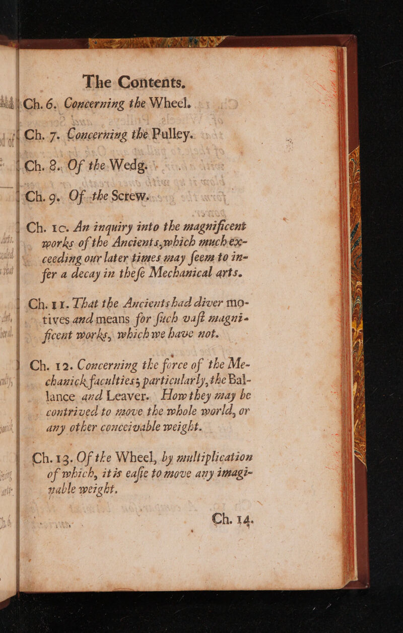 Hae OE LS ta ah BRE The Contents. Si 'Ch. 6. Concerning the Wheel. “i Ch. 7. Concerning the Pulley. 1 Ch. 8. Of the Wedg. ) Ch. 9. Of.the Screw. Ch. 1c. Az inquiry into the magnificent works of the Ancients,which muchex- \ c0eeding our later times way feem to in= | fer a decay in thefe Mechanical arts. | Ch. uz. That the Ancients had diver mo- tives and means for fuch vaft magni. ficent works, which we have not. } Ch. 12. Concerning the force of the Me- chanick faculties particularly, the Bal- lance avd Leaver. Hom they may be contrived to meove the whole world, or any other conceivable weight. ! Ch.13. Of the Wheel, by multiplication | of which, itis eafie to move any imagi- J ai 6 i nable weight. Ch. 14.