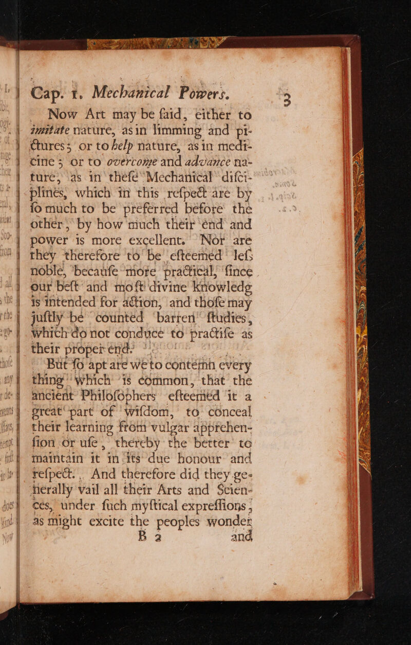 teal BR cal $ ‘ ¥ Oe A a ee ee ae Se eT e — is i de ee i. Seance eo vu Aelia pec ETE Cap. t. Mechanical Powers. _ Now Art may be faid, either to jummitate nature, asin limming and pt- cine 5 Or to overcome and advance na- ture, as in thefé’ Mechanical’ difci- plines, which in this refpeét are by fo much to be preferred before the other , by how much their ‘end’ and power is more excellent. Nor are they ‘therefore to’ be efteeméd lef: noble, ‘becaufe more praGical, ‘fince . our belt and moft divine knowledg is intended for aétion, and thofe may juftly be counted barteri’ ftudies , which do not conduce to practife as their proper end. But {0 apt are we to contefnn every thing’ which ‘is common, that the ancient Philofophers efteeritd it a preat part of ‘wifdom, to conceal their learning from vulgar apprehen- fion or ufe, thereby the better’ to maintain it in its due honour and refpect... And therefore did they ge- herally vail all their Arts and Stien- ces, under fuch myftical expreffions , as might excite the peoples wonder
