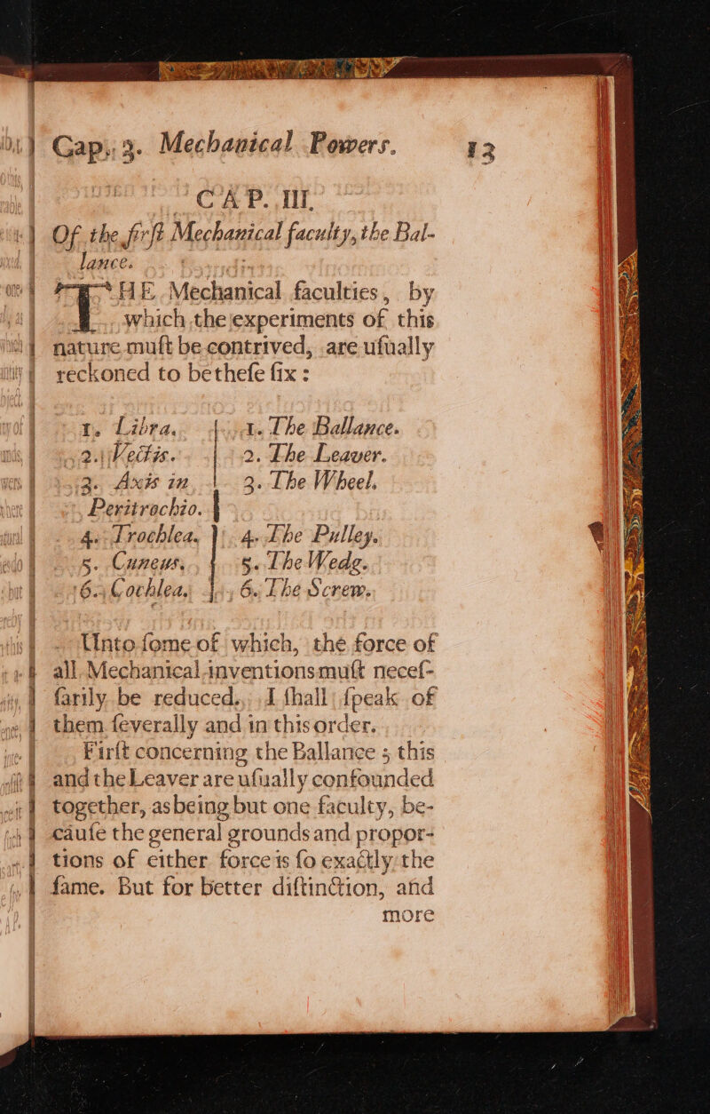 SUE Ie A Sis PE AIG i, Pe Nees pall ROB Waar CAP. Il, Of the frit fi Mechanical faculty, the Bal- lance. pe HE Fed tbi ti faculties, by _... which the experiments of this nature muft be contrived, are ufually reckoned to bethefe fix : tr. Libra. | A. The Ballance. 2.1: Vedis. | 2. Lhe Leaver. 3. Axis in 1. 3. The Wheel. &gt;, Peritrochio. 4. Trochlea, };. 4. Lhe Pulley. 5. Cuneus. 5. Lhe Nedg. 6.3 L achlea, Jy 6 Lhe Screw. all Mechanical inventionsmuft necef- them. feverally and 1n this order. and the Leaver are afuall y confounded together, as being but one faculty, be- caufe the general g Feroundsand propor- tions of cither force's fo exactly the more