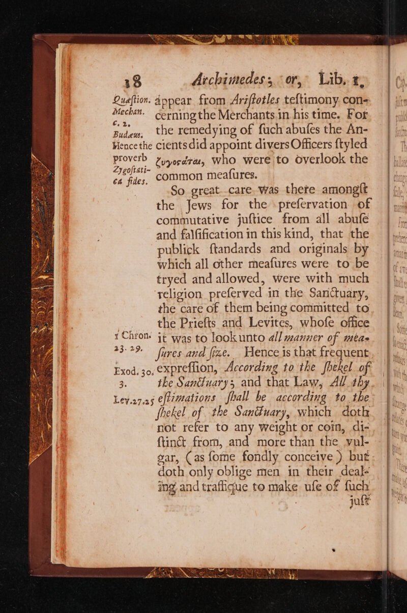 Sas Ue,” hee Mee | Quaftion. Anpear from Aréftotles teltimony. con- Mecha. cerning the Merchants.in his time. For Butew, the remedying of fuch abufes the An- Fiencethe cientsdid appoint divers Officers {tyled Proverb Py cdr, who were to Overlook the aia common meafures. | 5 So great..care, was there amonglt the Jews for the prefervation of commutative juftice from all abufe and falfification in this kind, that the publick ftandards and originals by which all other meafures were to be | tryed and allowed, were with much | ‘teligion preferved in the Sanctuary, | the care of them being committed to .. the Priefts and Levites, whofe office rChrom it was to lookunto all manner of méae Exod. 30. €xpreflion, According to the fhekel of 3. the Sanduary; and that Law, Al #hy Ley.o7.25 eftzmations fhall be according tothe fhekel of the Sanduary, which doth not refer to any weight or com, di- {tinct from, and more than the. vul- gar, (as fome fondly conceive } but doth only oblige men in their deal+ ing and trafique to make ufe of fuch jute re tt eee: