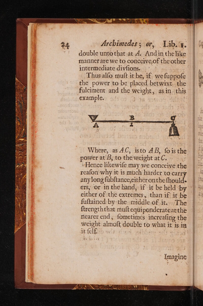 double unto that at A. Andin thelike manner are we to conceive,of the other intermediate divfions. ~° | Thusalfo mutt it be, if we fuppofe the power to:be placed betwixt the example. B Where, as 4C, isto AB, foisthe power at'B, to theweight atC. ss ~ Hence likewife may we conceive the reafon' why it is much harder to carry any long fubftance,either onthe fhould- ers, or inthe hand, if it be held by either of the extremes, than if it be fuftained by-the middle of it.» The ftirengththat muft equiponderateatthe nearer end; fometimeés increafing the Noe —, i me