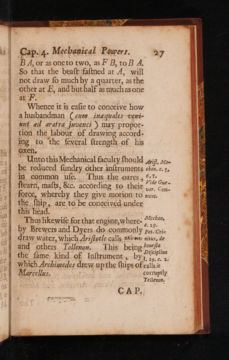 Cap.4. Mechanical Powers, ay B A, or asoneto two, asf B,toB 4A. So that the beaft faftned at A, will not draw fo muchby a quarter, as the other at £, and buthalf as muchas one a a ar | : Whence it 1s eafie to conceive how ahusbandman (cum. inequales veni- unt ad aratra juvenci ) may propor- tion the labour. of drawing accord- ing to the feveral firength of his oxen. _ Ontothis Mechanical faculty fhould Arif. Mee be reduced fundry other inftruments chan. c. 5, in common ufe.. Thus_the -oares , %7- ae {tearn, mafts, &amp;c. according to their he oe force, whereby they give motion to mex. — the {ip, are to be conceived under this head. : Thus likewife for that engine,where- os by Brewers and. Dyers do commonly per. cri- draw water, which Ari(totle calls, water nitus, de and others Tollenon. This being te é Difcipling the fame kind of Inftrument, by) 7... 3. which Archimedes drew up the fhips of callsit — Marcellus. thee corruptly iS 2 Tellénone 3 Mechane CAP.