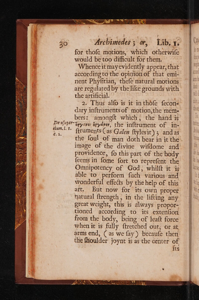 for thofe motions, which otherwife would be too difficult for them. Whence it mayevidently appear, that according to the opinion of that emi- nent Phyfitian, thefe natural motions are regulated by the like grounds with the artificial. as ~ 2. Thus alfo is it inthdfe fecon- dary inftrumentsof motion,the mem: bers: ‘among{t which; the hand is apy 2voy apyavoy. the inftrument of in- ftruments Cas Galen ftyles it); andas the foul of man doth bear in it the image of the divine wifdome and’ providence, fo this part of the body feems in fome fort to reprefent the Omnipotency of God, whilft it ‘4s able to. perform fuch various and wonderful effects by the help of this art. But now for its own proper natural ftrength , in the lifting any great weight, this is always propor- tioned according to its .extenfion from the body, being: of leatt force when it is fully ftretched out, or at arms end, ( as we fay) becaufe then the fioulder joynt is as the center of its