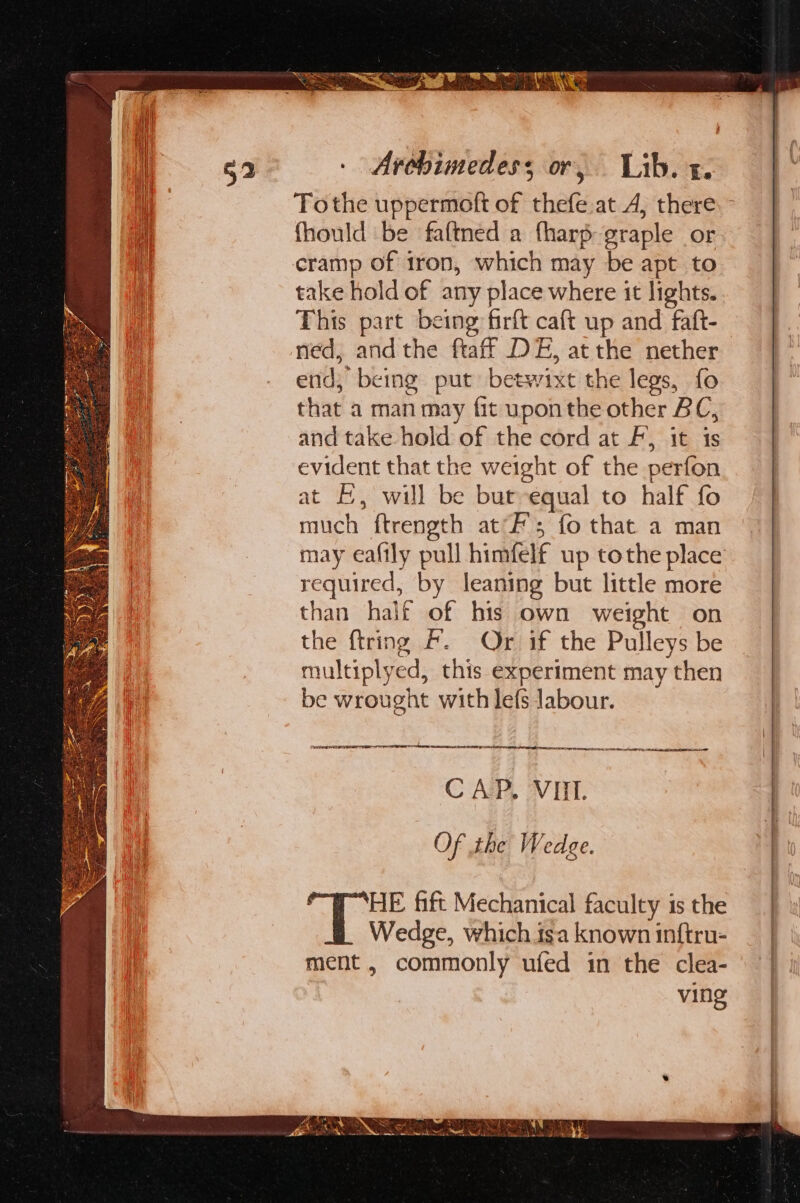 Tothe uppermoft of thefe.at A, there. fhould be faftned a fharp graple or cramp of 1ron, which may be apt to take hold of any place where it lights. This part being firft caft up and faft- ned, andthe ftaff DE, atthe nether end; being put betwixt the legs, fo that a man may fit upon the other BC, and take hold of the cord at F, it 1s evident that the weight of the perfon at f, will be but equal to half fo much ftrength at’; fo that a man may eaftly pull himfelf up tothe place required, by leaning but little more than half of bis own weight on the {tring fF. Or if the Pulleys be multiplyed, this experiment may then be wrought with lefs labour. ee ee ene ch saiebel hahehadiee tacit athena te ee eed CAP, VIII. Of the Wedge. HE fift Mechanical faculty is the Wedge, which isa known inftru- ment , commonly ufed in the clea- ving