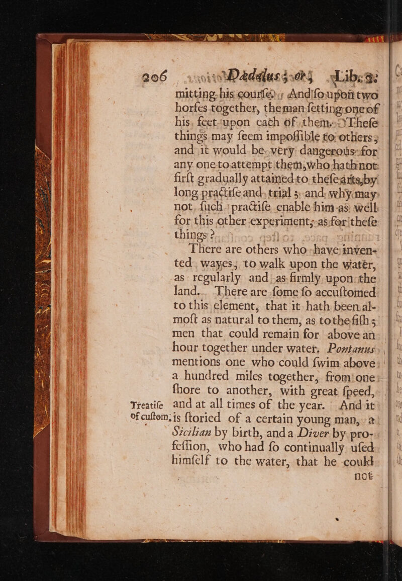 Treatife mitting- his courle) , Andifoupon two horfes together, theman-{etting-oneof his, feet‘upon cath of them.s:?Thefe things may feem impoflible te’ others; and it would. be..very dangerous:for any. one to.attempt ithem,who hathnot firft gradually attamed.to thefearits,by long practife and, trial 5; and: whymay- not. fuch + practife enable him-as: welb for this other experiment,;-as:for'thefe things &gt;. a4} ¢ fin There are others who -have imven- ted. wayes,. to walk upon the water, as regularly and _.as-firmly upon: the land... ‘There are fome fo accuftomed. to this element, that it hath been al- moft as natural to them, as tothefifhs men that could remain for above an hour together under water. Powtanus mentions one who could {wim above a hundred miles together, fromione fhore to another, with great {peed, ‘Sicilian by birth, anda Diver by pro- feilion, who had fo continually ufed himfelf to the water, that he could