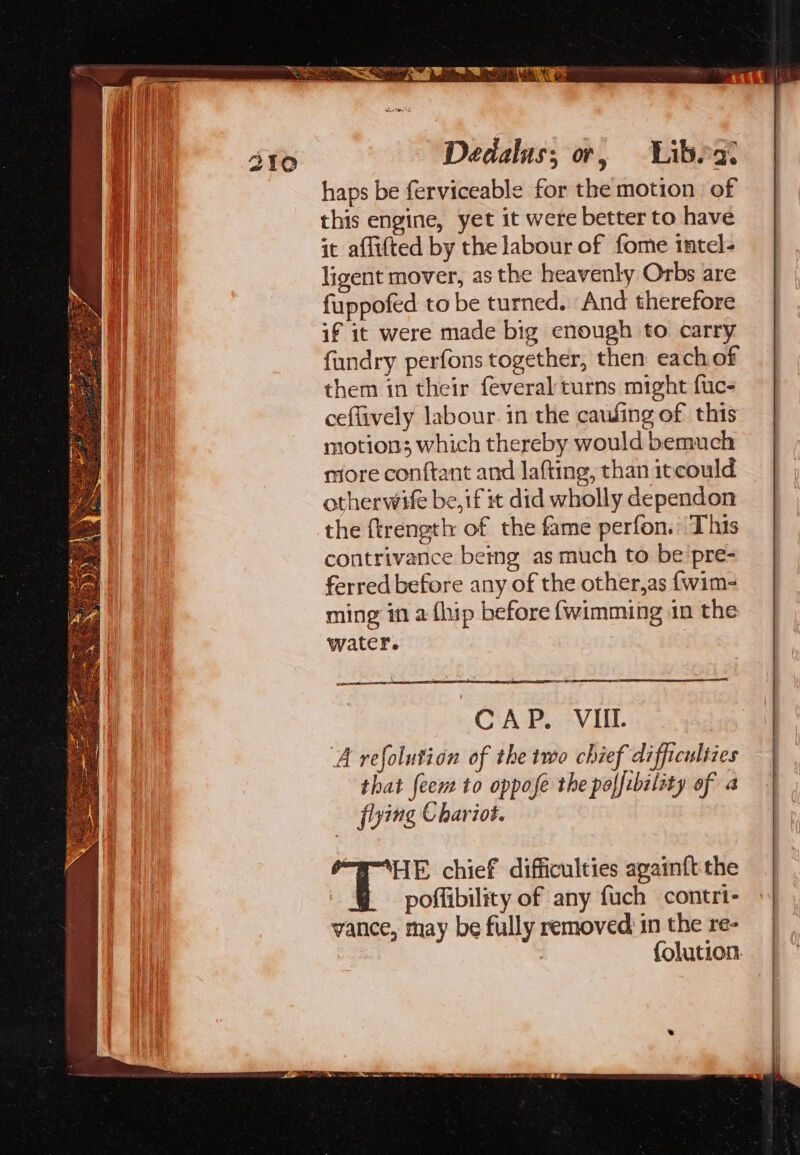 310 Dedalus; or, Libra’ haps be ferviceable for the motion of this engine, yet it were better to have it aflitted by the labour of fome intel- ligent mover, as the heavenly Orbs are fuppofed to be turned. And therefore if it were made big enough to carry fundry perfons together, then each of them in their feveral turns might fuc- ceflively labour. in the cawling of this motions; which thereby would bemuch more conftant and lafting, than itcould otherwife be, if it did wholly dependon the ftrength of the fame perfon.* This contrivance being as much to be’pre- ferred before any of the other,as {wim- ming in a {hip before {wimming in the water. Sats CAP. VIIL ai A refolution of the two chief difficulties that feens to oppose the poffibility of a flying Chariot. mar = “WHE chief difficulties againft the | @ ~— poffibility of any fuch contri- vance, may be fully removed) in the re- ; : {olution