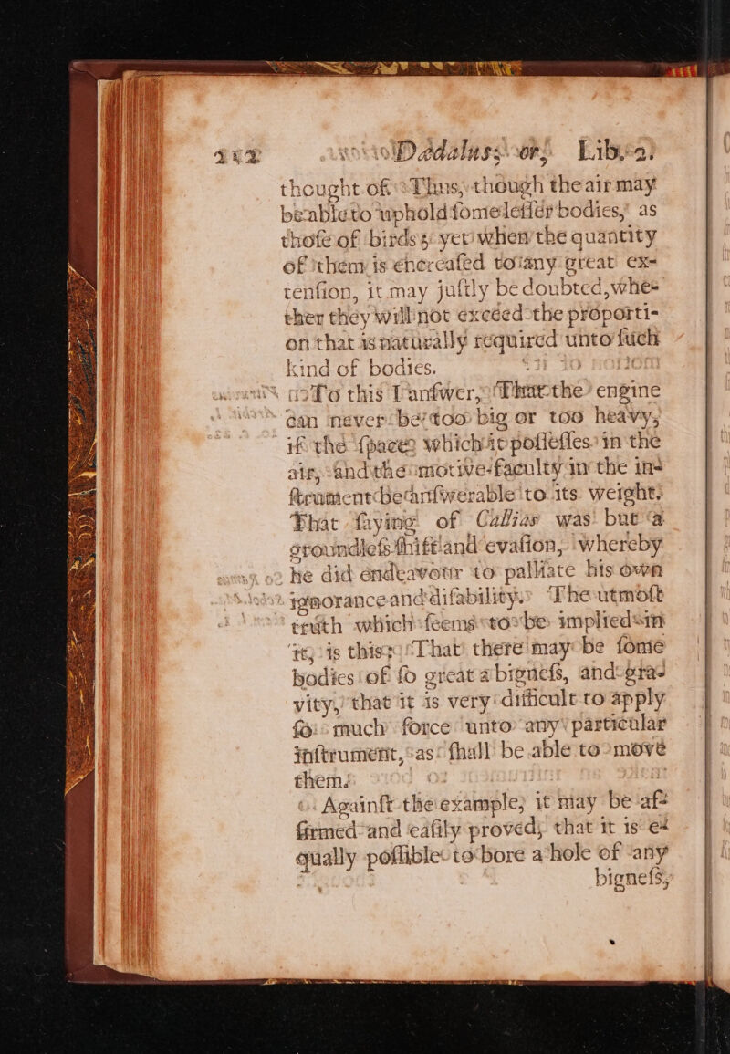 ee eee WDedalassvor, Libis: | PG hought. of ‘Thus, though the airmay a beable to wohold fomeletier bodies,” as | thof of birds 5 yeti when’ the qua atity of them is €nere fed tolany great ex- tenfion, it. may jufily be doubted, whe= ther they will not excéed-the proporti- on that 4s naturally required unto {uch kind of bodtes. . coYo this Tantwer, Dhar: ue engine dan never be?too big or too heavy ; if the (pace? which iv poflefles 11 the air, Ghd theumorive-faculty in the ins rumen: becanfwerable to its weight, Phat fying of Calias was baeias sroundles.fl niffiand evafion, whereby 5? he did endeavotr to palate his own imorance anddifability. The utmott ertith which feemstoxbe impliedsin Te s thisge That’ there may be fone | warlte es'of f great abignels, and: gra | vity,) that it is very’ difficult to ap ply fi much force unto any’ particolar fnitrumefit, as! fhall be able toomoveé them . ‘Againit thie ex sisnple} it may be af- Geated and eafily proved; that it is €4 qually poflible: to:bore a-hole of any