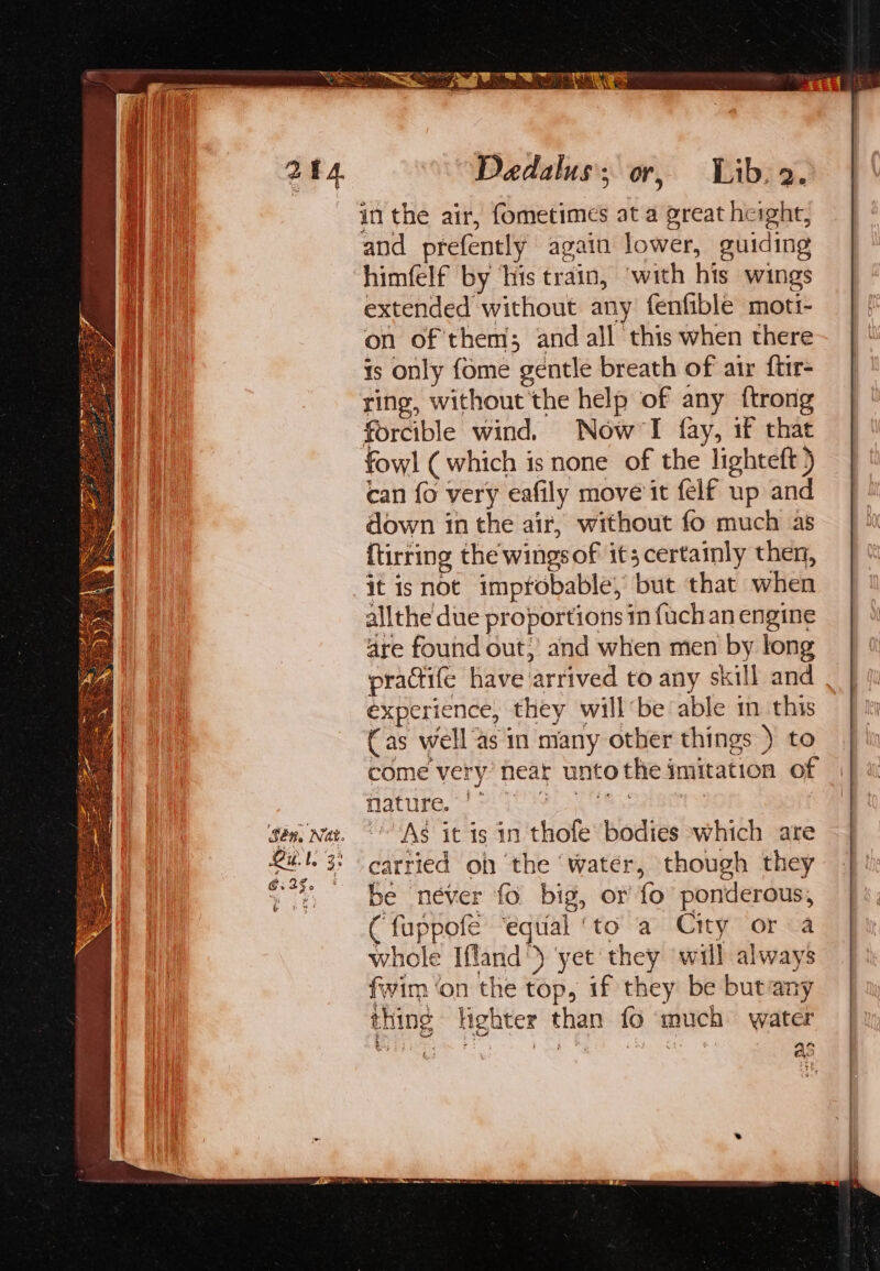 art Sén, Nat. 6.23. bot ee Daedalus’; or, Lib, 2. in the air, fometimes at a great height, and prefently again lower, guiding himfelf by ‘his train, ‘with his wings extended without any fenfible moti- on of them; and all this when there 1s only fome gentle breath of air ftir- ring, without the help of any {trong forcible wind. Now’I fay, if that fowl ( which is none of the lighteft ) can {o very eafily move it felf up and down in the air, without fo much as ftirring the wingsof it; certainly then, it isnot impfobable, but that when allthe due proportions m {uch an engine are found out, and when men by long practife have arrived to any skill and experience, they will‘be able in this (as well as in many other things ) to come very’ near untothe imitation of Nature, 7 GE oe eer S As it is in thofe bodies which are carried oh the ‘water, though they be néver fo big, or fo ponderous, (fuppofe ‘equal ‘to a City or a whole Ifland') ‘yet they will always fwim ‘on the top, if they be butany thing lighter than fo much water as