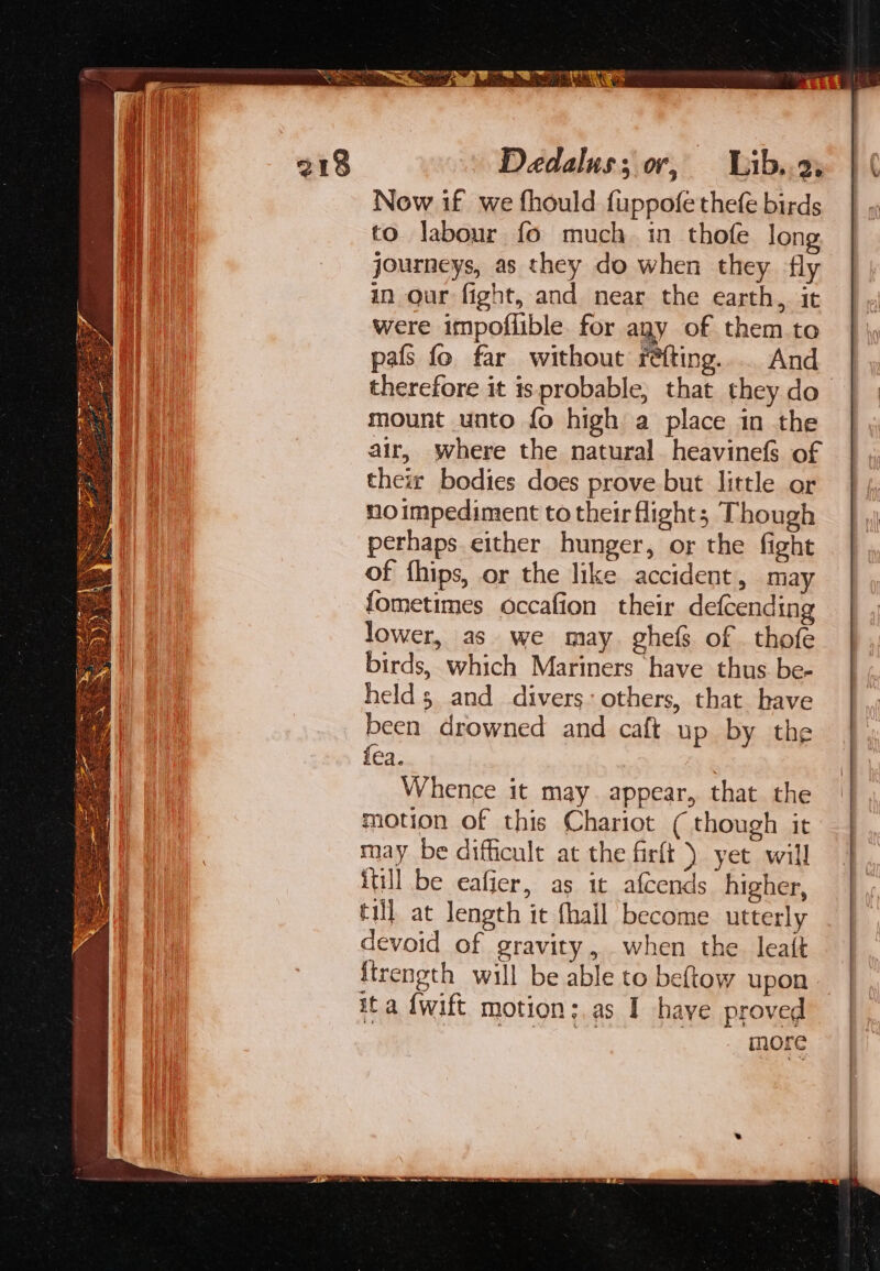 Dedalus; or, Wib..2, Now if we fhould fuppofe thefe birds to labour fo much. in thofe lon journeys, as they do when they fly in our fight, and near the earth, it were impoflible for agy of them.to pafs fo far without féfting... And therefore it is probable, that they do mount unto fo high a place in the air, where the natural heavinefs of thew bodies does prove but little or noimpediment to their flight; Though perhaps either hunger, or the fight of fhips, or the like accident, may fometimes occafion their defcending lower, as we may. ghefs of _ thofe birds, which Mariners have thus be- held and divers: others, that have been drowned and caft up by the fea. | Whence it may. appear, that the motion of this Chariot (though it may be difficult at the firft ) yet will itill be eafier, as it afcends higher, till at length it {hall become utterly devoid of gravity , when the. leatt ftrength will be able to beftow upon ita {wift motion: as I haye proved ena | more