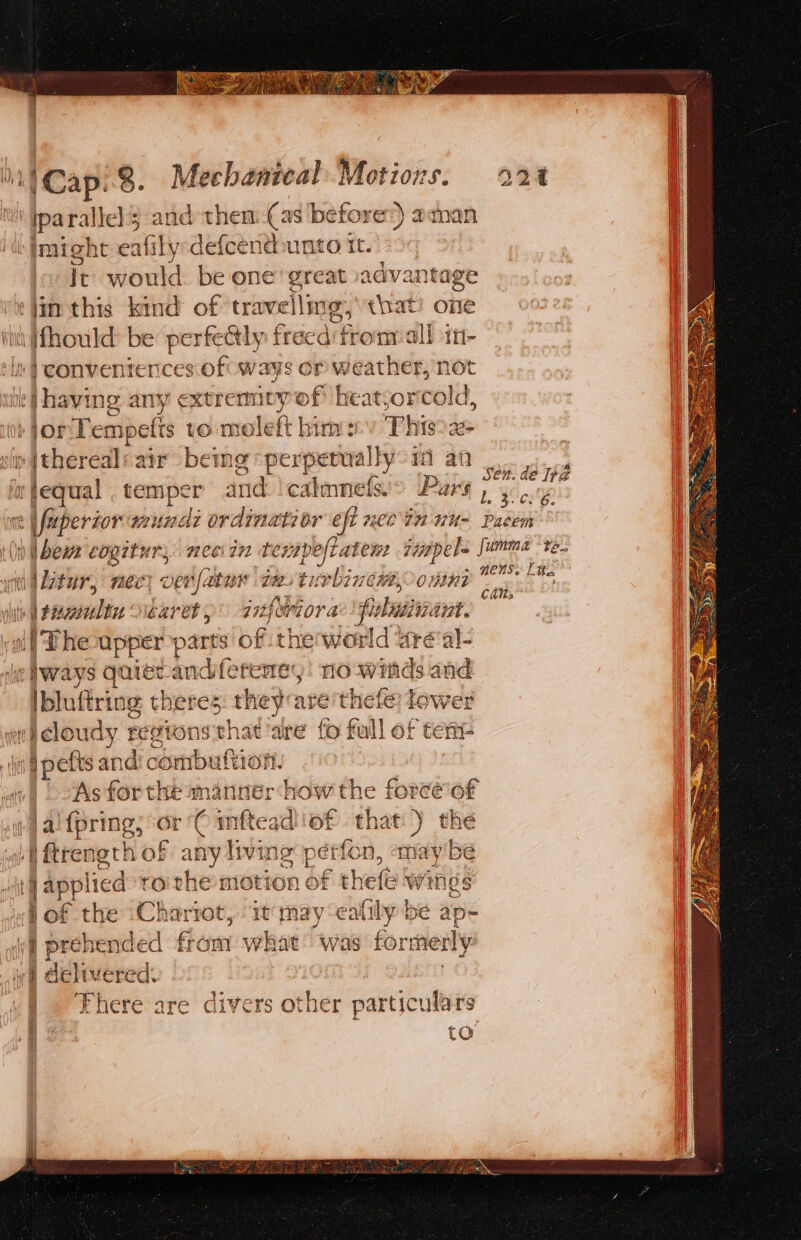 ka parallel 3 and them-(as before:) aman “Imight eafily-defcendunto it. It would. be one great advantage ¢jin this kind of travelling, that’ one Vit fhould be perfely freed'from all in- ‘in | conventences of ways or weather, not ‘(having any extremicy of htatjor cold, 10 FOr Tempetts to moleft him: This°z- sir | thereal air beme perperoallys i an a fequal . temper and !calmnefs'&gt; Pars nt | fuperzor wundi ordinatior eft necin nu- sen. de 12 b. BCS ee Paétem «ltr necy ver [ater ti. tinting D0 nni ts sp once beret, aitfsviora pulaiivant. i Phe upper parts of thenworld areal- «ways quiecandiferemey! rio winds and ibluftring theres they are thefe Tower we) Cloudy regtons th at ‘are fo full of ter § pefts and combutti onl | As forthe manner how the force'of )) al {pring, - Cn ‘iter of Ph the ot ftrength of any living 7 tfon, «may be | applied roithe motion o thes iv tiigs wf Of the ‘Charrot, ‘1 may dite be ap- i prebended fiom Mal was formerly ie Geltuered. | There are divers other particulars to nens: Ltt, Cals