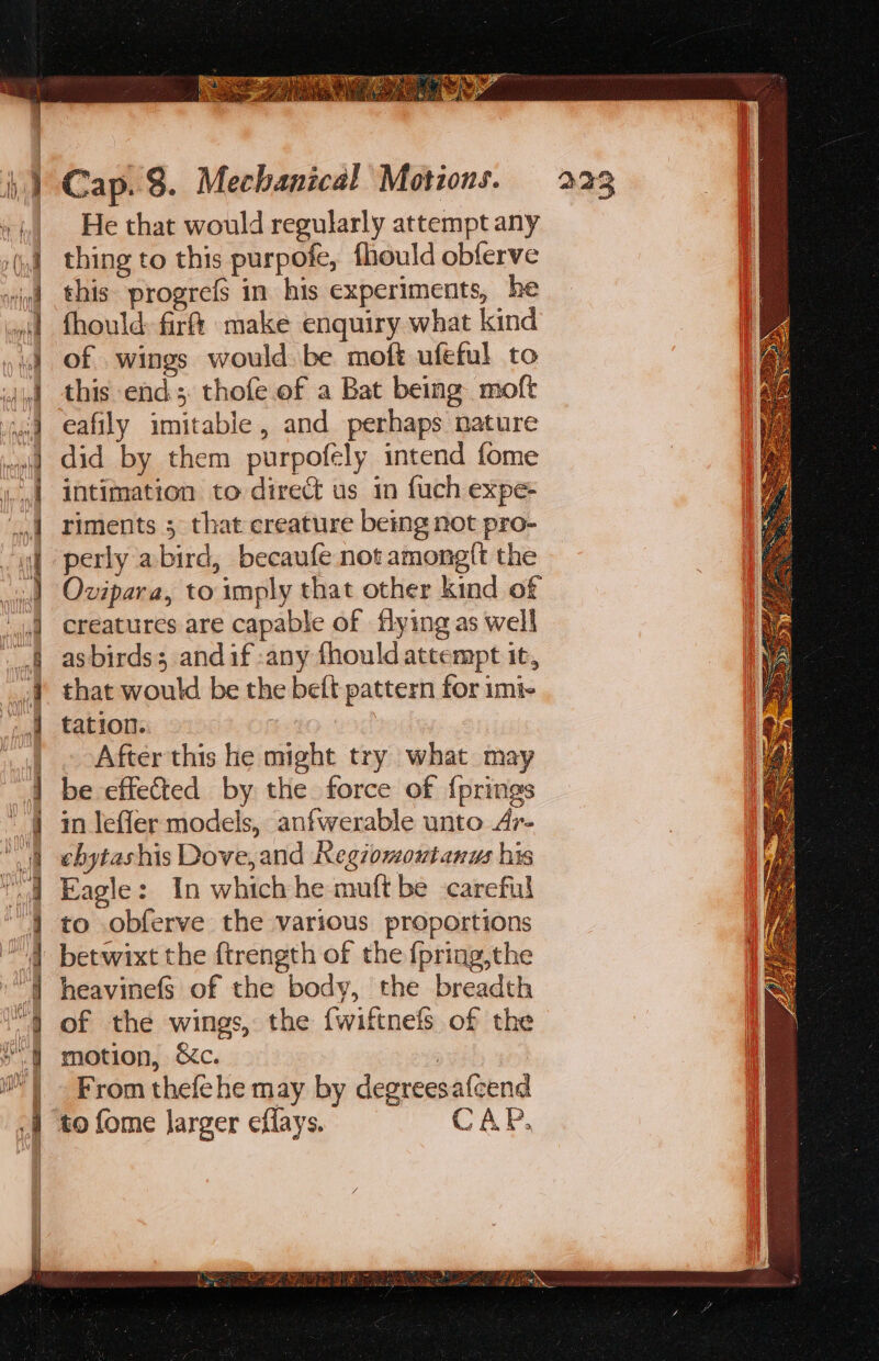 Ali j bef A\ YU hg ae i z=. a ee ee 5 PE &lt;&gt; re eee &gt; SS He that would regularly attempt any thing to this purpofe, fhould obferve this progrefs in his experiments, he fhould: fir make enquiry what kind of wings would be moft ufeful to this end; thofe of a Bat being moft eafily imitable, and perhaps nature did by them purpofely intend fome intimation to direct us in fuch expe- riments ; that creature being not pro- — Ovipara, to imply that other kind of creatures are capable of flying as well as birds; andif :any fhould attempt it, that would be the beft pattern for imi- tation. Afterthis he might try what may be effected by the force of {prings in leffer models, anfwerable unto Ar- ehytashis Dove, and Kegiomoutanus his Eagle: In whichhe muftbe careful to .obferve the various proportions betwixt the ftrength of the {pring,the heavinefs of the body, the breadth of the wings, the {wiftnefs of the motion, &amp;c. : From thefehe may by degreesafcend to fome Jarger eflays. CAP.