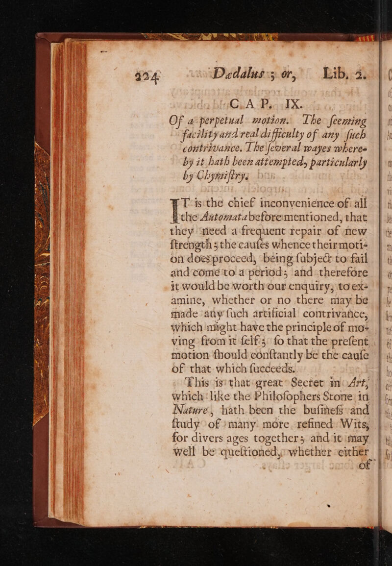 SOE ~ helt RSI WH Daedalus; or, Lib, a. | ( GiRA Hand X. OF a perpetual motion. The feeming facility an A real difficulty of any fuch contrivance, I he feveral wayes wheres by it hath been attempted particularly |» by Chynifiry. a Tis the chief inconvenience of all the Aatomatabeforermentioned, that | | they need a frequent repair oa new | th ftrength 5 the caufes whence theirmott- on doesproceed, being fabje&amp; tofail | ¢ and‘come to a pe eriod; ahd therefore | » it would be worth our enquiry; to ex- amine, whether or no there may be made ‘any fuch artificial contrivance, which night have the principleof mo- | ving fon} it felf:; fo that the prefent || motion fhould conttantly be the caufe of that which fueceeds.. This ig! that great Secret inm4rt; which: like the Phitofophers Stone: in Nature, hath been the bufine-and ftudy of many. more. refined Wits, for divers ages together; andieimay | \ well be queltioned, whether either | {,