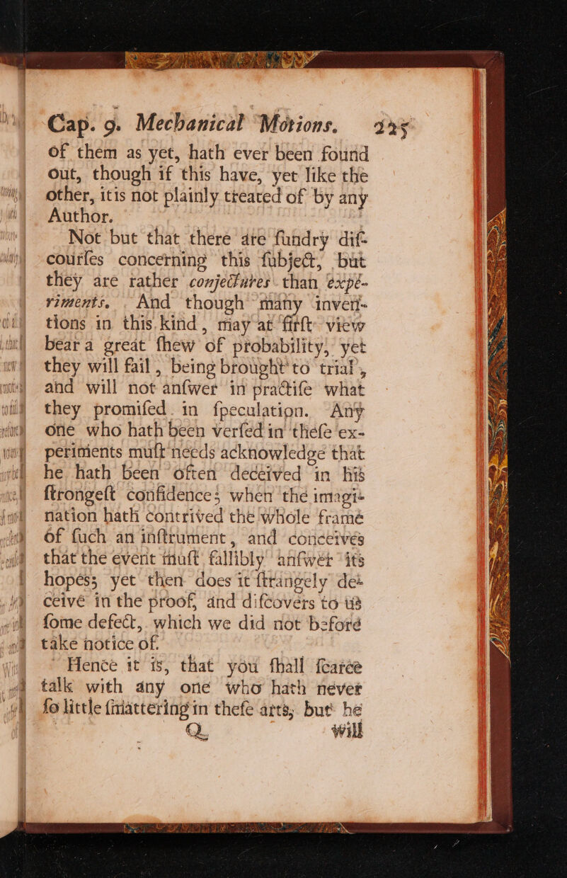 a parpe Cap. 9. Mechanical Motions. of them as yet, hath ever been found out, though if this have, yet like the other, itis not plainly treated of by any Author. | : | Not but that there are fundry dif- courles concerning this fubject, but they are rather conjecfures than expé- viments, And though many invert tions in this. kind, miay at firlt’ view beara great fhew of probability, yet they will fail, being brought to trial’, and will not anfwer in pra@ife what they promifed. in fpeculation. Any one who hath been verfed in ‘thefé ‘ex- periments mutt needs acknowledge that he hath been often deceived in his ftrongelt confidence; when the imogi« nation hath contrived the whole framé of fuch an inftrument, and conceives that the everit muft fallibly anfwer “its hopes; yet then does it ftrangely det ceivé in the proof, and difcovers to i fome defect, which we did not beford take notice of. ae Hence it is, that you fhall fearée talk with any one who hath nevet fo little {itiattering'in thefe arta; but’ he