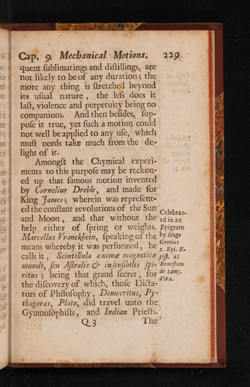 quent fublimatings and diftillings, are not likely to beof any duration; the more any thing is ftretched beyond its ufual nature, the lefs does it la(t, violence and perpetuity being no companions. And then befides, fup- pofe it true, yet fuch a motion could not well be applied to any ufe, which muft needs take much fromthe de- light of it. Amongft the Chymical experi- ments to this purpofe may be reckon- ed up that famous motion invented by Cornelivs Dreble, and made for King Fames; wherein was reprefent- ed the conftant revolutions of the Sun and Moon, and that without the Celebrat- edinan Marcellus Vranckhein, {peaking of the means whereby it was performed, he mundi, feu Aftralis ¢ injenfidilis fpi- ritus s being that grand fecret, for the difcovery of which, thofe Dicta- tors of Philofophy, Democritus, Py- Gymnofophifts, and Indian Prictts.