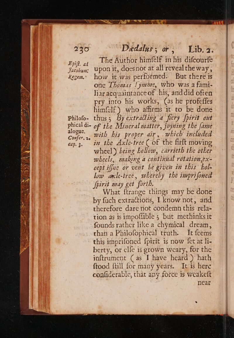 Epil. ad The Author himfelf in his difcourfe Facobum: Upon it, doesnot at all revealthe way, kecem.: how it was performed. But there is one Thomas [ymme, who was a fami- liar acquaintance of his, and did often pry into his works, (as he profeffes himflf) who affirms it to be done Philofo- thus; By extracting a fiery fhirit ont phicaldi- oF the Mineral matter, joyning the fame ee ae with his proper air, .which included Cap. fe in the Axle-tree ( of the firft moving wheel) being hollow, carrieth the other wheels, making a continual rotation,ex- cept iffue or vent be given in this hol- low axle-iree, whereby the imprifoned fpirit may get forth. | What ftrange things may be done by fuch extractions, I know not, and therefore dare not condemn this rela- tion as isimpoffible 5 but methinks.it founds rather like a chymical dream, than a Philofophical truth. It feems this imprifoned {pirit is now fet at li- berty, or elfe 1s grown weary, for the jaftrument (as I have heard ) hath ftood {till for many years. It is here confiderable, that any force is weakeft near” a4