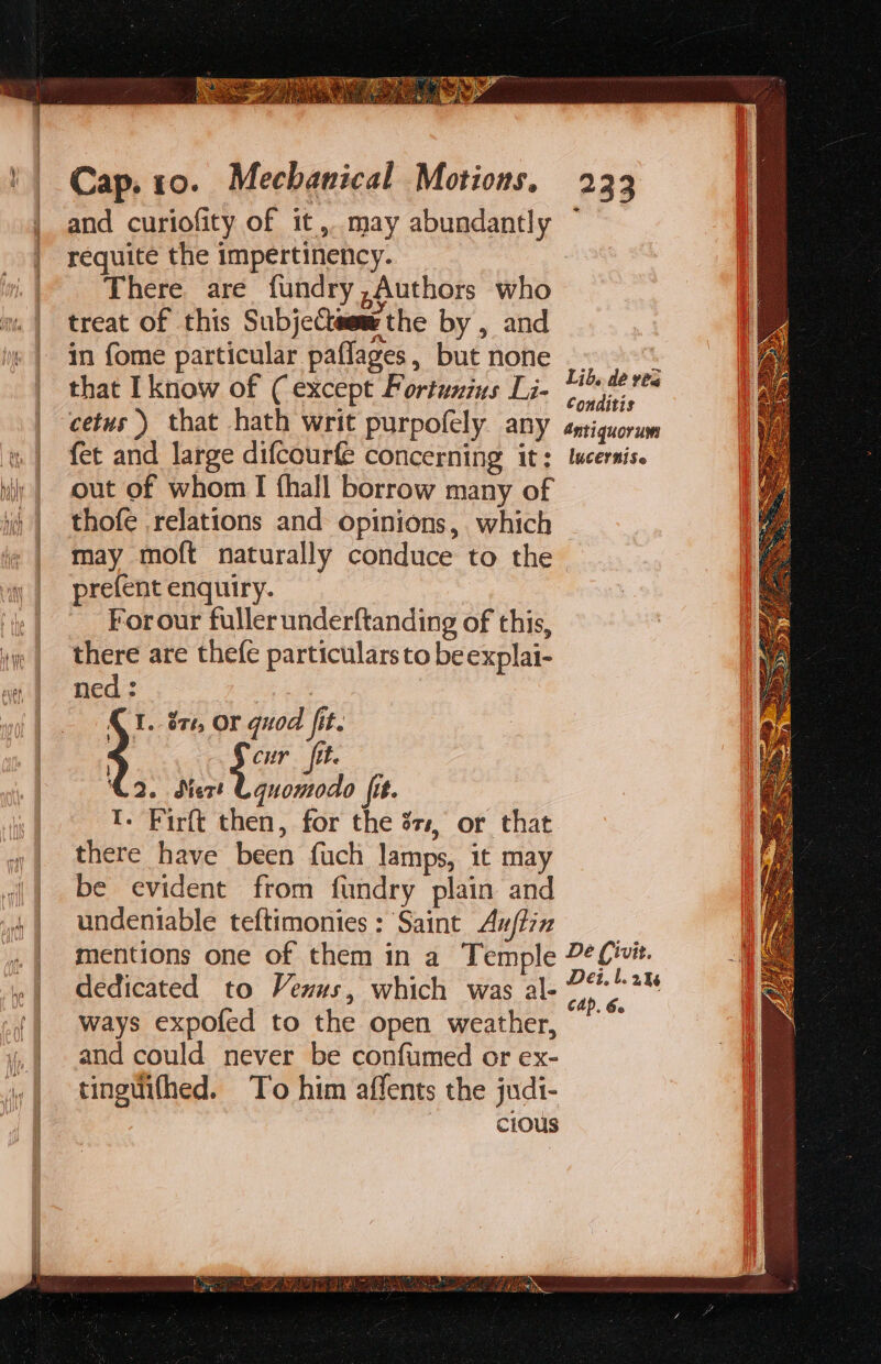 She Cap. to. Mechanical Motions. 233 and curiofity of it, may abundantly ~ requite the impertinency. There are fundry,Authors who treat of this Subjecteew the by , and in fome particular paflages, but none _. J that I know of ( except Portunius Li- Neen cetus) that hath writ purpofely any éntiquorum fet and large difcourfe concerning it; ltcernis. out of whom I fhall borrow many of thofe relations and opinions, which may moft naturally conduce to the prefent enquiry. For our fuller underftanding of this, there are thefe particulars to be explai- ned : ; I. 874, OF quoa jit. Si tt. 2. Mert Uquomodo fit. I. Firft then, for the 37, or that there have been fuch lamps, it may be evident from fundry plain and undeniable teftimonies : Saint Auftiz mentions one of them in a Temple 2¢ivit. dedicated to Vexus, which was al- At ways expofed to the open weather, ~~ and could never be confumed or ex- tinguithed. To him affents the judi- cious