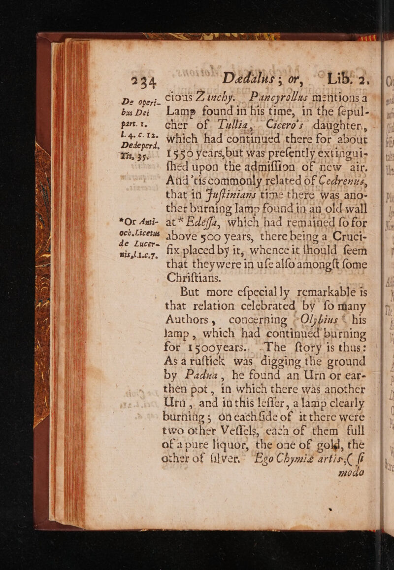 234 ~~ Daedalus; or, ~~ Lib-2. 6 De oper}. 10S Ztnchy.. Pancyrollas mentions a ©} bus Dei Lamp found in his time, in the fepul-. } ,, pert.t. cher of Lullia,.. Cicero's. daughter. i Pils which had continue éd there for about efi Ta35. 1550 years,but was prefently extingui- fhed upon the admiffion of new air. And’tiscommonly related of Cedrenus, that in Fuftimians time there was ano- ther burning lamp found in an old-wall | j, *Or Ani- at * Edeffa, which had remained fo for ty oer etacetis above §00 years, therebeing a,Cruci- } ée Lucera . : +5 sis,t1c.7, 'xplaced by it; whenceit fhould feem | } that theywere in ufealfoamongtt fome Chriftians. But more efpecially remarkable ts that relation celebrated by fo many |} Authors, concerning ~Oljbius © his | j jamp , which had continue id burning | for t500years., ~The ftory is thus: | Asaruftick was digging the ground | | by Padua, he found an Urn or ear- | | then pot , in which there was another Ura, and inthis lefier, a lamp clearly burniag ; on cach Gde of itthere were two other Veflels, each of them full ofa pure liquor, the one of gold, the other of filver, Ego Chymié artis, ft mode